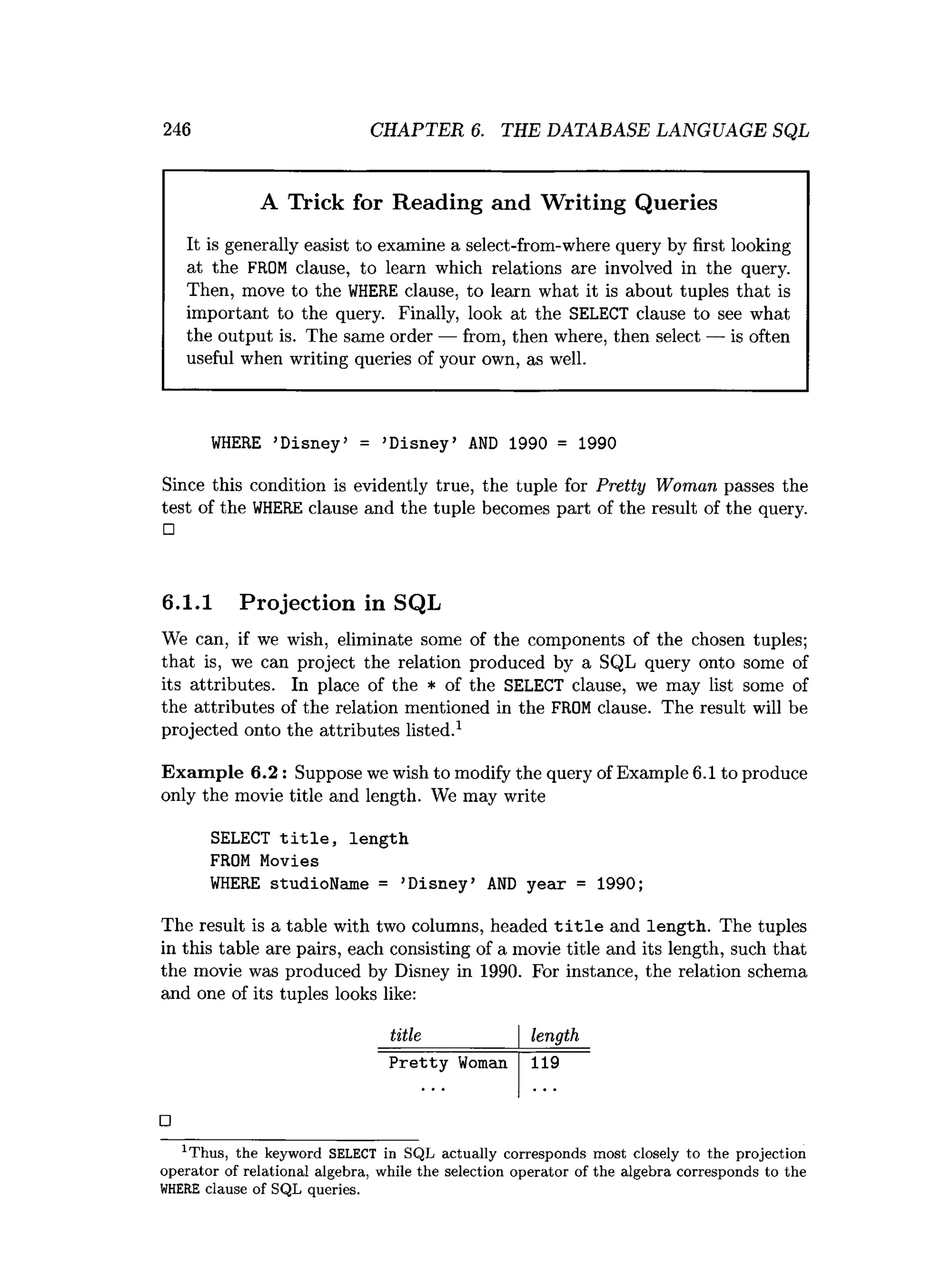 246 CHAPTER 6. THE DATABASE LANGUAGE SQL
A Trick for Reading and Writing Queries
It is generally easist to examine a select-from-where query by first looking
at the FROM clause, to learn which relations are involved in the query.
Then, move to the WHERE clause, to learn what it is about tuples that is
important to the query. Finally, look at the SELECT clause to see what
the output is. The same order — from, then where, then select — is often
useful when writing queries of your own, as well.
WHERE ’
Disney' = ’
Disney’ AND 1990 = 1990
Since this condition is evidently true, the tuple for Pretty Woman passes the
test of the WHERE clause and the tuple becomes part of the result of the query.
□
6.1.1 Projection in SQL
We can, if we wish, eliminate some of the components of the chosen tuples;
that is, we can project the relation produced by a SQL query onto some of
its attributes. In place of the * of the SELECT clause, we may list some of
the attributes of the relation mentioned in the FROM clause. The result will be
projected onto the attributes listed.1
Exam ple 6.2: Suppose we wish to modify the query of Example 6.1 to produce
only the movie title and length. We may write
SELECT title, length
FROM Movies
WHERE studioName = ’
Disney’ AND year = 1990;
The result is a table with two columns, headed title and length. The tuples
in this table are pairs, each consisting of a movie title and its length, such that
the movie was produced by Disney in 1990. For instance, the relation schema
and one of its tuples looks like:
title length
Pretty Woman 119
□
1T hus, the keyword SELECT in SQL actually corresponds m ost closely to the projection
operator of relational algebra, while the selection operator of the algebra corresponds to the
WHERE clause of SQL queries.
 