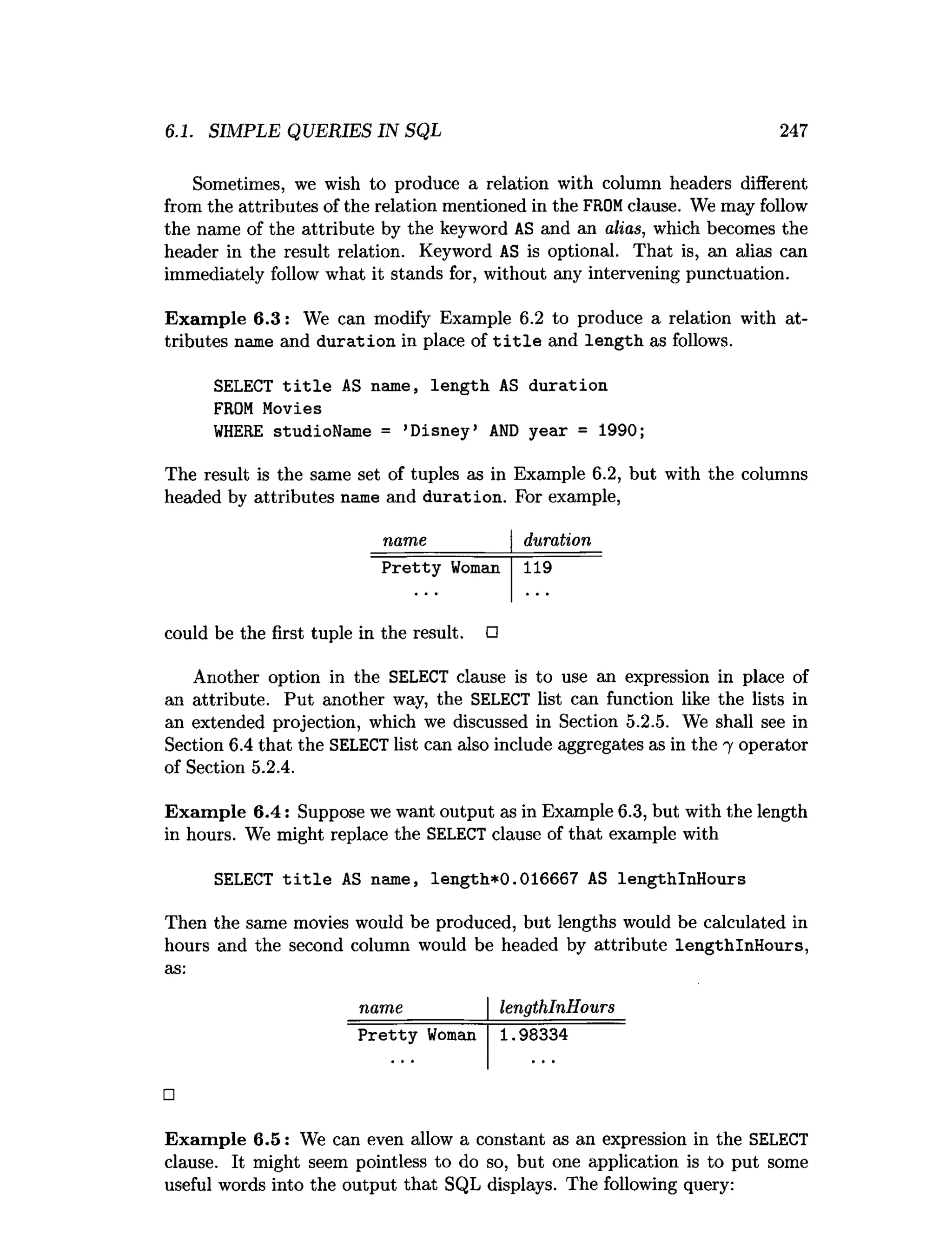 6.1. SIMPLE QUERIES IN SQL 247
Sometimes, we wish to produce a relation with column headers different
from the attributes of the relation mentioned in the FROM clause. We may follow
the name of the attribute by the keyword AS and an alias, which becomes the
header in the result relation. Keyword AS is optional. That is, an alias can
immediately follow what it stands for, without any intervening punctuation.
Example 6.3: We can modify Example 6.2 to produce a relation with at­
tributes name and duration in place of t i t l e and length as follows.
SELECT title AS name, length AS duration
FROM Movies
WHERE studioName = ’
Disney’ AND year = 1990;
The result is the same set of tuples as in Example 6.2, but with the columns
headed by attributes name and duration. For example,
name duration
Pretty Woman 119
could be the first tuple in the result. □
Another option in the SELECT clause is to use an expression in place of
an attribute. Put another way, the SELECT list can function like the lists in
an extended projection, which we discussed in Section 5.2.5. We shall see in
Section 6.4 that the SELECT list can also include aggregates as in the 7 operator
of Section 5.2.4.
Example 6.4: Suppose we want output as in Example 6.3, but with the length
in hours. We might replace the SELECT clause of that example with
SELECT title AS name, length*0.016667 AS lengthlnHours
Then the same movies would be produced, but lengths would be calculated i
n
hours and the second column would be headed by attribute lengthlnHours,
a
s
:
name lengthlnHours
Pretty Woman 1.98334
□
Example 6.5: We can even allow a constant as an expression in the SELECT
clause. It might seem pointless to do so, but one application is to put some
useful words into the output that SQL displays. The following query:
 
