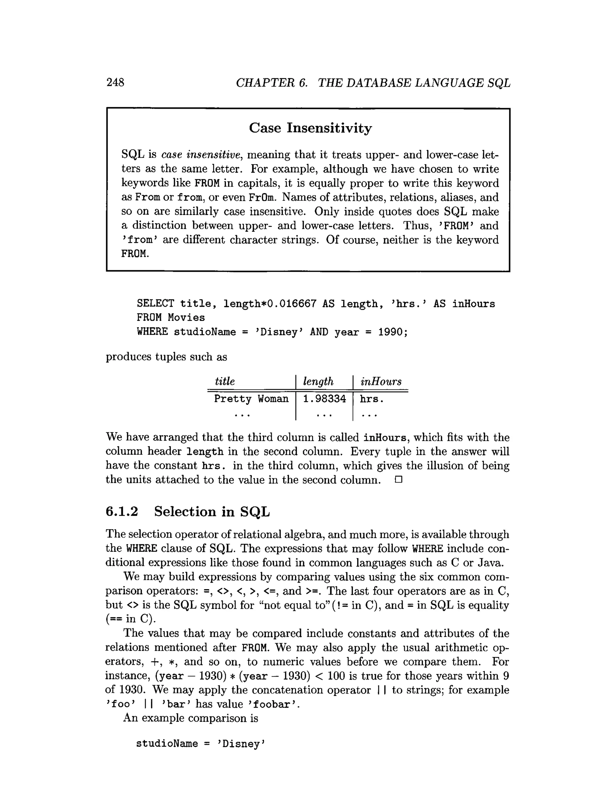 248 CHAPTER 6. THE DATABASE LANGUAGE SQL
Case Insensitivity
SQL is case insensitive, meaning that it treats upper- and lower-case let­
ters as the same letter. For example, although we have chosen to write
keywords like FROM in capitals, it is equally proper to write this keyword
as From or from, or even FrOm. Names of attributes, relations, aliases, and
so on are similarly case insensitive. Only inside quotes does SQL make
a distinction between upper- and lower-case letters. Thus, ’
FROM’ and
’
from’are different character strings. Of course, neither is the keyword
FROM.
SELECT title, length*0.016667 AS length, ’
hrs.’ AS inHours
FROM Movies
WHERE studioName = ’
Disney’ AND year = 1990;
produces tuples such as
title length inHours
Pretty Woman 1.98334 hrs.
We have arranged that the third column is called inHours, which fits with the
column header length in the second column. Every tuple in the answer will
have the constant h rs . in the third column, which gives the illusion of being
the units attached to the value in the second column. □
6.1.2 Selection in SQL
The selection operator of relational algebra, and much more, is available through
the WHERE clause of SQL. The expressions that may follow WHERE include con­
ditional expressions like those found in common languages such as C or Java.
We may build expressions by comparing values using the six common com­
parison operators: =, <>, <, >, <=, and >=. The last four operators are as in C,
but <> is the SQL symbol for “not equal to”(! = in C), and = in SQL is equality
(== in C).
The values that may be compared include constants and attributes of the
relations mentioned after FROM. We may also apply the usual arithmetic op­
erators, +, *, and so on, to numeric values before we compare them. For
instance, (year —1930) * (year —1930) < 100 is true for those years within 9
of 1930. We may apply the concatenation operator I I to strings; for example
’foo’ || ’b a r’ has value ’foobar’.
An example comparison is
studioName = ’Disney’
 