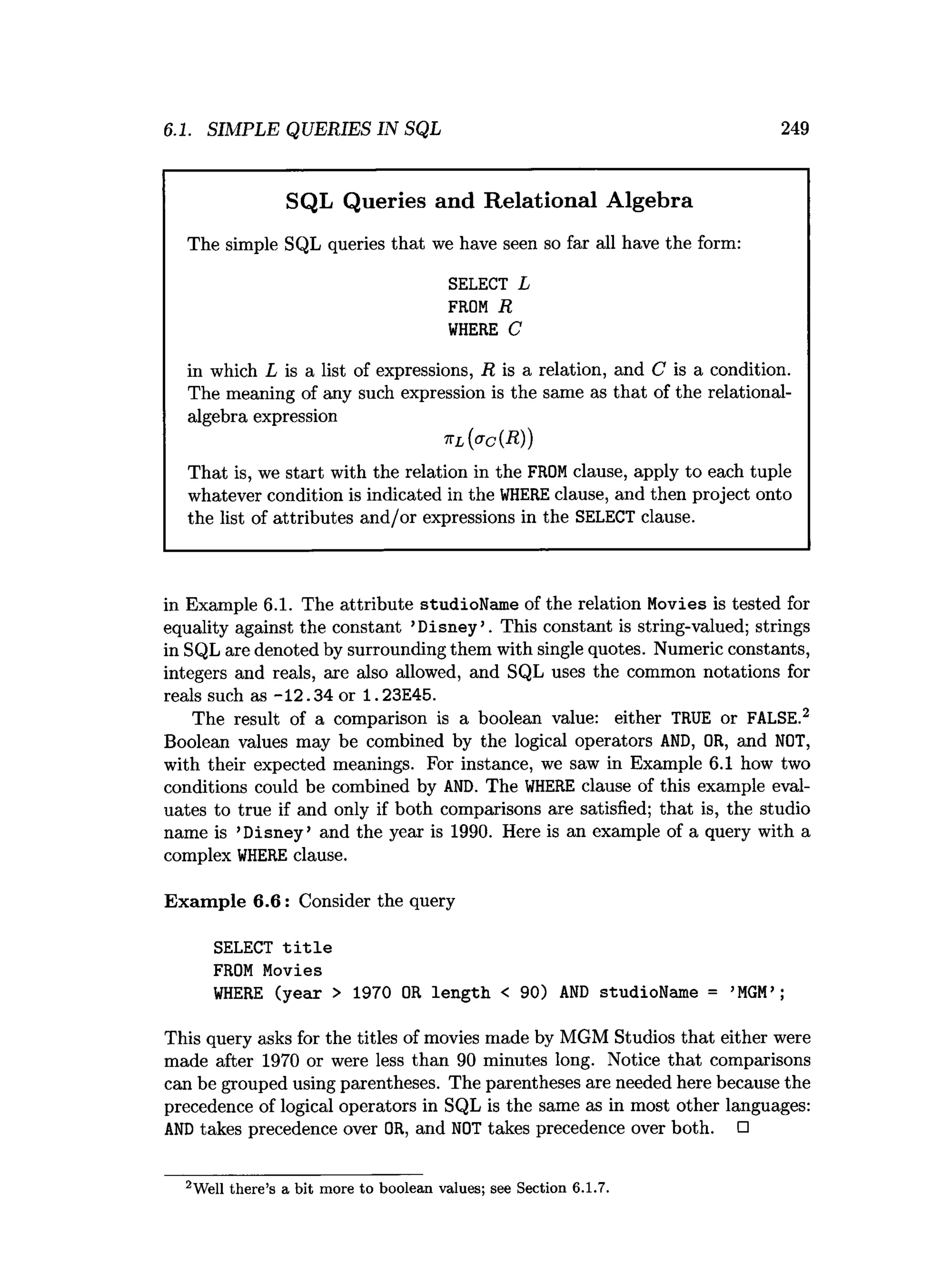 6.1. SIMPLE QUERIES IN SQL 249
SQL Queries and Relational Algebra
The simple SQL queries that we have seen so far all have the form:
SELECT L
FROM R
W
HERE C
in which L is a list of expressions, R is a relation, and C is a condition.
The meaning of any such expression is the same as that of the relational-
algebra expression
k l {<?c ( R ) )
That is, we start with the relation in the FROMclause, apply to each tuple
whatever condition is indicated in the W
HEREclause, and then project onto
the list of attributes and/or expressions in the SELECT clause.
in Example 6.1. The attribute studioName of the relation Movies is tested for
equality against the constant ’Disney’. This constant is string-valued; strings
in SQL are denoted by surrounding them with single quotes. Numeric constants,
integers and reals, are also allowed, and SQL uses the common notations for
reals such as -12.34 or 1 .23E45.
The result of a comparison is a boolean value: either TRUE or FALSE.2
Boolean values may be combined by the logical operators AND, OR, and NOT,
with their expected meanings. For instance, we saw in Example 6.1 how two
conditions could be combined by AND. The W
HERE clause of this example eval­
uates to true if and only if both comparisons are satisfied; that is, the studio
name is ’Disney’ and the year is 1990. Here is an example of a query with a
complex W
HERE clause.
Exam ple 6 .6 : Consider the query
SELECT t i t l e
FROM Movies
W
HERE (year > 1970 OR length < 90) A
N
D studioName = ’M
G
M
’ ;
This query asks for the titles of movies made by MGM Studios that either were
made after 1970 or were less than 90 minutes long. Notice that comparisons
can be grouped using parentheses. The parentheses are needed here because the
precedence of logical operators in SQL is the same as in most other languages:
A
N
Dtakes precedence over OR, and NOT takes precedence over both. □
2Well th ere’s a bit m ore to boolean values; see Section 6.1.7.
 