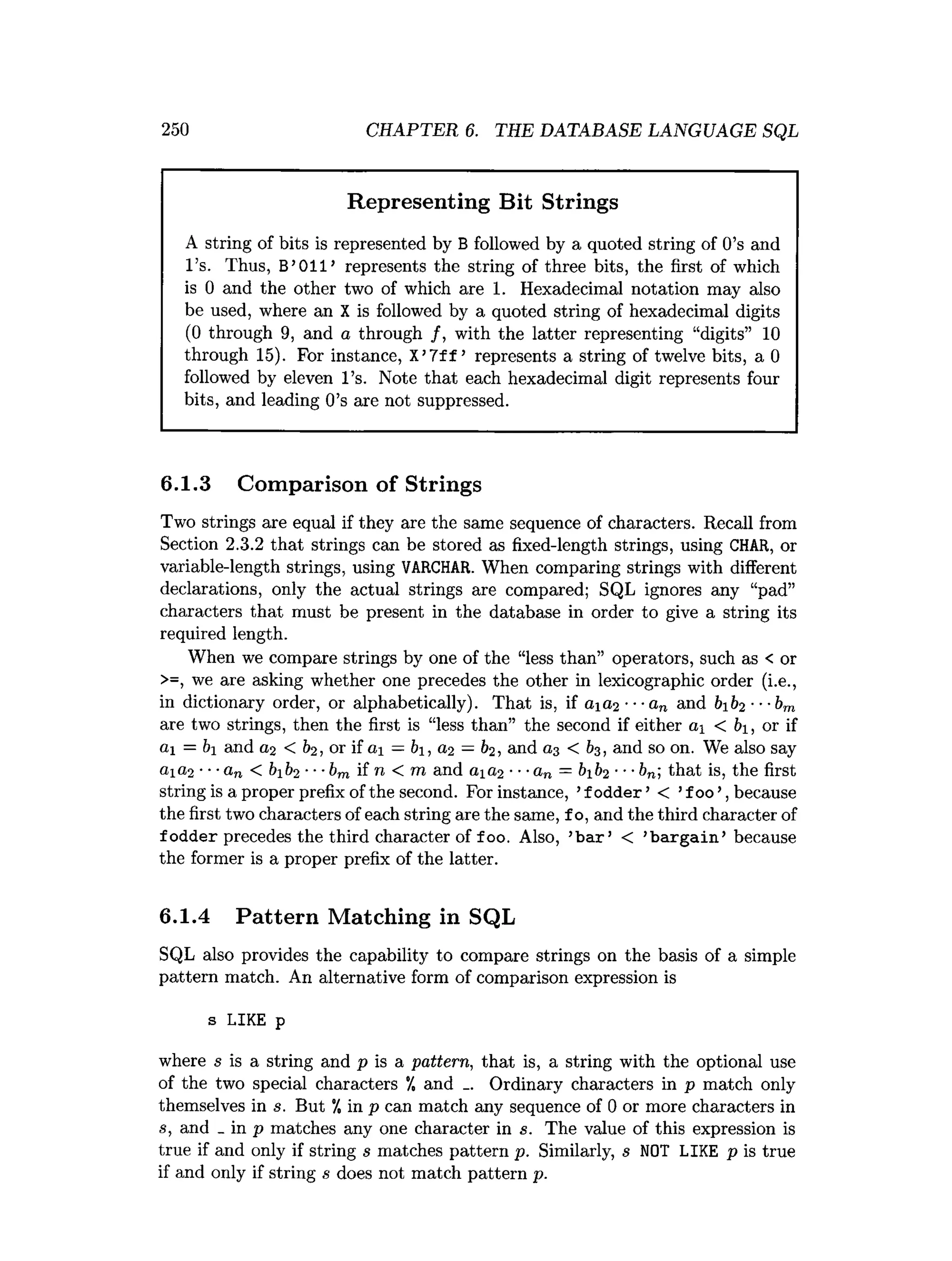 250 CHAPTER 6. THE DATABASE LANGUAGE SQL
Representing Bit Strings
A string of bits is represented by B followed by a quoted string of 0’s and
l ’s. Thus, B’011’ represents the string of three bits, the first of which
is 0 and the other two of which are 1. Hexadecimal notation may also
be used, where an X is followed by a quoted string of hexadecimal digits
(0 through 9, and a through /, with the latter representing “digits” 10
through 15). For instance, X’7ff ’ represents a string of twelve bits, a 0
followed by eleven l ’s. Note that each hexadecimal digit represents four
bits, and leading 0’s are not suppressed.
6.1.3 Comparison of Strings
Two strings are equal if they are the same sequence of characters. Recall from
Section 2.3.2 that strings can be stored as fixed-length strings, using CHAR, or
variable-length strings, using VARCHAR. When comparing strings with different
declarations, only the actual strings are compared; SQL ignores any “pad”
characters that must be present in the database in order to give a string its
required length.
When we compare strings by one of the “less than” operators, such as < or
>=, we are asking whether one precedes the other in lexicographic order (i.e.,
in dictionary order, or alphabetically). That is, if 0102 •••an and bb2 ■■■brn
are two strings, then the first is “less than” the second if either 01 < 61, or if
ai = &
i and 02 < b2, or if «i = b, a2 —b2l and a3 < 63, and so on. We also say
ai<i2 •••an < &
1&
2 •••bm if n < m and aia2 •■•<!„ = &
1&
2 that is, the first
string is a proper prefix of the second. For instance, ’fodder’ < ’f 00’, because
the first two characters of each string are the same, f o, and the third character of
fodder precedes the third character of f 00. Also, ’b a r’ < ’bargain’ because
the former is a proper prefix of the latter.
6.1.4 Pattern Matching in SQL
SQL also provides the capability to compare strings on the basis of a simple
pattern match. An alternative form of comparison expression is
s LIKE p
where s is a string and p is a pattern, that is, a string with the optional use
of the two special characters °/, and _. Ordinary characters in p match only
themselves in s. But "/, in p can match any sequence of 0 or more characters in
s, and _ in p matches any one character in s. The value of this expression is
true if and only if string s matches pattern p. Similarly, s NOT LIKE p is true
if and only if string s does not match pattern p.
 