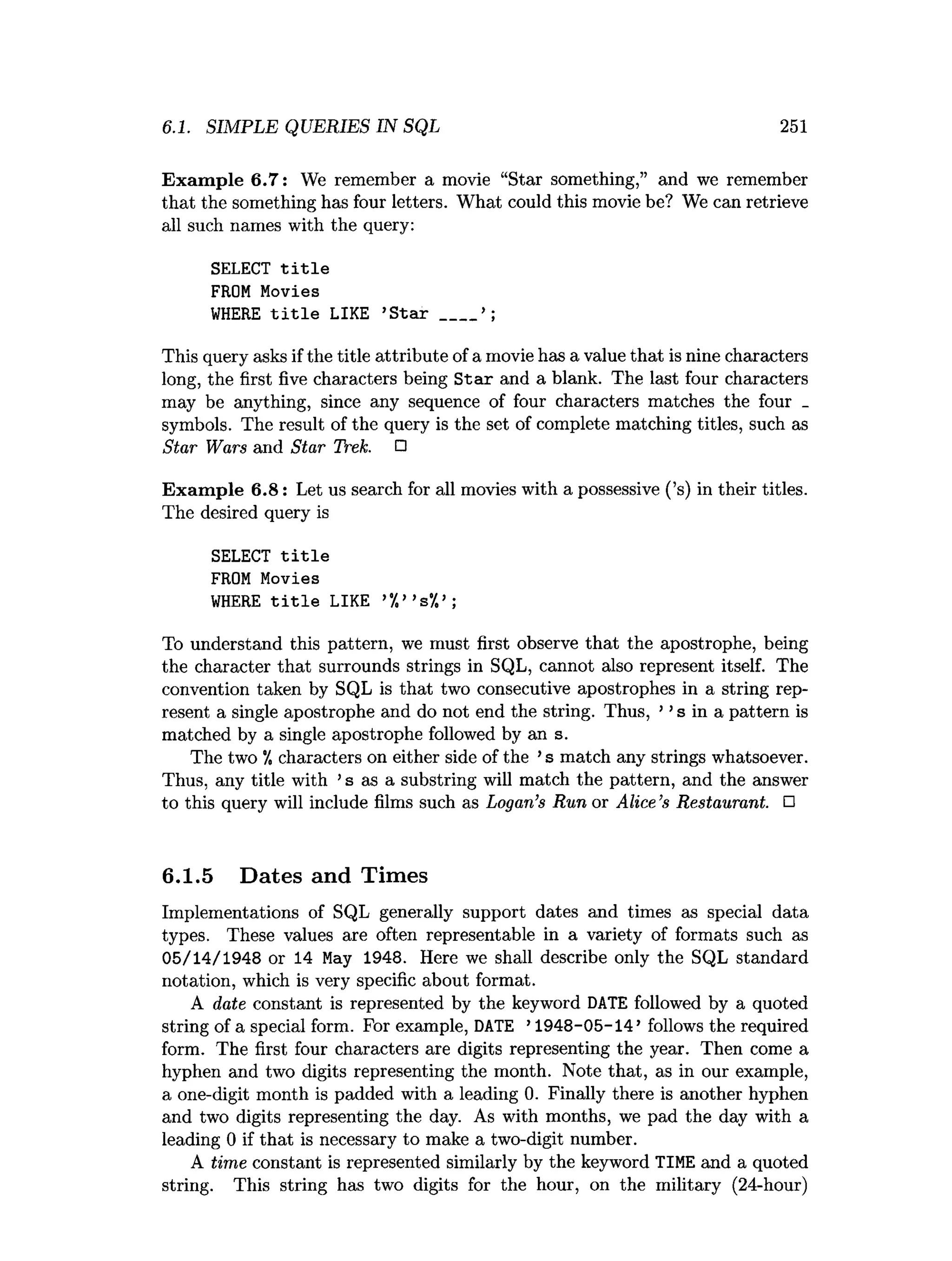 6.1. SIMPLE QUERIES IN SQL 251
Exam ple 6.7: We remember a movie “Star something,” and we remember
that the something has four letters. What could this movie be? We can retrieve
all such names with the query:
SELECT title
FROM Movies
WHERE title LIKE ’Star ___
This query asks if the title attribute of a movie has a value that is nine characters
long, the first five characters being S tar and a blank. The last four characters
may be anything, since any sequence of four characters matches the four _
symbols. The result of the query is the set of complete matching titles, such as
Star Wars and Star Trek. □
Exam ple 6.8: Let us search for all movies with a possessive (’s) in their titles.
The desired query is
SELECT title
FROM Movies
WHERE title LIKE ’%” s%
>;
To understand this pattern, we must first observe that the apostrophe, being
the character that surrounds strings in SQL, cannot also represent itself. The
convention taken by SQL is that two consecutive apostrophes in a string rep­
resent a single apostrophe and do not end the string. Thus, ’ ’s in a pattern is
matched by a single apostrophe followed by an s
.
The two "/, characters on either side of the ’s match any strings whatsoever.
Thus, any title with ’s as a substring will match the pattern, and the answer
to this query will include films such as Logan’s Run or Alice’s Restaurant. □
6.1.5 Dates and Times
Implementations of SQL generally support dates and times as special data
types. These values are often representable in a variety of formats such as
05/14/1948 or 14 May 1948. Here we shall describe only the SQL standard
notation, which is very specific about format.
A date constant is represented by the keyword DATE followed by a quoted
string of a special form. For example, DATE ’1948-05-14’ follows the required
form. The first four characters are digits representing the year. Then come a
hyphen and two digits representing the month. Note that, as in our example,
a one-digit month is padded with a leading 0. Finally there is another hyphen
and two digits representing the day. As with months, we pad the day with a
leading 0 if that is necessary to make a two-digit number.
A time constant is represented similarly by the keyword TIME and a quoted
string. This string has two digits for the hour, on the military (24-hour)
 