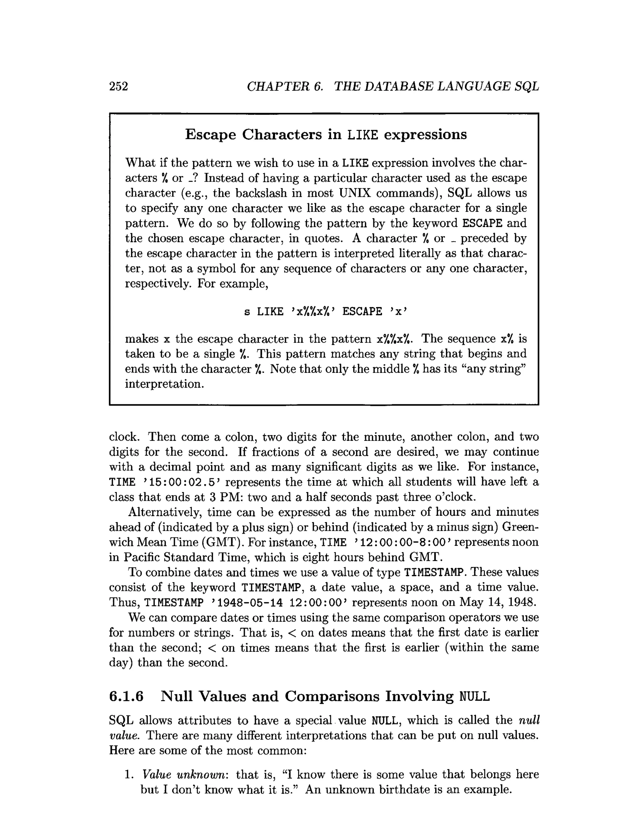 252 CHAPTER 6. THE DATABASE LANGUAGE SQL
Escape Characters in LIKE expressions
What if the pattern we wish to use in a LIKE expression involves the char­
acters ’
/, or _? Instead of having a particular character used as the escape
character (e.g., the backslash in most UNIX commands), SQL allows us
to specify any one character we like as the escape character for a single
pattern. We do so by following the pattern by the keyword ESCAPE and
the chosen escape character, in quotes. A character ’
/, or _ preceded by
the escape character in the pattern is interpreted literally as that charac­
ter, not as a symbol for any sequence of characters or any one character,
respectively. For example,
s LIKE 1
x
'
/
.
'
/
.
x
0
/
.
’ ESCAPE ’
x’
makes x the escape character in the pattern x
7
,
‘
/
,
x
'
/
,
. The sequence x“
/
0is
taken to be a single ’
/». This pattern matches any string that begins and
ends with the character ’
/,. Note that only the middle ’
/»has its “any string”
interpretation.
clock. Then come a colon, two digits for the minute, another colon, and two
digits for the second. If fractions of a second are desired, we may continue
with a decimal point and as many significant digits as we like. For instance,
TIME ’15:00:02.5’ represents the time at which all students will have left a
class that ends at 3 PM: two and a half seconds past three o’clock.
Alternatively, time can be expressed as the number of hours and minutes
ahead of (indicated by a plus sign) or behind (indicated by a minus sign) Green­
wich Mean Time (GMT). For instance, TIME ’12:00:00-8:00’ represents noon
in Pacific Standard Time, which is eight hours behind GMT.
To combine dates and times we use a value of type TIMESTAMP. These values
consist of the keyword TIMESTAMP, a date value, a space, and a time value.
Thus, TIMESTAMP ’1948-05-14 12:00:00’ represents noon on May 14, 1948.
We can compare dates or times using the same comparison operators we use
for numbers or strings. That is, < on dates means that the first date is earlier
than the second; < on times means that the first is earlier (within the same
day) than the second.
6.1.6 Null Values and Comparisons Involving N
U
LL
SQL allows attributes to have a special value NULL, which is called the null
value. There are many different interpretations that can be put on null values.
Here are some of the most common:
1. Value unknown: that is, “I know there is some value that belongs here
but I don’t know what it is.” An unknown birthdate is an example.
 