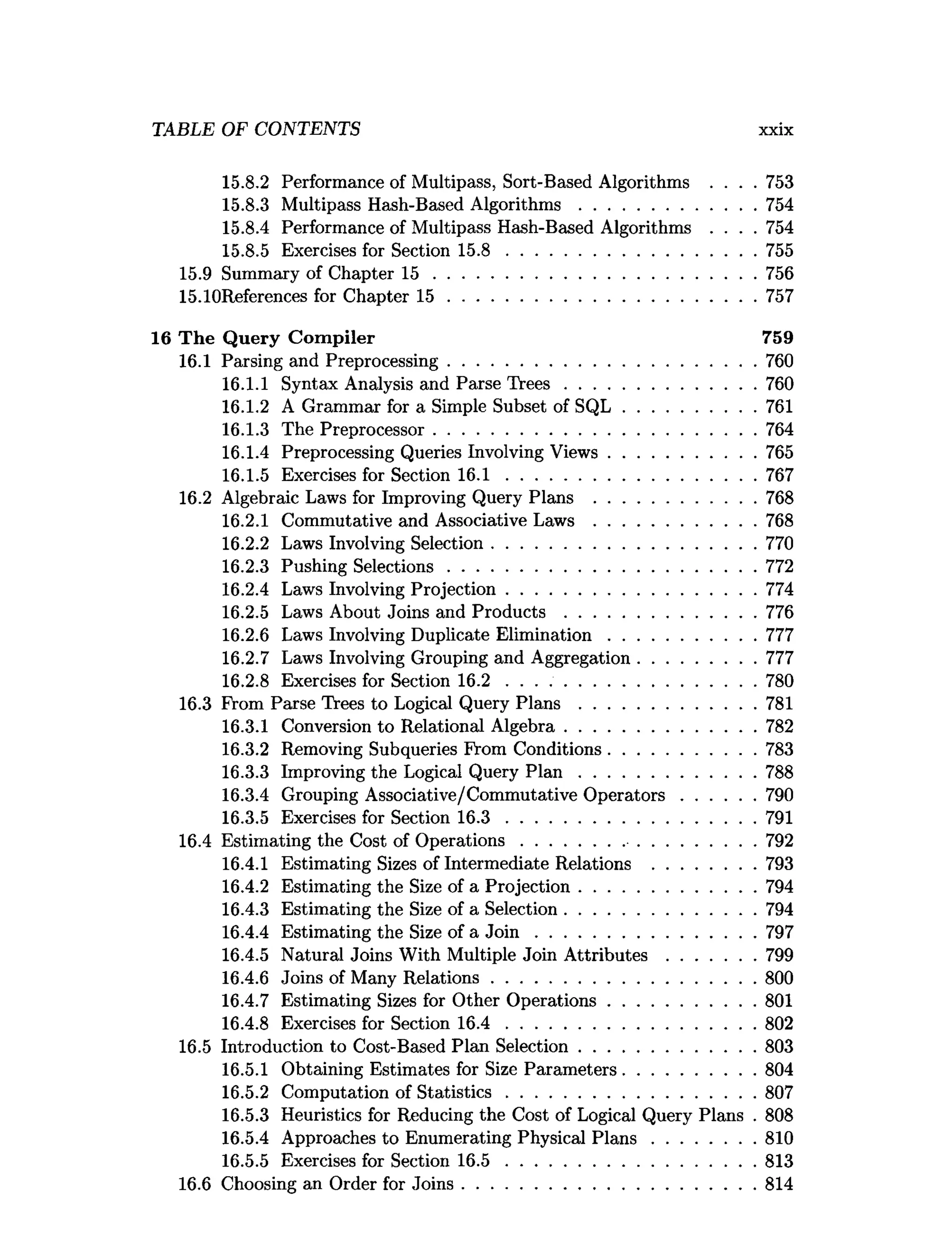 TABLE OF CONTENTS xxix
15.8.2 Performance of Multipass, Sort-Based Algorithms . . . . 753
15.8.3 Multipass Hash-Based A lgorithm s......................................754
15.8.4 Performance of Multipass Hash-Based Algorithms . . . . 754
15.8.5 Exercises for Section 1 5 .8 ..................................................... 755
15.9 Summary of Chapter 1 5 .....................................................................756
15.10References for Chapter 1 5 ..................................................................757
16 T he Q uery C om piler 759
16.1 Parsing and Preprocessing..................................................................760
16.1.1 Syntax Analysis and Parse T re e s.........................................760
16.1.2 A Grammar for a Simple Subset of S Q L ............................ 761
16.1.3 The Preprocessor.....................................................................764
16.1.4 Preprocessing Queries Involving V iew s............................... 765
16.1.5 Exercises for Section 1 6 .1 ..................................................... 767
16.2 Algebraic Laws for Improving Query Plans ...................................768
16.2.1 Commutative and Associative L a w s ...................................768
16.2.2 Laws Involving Selection.........................................................770
16.2.3 Pushing Selections..................................................................772
16.2.4 Laws Involving Projection..................................................... 774
16.2.5 Laws About Joins and P ro d u c ts .........................................776
16.2.6 Laws Involving Duplicate E lim ination............................... 777
16.2.7 Laws Involving Grouping and Aggregation.........................777
16.2.8 Exercises for Section 16.2 ......................................................780
16.3 From Parse Trees to Logical Query P la n s ......................................781
16.3.1 Conversion to Relational Algebra.........................................782
16.3.2 Removing Subqueries From Conditions............................... 783
16.3.3 Improving the Logical Query P l a n ......................................788
16.3.4 Grouping Associative/Commutative O p erato rs................790
16.3.5 Exercises for Section 1 6 .3 ..................................................... 791
16.4 Estimating the Cost of O perations..................................................792
16.4.1 Estimating Sizes of Intermediate Relations ......................793
16.4.2 Estimating the Size of a Projection......................................794
16.4.3 Estimating the Size of a Selection.........................................794
16.4.4 Estimating the Size of a J o i n ............................................... 797
16.4.5 Natural Joins With Multiple Join A ttrib u te s...................799
16.4.6 Joins of Many R elations.........................................................800
16.4.7 Estimating Sizes for Other O perations............................... 801
16.4.8 Exercises for Section 1 6 .4 ..................................................... 802
16.5 Introduction to Cost-Based Plan Selection......................................803
16.5.1 Obtaining Estimates for Size Parameters............................ 804
16.5.2 Computation of S tatistics..................................................... 807
16.5.3 Heuristics for Reducing the Cost of Logical Query Plans . 808
16.5.4 Approaches to Enumerating Physical P la n s ......................810
16.5.5 Exercises for Section 1 6 .5 ..................................................... 813
16.6 Choosing an Order for Joins...............................................................814
 