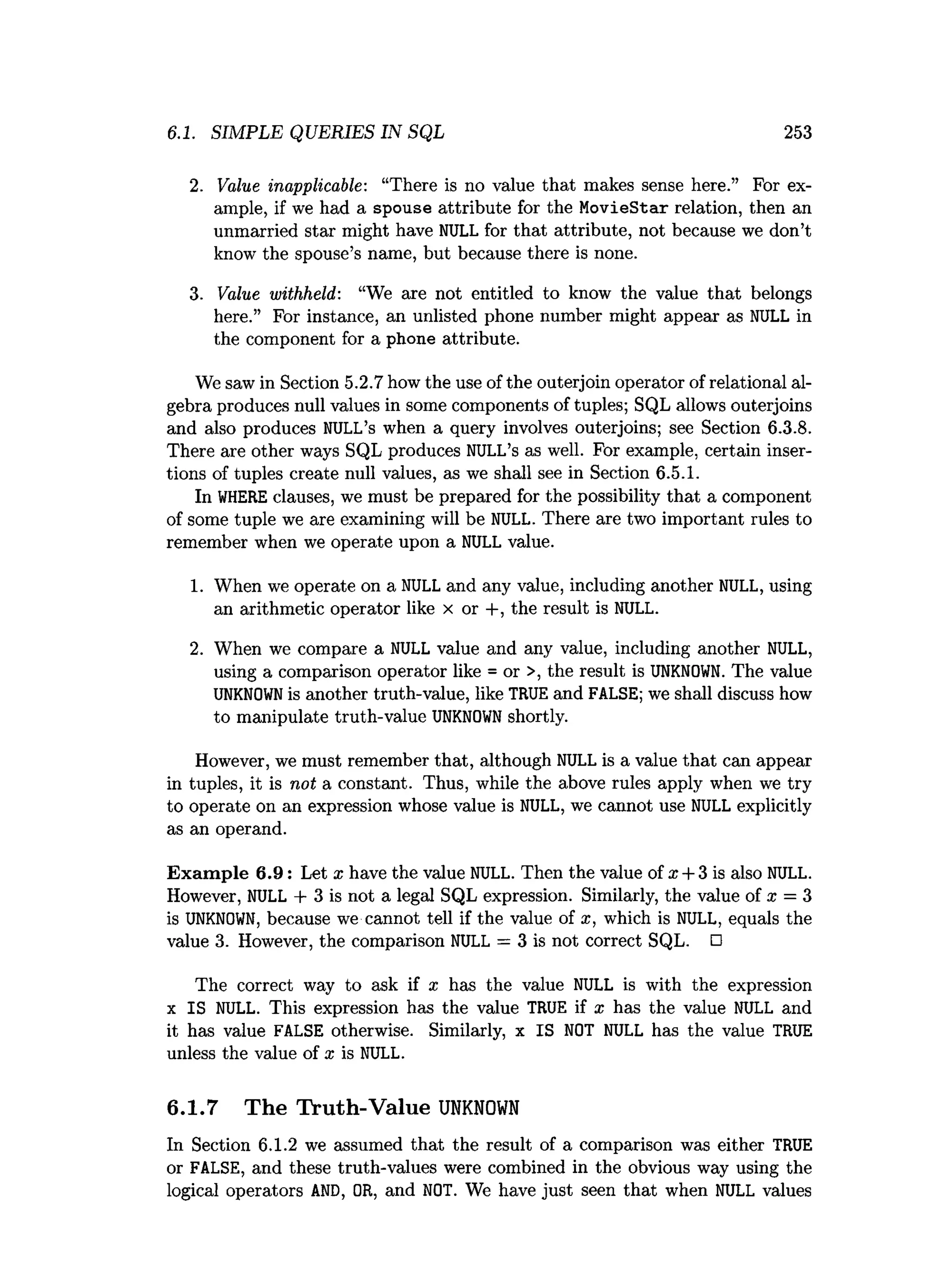 6.1. SIMPLE QUERIES IN SQL 253
2
. Value inapplicable: “There is no value that makes sense here.” For ex­
ample, if we had a spouse attribute for the MovieStar relation, then an
unmarried star might have NULL for that attribute, not because we don’t
know the spouse’s name, but because there is none.
3
. Value withheld: “
We are not entitled to know the value that belongs
here.” For instance, an unlisted phone number might appear as NULL i
n
the component f
o
ra phone attribute.
We saw in Section 5.2.7how the use of the outerjoin operator of relational al­
gebra produces null values in some components of tuples; SQL allows outerjoins
and also produces NULL’
s when a query involves outerjoins; see Section 6
.
3
.
8
.
There are other ways SQL produces NULL’
sas well. For example, certain inser­
tions of tuples create null values, as we shall see in Section 6
.
5
.
1
.
In WHERE c
lauses, we must be prepared forthe p
os
si
bil
itythat a component
ofsome tuple we are examining w
i
l
lbe NULL. There are two important rules to
remember when we operate upon a NULL va
lue.
1
. When we operate on a NULL and any value, includinganother NULL, using
an arithmetic operator l
i
k
e x or +, the result i
sNULL.
2
. When we compare a NULL value and any value, including another NULL,
using a comparison operator like = or >, the result is UNKNOWN. The value
UNKNOWN is another truth-value, like TRUE and FALSE; we shall discuss how
to manipulate truth-value UNKNOWN shortly.
However, we must remember that, although NULL i
sa valuethat can appear
i
n t
uples, i
ti
s not a constant. Thus, while the above rules apply when we try
to operate on an expression whose value i
sNULL, we cannot use NULL e
x
p
l
i
c
i
t
l
y
as an operand.
Example 6.9: Let x have the value NULL. Then the value of x + 3 is also NULL.
However, NULL + 3 is not a legal SQL expression. Similarly, the value of x = 3
is UNKNOWN, because we cannot tell if the value of x, which is NULL, equals the
value 3
. However, the comparison NULL = 3 is not correct SQL. □
The correct way to ask if x has the value NULL is with the expression
x IS NULL. This expression has the value TRUE if x has the value NULL and
it has value FALSE otherwise. Similarly, x IS NOT NULL has the value TRUE
unless the value of x is NULL.
6.1.7 The Truth-Value U
N
K
N
O
W
N
In Section 6
.1.2 we assumed that the result of a comparison was either TRUE
or FALSE, and these truth-values were combined in the obvious way using the
logical operators AND, OR, and NOT. We have just seen that when NULL values
 
