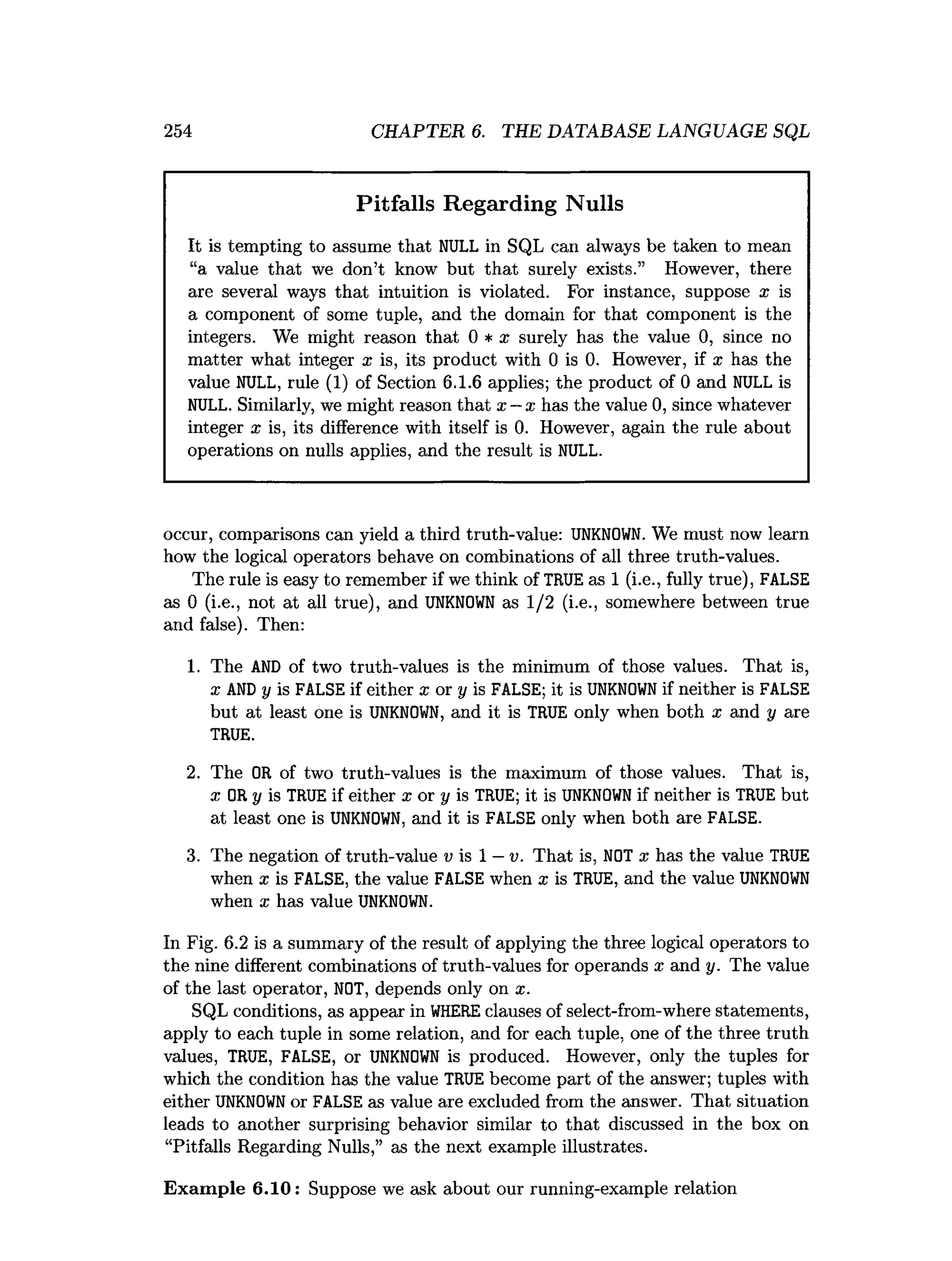 254 CHAPTER 6. THE DATABASE LANGUAGE SQL
Pitfalls Regarding Nulls
It is tempting to assume that NULL in SQL can always be taken to mean
“a value that we don’t know but that surely exists.” However, there
are several ways that intuition is violated. For instance, suppose x is
a component of some tuple, and the domain for that component is the
integers. We might reason that 0 * x surely has the value 0
, since no
matter what integer x is, its product with 0 is 0
. However, if x has the
value NULL, rule (
1
) of Section 6.1.6 applies; the product of 0 and NULL is
NULL. Similarly, we might reason that x —x has the value 0
,since whatever
integer x is, its difference with itself is 0
. However, again the rule about
operations on nulls applies, and the result is NULL.
occur, comparisons can yield a third truth-value: UNKNOWN. We must now learn
how the logical operators behave on combinations of all three truth-values.
The rule is easy to remember if we think of TRUE as 1 (i.e., fully true), FALSE
as 0 (i.e., not at all true), and UNKNOWN as 1/2 (i.e., somewhere between true
and false). Then:
1. The AND of two truth-values is the minimum of those values. That is,
x AND y is FALSE if either x or y is FALSE; it is UNKNOWN if neither is FALSE
but at least one is UNKNOWN, and it is TRUE only when both x and y are
TRUE.
2. The OR of two truth-values is the maximum of those values. That is,
x OR y is TRUE if either x or y is TRUE; it is UNKNOWN if neither is TRUE but
at least one is UNKNOWN, and it is FALSE only when both are FALSE.
3. The negation of truth-value v is 1 —v. That is, NOT x has the value TRUE
when x is FALSE, the value FALSE when x is TRUE, and the value UNKNOWN
when x has value UNKNOWN.
In Fig. 6.2 is a summary of the result of applying the three logical operators to
the nine different combinations of truth-values for operands x and y. The value
of the last operator, NOT, depends only on x.
SQL conditions, as appear in WHERE clauses of select-from-where statements,
apply to each tuple in some relation, and for each tuple, one of the three truth
values, TRUE, FALSE, or UNKNOWN is produced. However, only the tuples for
which the condition has the value TRUE become part of the answer; tuples with
either UNKNOWN or FALSE as value are excluded from the answer. That situation
leads to another surprising behavior similar to that discussed in the box on
“Pitfalls Regarding Nulls,” as the next example illustrates.
Exam ple 6.10: Suppose we ask about our running-example relation
 