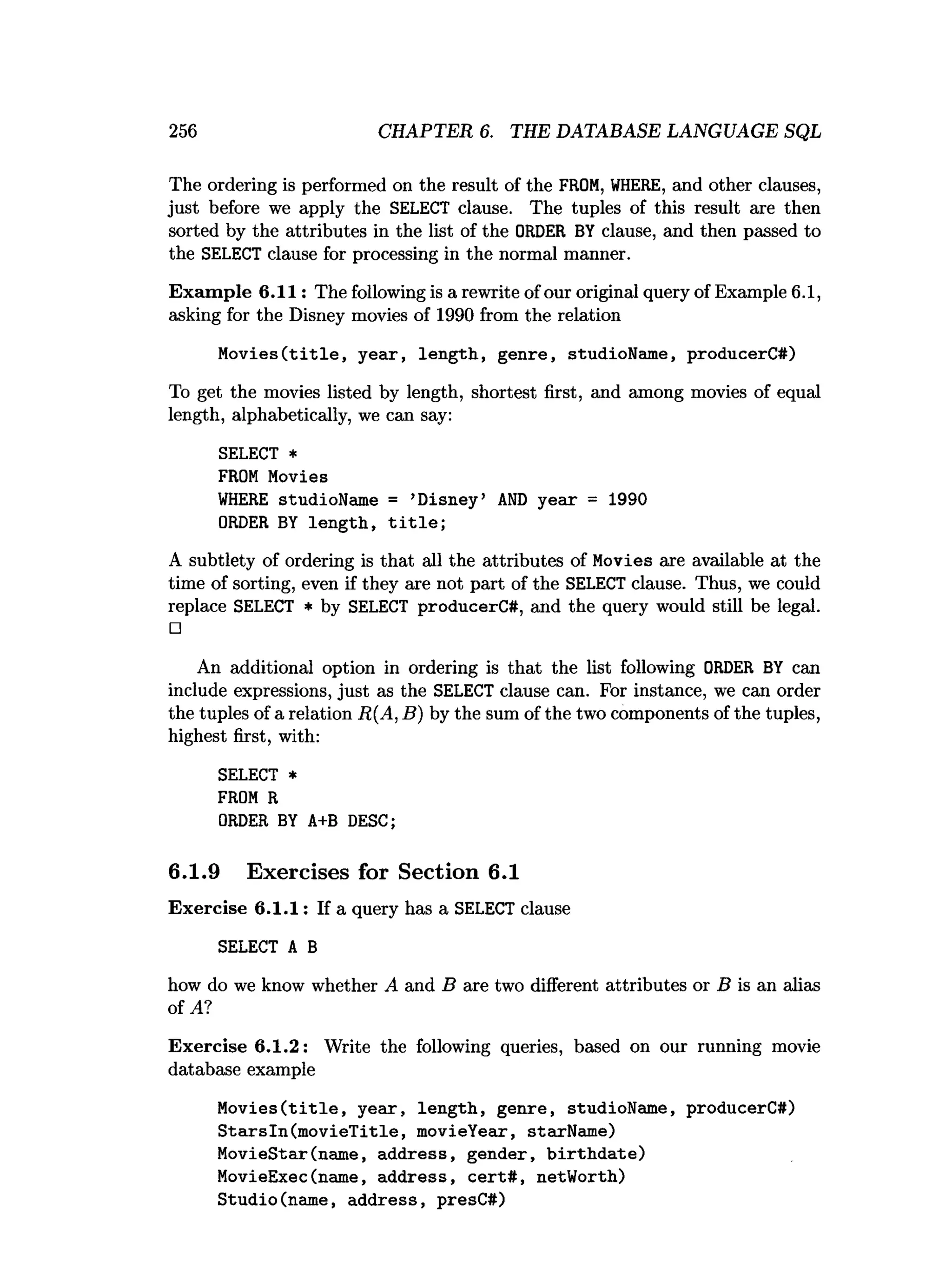 256 CHAPTER 6. THE DATABASE LANGUAGE SQL
The ordering is performed on the result of the FROM
, W
HERE, and other clauses,
just before we apply the SELECT clause. The tuples of this result are then
sorted by the attributes in the list of the ORDER BY clause, and then passed to
the SELECT clause for processing in the normal manner.
Exam ple 6.11: The following is a rewrite of our original query of Example 6.1,
asking for the Disney movies of 1990 from the relation
M o v ies(title, yeax, length., genre, studioName, producerC#)
To get the movies listed by length, shortest first, and among movies of equal
length, alphabetically, we can say:
SELECT *
FROM Movies
W
HERE studioName = ’Disney’ A
N
D yeax = 1990
ORDER BY length, t i t l e ;
A subtlety of ordering is that all the attributes of Movies are available at the
time of sorting, even if they are not part of the SELECT clause. Thus, we could
replace SELECT * by SELECT producerC#, and the query would still be legal.
□
An additional option in ordering is that the list following ORDER BY can
include expressions, just as the SELECT clause can. For instance, we can order
the tuples of a relation R(A, B) by the sum of the two components of the tuples,
highest first, with:
SELECT *
FROM R
ORDER BY A+B DESC;
6.1.9 Exercises for Section 6.1
Exercise 6.1.1: If a query has a SELECT clause
SELECT A B
how do we know whether A and B are two different attributes or B is an alias
of .4?
Exercise 6.1.2: Write the following queries, based on our running movie
database example
M o v ies(title, year, length, genre, studioName, producerC#)
S tarsIn(m ovieT itle, movieYear, starName)
MovieStar(name, address, gender, b irth d ate)
MovieExec(name, address, cert# , netWorth)
Studio(name, address, presC#)
 