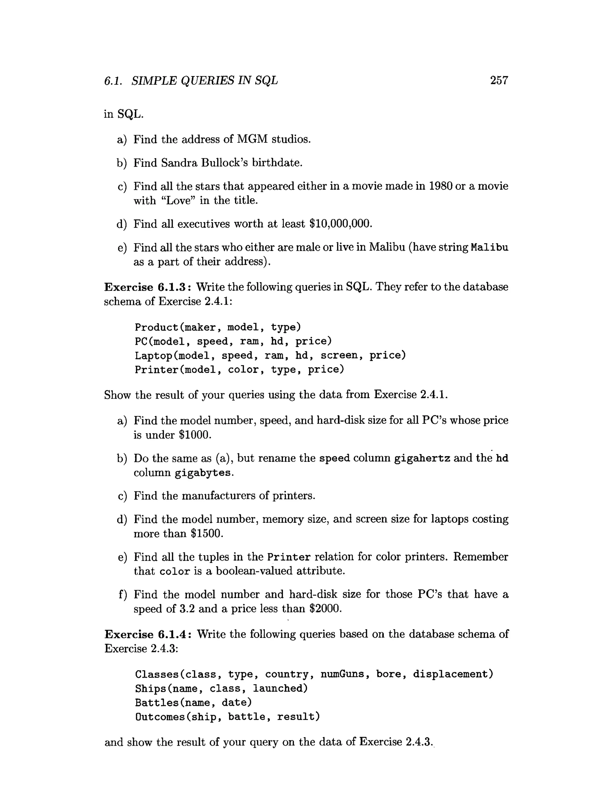 in SQL.
a) Find the address of MGM studios.
b) Find Sandra Bullock’s birthdate.
c) Find all the stars that appeared either in a movie made in 1980 or a movie
with “Love” in the title.
d) Find all executives worth at least $10,000,000.
e) Find all the stars who either are male or live in Malibu (have string Malibu
as a part of their address).
Exercise 6.1.3: Write the following queries in SQL. They refer to the database
schema of Exercise 2.4.1:
Product(maker, model, type)
PC(model, speed, ram, hd, price)
Laptop(model, speed, ram, hd, screen, price)
Printer(model, color, type, price)
Show the result of your queries using the data from Exercise 2.4.1.
a) Find the model number, speed, and hard-disk size for all PC’s whose price
is under $1000.
b) Do the same as (a), but rename the speed column gigahertz and the hd
column gigabytes.
c) Find the manufacturers of printers.
d) Find the model number, memory size, and screen size for laptops costing
more than $1500.
e) Find all the tuples in the Printer relation for color printers. Remember
that color is a boolean-valued attribute.
f) Find the model number and hard-disk size for those PC’s that have a
speed of 3.2 and a price less than $2000.
Exercise 6.1.4: Write the following queries based on the database schema of
Exercise 2.4.3:
Classes(class, type, country, numGuns, bore, displacement)
Ships(name, class, launched)
Battles(name, date)
Outcomes(ship, battle, result)
and show the result of your query on the data of Exercise 2.4.3.
6.1. SIMPLE QUERIES IN SQL 257
 