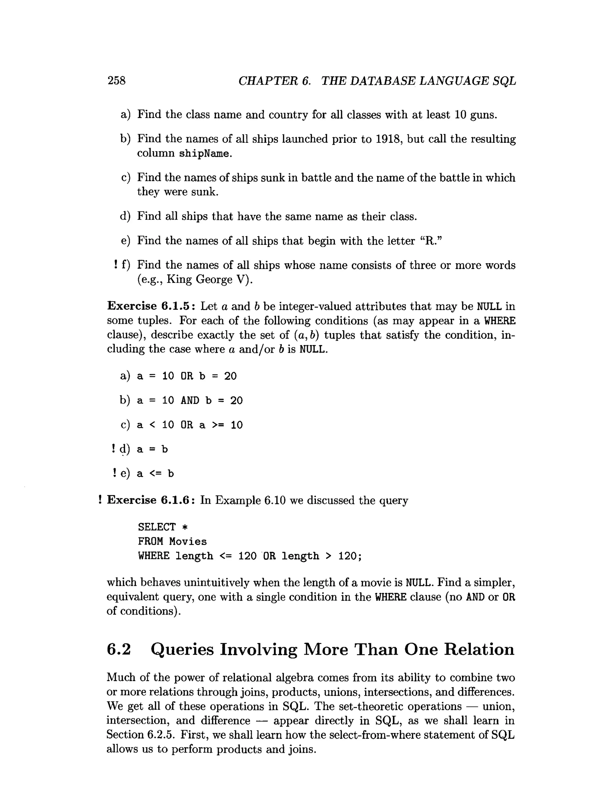 258 CHAPTER 6. THE DATABASE LANGUAGE SQL
a) Find the class name and country for all classes with at least 10 guns.
b) Find the names of all ships launched prior to 1918, but call the resulting
column shipName.
c) Find the names of ships sunk in battle and the name of the battle in which
they were sunk.
d) Find all ships that have the same name as their class.
e) Find the names of all ships that begin with the letter “R.”
! f) Find the names of all ships whose name consists of three or more words
(e.g., King George V).
Exercise 6.1.5: Let a and b be integer-valued attributes that may be NULL in
some tuples. For each of the following conditions (as may appear in a W
HERE
clause), describe exactly the set of (a, 6) tuples that satisfy the condition, in­
cluding the case where a and/or b is NULL.
a) a = 10 OR b = 20
b) a = 10 A
N
D b = 20
c) a < 10 OR a >= 10
!d) a = b
!e) a <
=
= b
! Exercise 6.1.6: In Example 6.10 we discussed the query
SELECT *
FROM Movies
W
HERE length <= 120 OR length > 120;
which behaves unintuitively when the length of a movie is NULL. Find a simpler,
equivalent query, one with a single condition in the W
HEREclause (no AN
Dor OR
of conditions).
6.2 Queries Involving More Than One Relation
Much of the power of relational algebra comes from its ability to combine two
or more relations through joins, products, unions, intersections, and differences.
We get all of these operations in SQL. The set-theoretic operations — union,
intersection, and difference — appear directly in SQL, as we shall learn in
Section 6.2.5. First, we shall learn how the select-from-where statement of SQL
allows us to perform products and joins.
 
