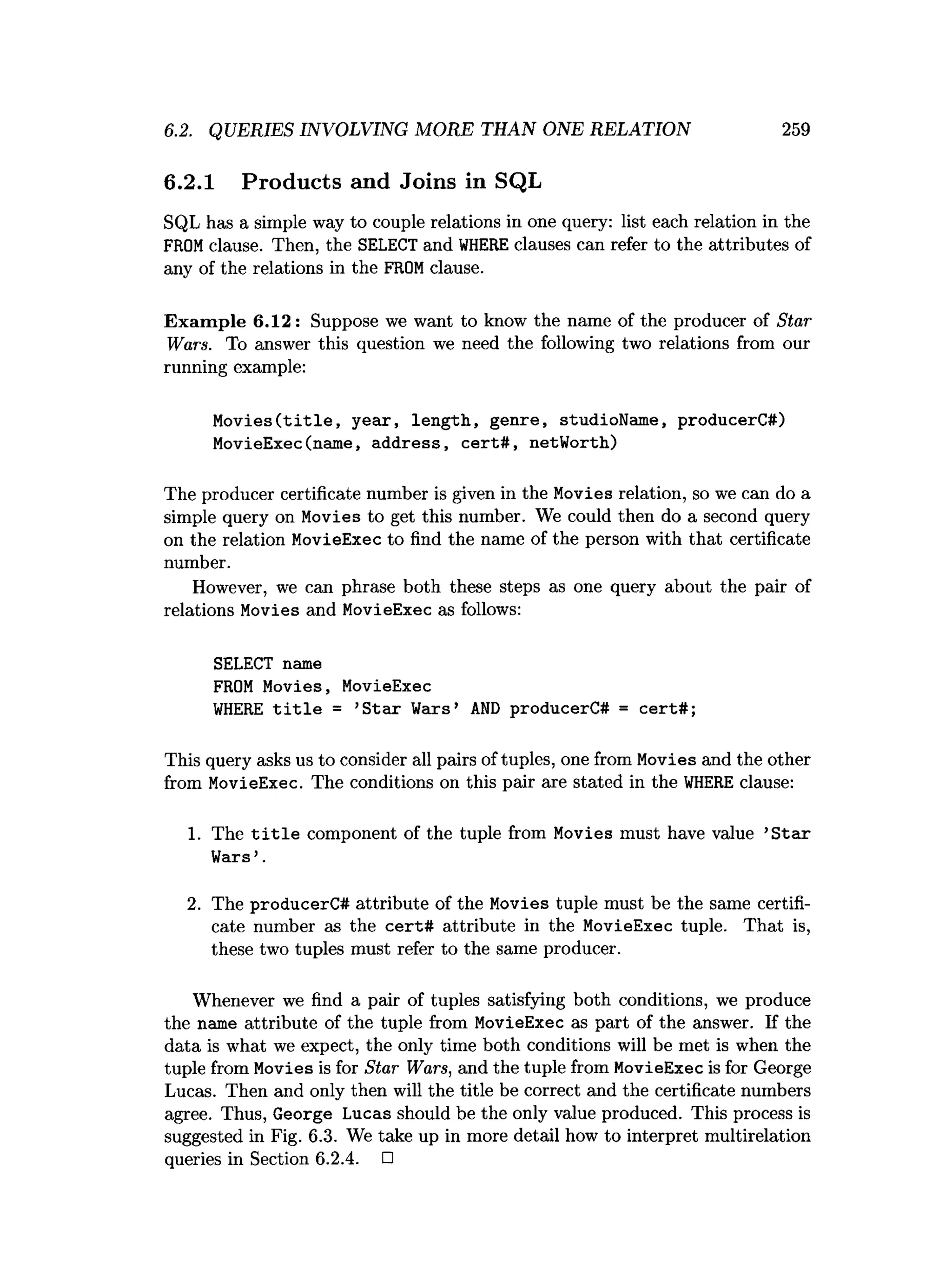 6.2. QUERIES INVOLVING MORE THAN ONE RELATION 259
6.2.1 Products and Joins in SQL
SQL has a simple way to couple relations in one query: list each relation in the
FROMclause. Then, the SELECT and W
HERE clauses can refer to the attributes of
any of the relations in the FROMclause.
Exam ple 6.12 : Suppose we want to know the name of the producer of Star
Wars. To answer this question we need the following two relations from our
running example:
Movies(title, year, length, genre, studioName, producerC#)
MovieExec(name, address, cert#, netWorth)
The producer certificate number is given in the Movies relation, so we can do a
simple query on Movies to get this number. We could then do a second query
on the relation MovieExec to find the name of the person with that certificate
number.
However, we can phrase both these steps as one query about the pair of
relations Movies and MovieExec as follows:
SELECT name
FROM Movies, MovieExec
WHERE title = ’Star Weirs’ AND producerC# = cert#;
This query asks us to consider all pairs of tuples, one from Movies and the other
from MovieExec. The conditions on this pair are stated in the W
HERE clause:
1. The t i t l e component of the tuple from Movies must have value ’S tar
Wars’.
2. The producerC# attribute of the Movies tuple must be the same certifi­
cate number as the cert# attribute in the MovieExec tuple. That is,
these two tuples must refer to the same producer.
Whenever we find a pair of tuples satisfying both conditions, we produce
the name attribute of the tuple from MovieExec as part of the answer. If the
data is what we expect, the only time both conditions will be met is when the
tuple from Movies is for Star Wars, and the tuple from MovieExec is for George
Lucas. Then and only then will the title be correct and the certificate numbers
agree. Thus, George Lucas should be the only value produced. This process is
suggested in Fig. 6.3. We take up in more detail how to interpret multirelation
queries in Section 6.2.4. □
 