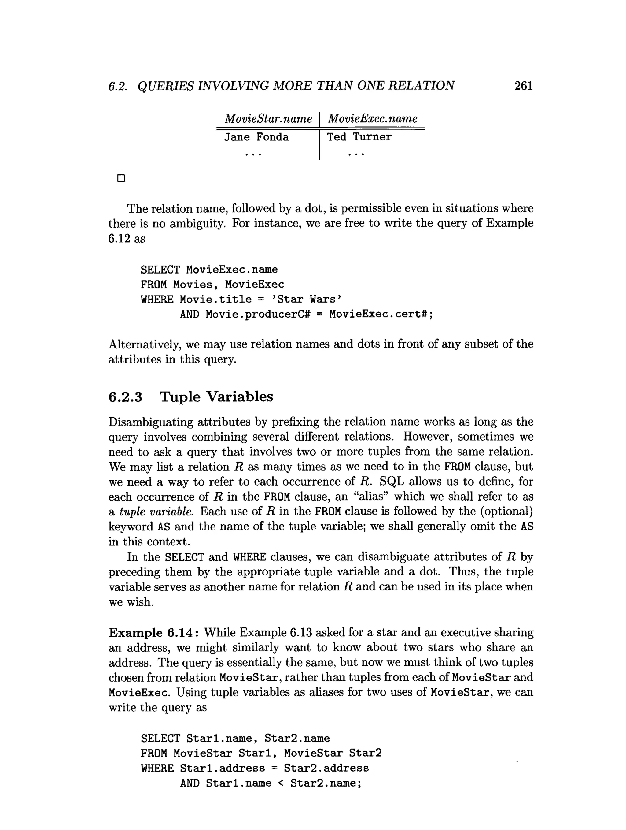 6.2. QUERIES INVOLVING MORE THAN ONE RELATION 261
MovieStar. name MovieExec. name
Jane Fonda Ted Turner
□
The relation name, followed by a dot, is permissible even in situations where
there is no ambiguity. For instance, we are free to write the query of Example
6.12 as
SELECT MovieExec.
name
FROM Movies, MovieExec
WHERE Movie.title = ’
Star Wars’
AND Movie.producerC# = MovieExec.cert#;
Alternatively, we may use relation names and dots in front of any subset of the
attributes in this query.
6.2.3 Tuple Variables
Disambiguating attributes by prefixing the relation name works as long as the
query involves combining several different relations. However, sometimes we
need to ask a query that involves two or more tuples from the same relation.
We may list a relation R as many times as we need to in the FROMclause, but
we need a way to refer to each occurrence of R. SQL allows us to define, for
each occurrence of R in the FROMclause, an “alias” which we shall refer to as
a tuple variable. Each use of R in the FROMclause is followed by the (optional)
keyword AS and the name of the tuple variable; we shall generally omit the AS
in this context.
In the SELECT and W
HERE clauses, we can disambiguate attributes of R by
preceding them by the appropriate tuple variable and a dot. Thus, the tuple
variable serves as another name for relation R and can be used in its place when
we wish.
Exam ple 6.14: While Example 6.13 asked for a star and an executive sharing
an address, we might similarly want to know about two stars who share an
address. The query is essentially the same, but now we must think of two tuples
chosen from relation MovieStar, rather than tuples from each of MovieStar and
MovieExec. Using tuple variables as aliases for two uses of MovieStar, we can
write the query as
SELECT Starl.
name, Star2.name
FROM MovieStar Starl, MovieStar Star2
WHERE Starl.address = Star2.address
AND Starl.name < Star2.name;
 