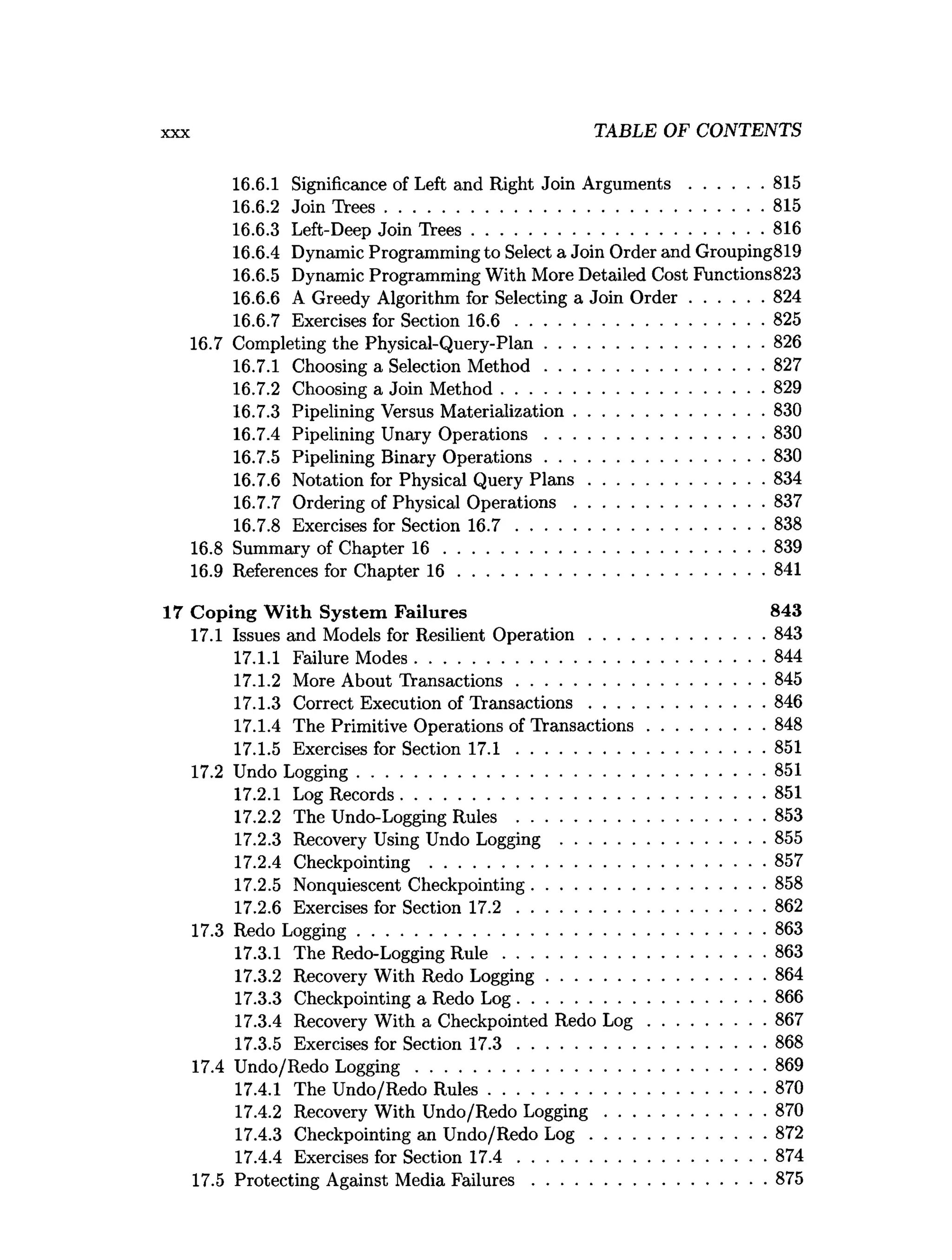 X X X TABLE OF CONTENTS
16.6.1 Significance of Left and Right Join A rgum ents................815
16.6.2 Join T rees.................................................................................815
16.6.3 Left-Deep Join T rees.............................................................. 816
16.6.4 Dynamic Programming to Select a Join Order and Grouping819
16.6.5 Dynamic Programming With More Detailed Cost Functions823
16.6.6 A Greedy Algorithm for Selecting a Join O rd e r................824
16.6.7 Exercises for Section 1 6 .6 .....................................................825
16.7 Completing the Physical-Query-Plan...............................................826
16.7.1 Choosing a Selection M eth o d ...............................................827
16.7.2 Choosing a Join M ethod........................................................ 829
16.7.3 Pipelining Versus Materialization.........................................830
16.7.4 Pipelining Unary O perations...............................................830
16.7.5 Pipelining Binary O perations...............................................830
16.7.6 Notation for Physical Query P la n s ......................................834
16.7.7 Ordering of Physical O perations.........................................837
16.7.8 Exercises for Section 1 6 .7 .....................................................838
16.8 Summary of Chapter 1 6 .....................................................................839
16.9 References for Chapter 1 6 ..................................................................841
17 Coping W ith System Failures 843
17.1 Issues and Models for Resilient O peration......................................843
17.1.1 Failure Modes...........................................................................844
17.1.2 More About Transactions.....................................................845
17.1.3 Correct Execution of Transactions..................................... 846
17.1.4 The Primitive Operations of Transactions.........................848
17.1.5 Exercises for Section 1 7 .1 .....................................................851
17.2 Undo Logging....................................................................................... 851
17.2.1 Log Records..............................................................................851
17.2.2 The Undo-Logging Rules .....................................................853
17.2.3 Recovery Using Undo Logging ............................................855
17.2.4 Checkpointing ........................................................................857
17.2.5 Nonquiescent Checkpointing..................................................858
17.2.6 Exercises for Section 1 7 .2 .....................................................862
17.3 Redo Logging....................................................................................... 863
17.3.1 The Redo-Logging R u le ........................................................863
17.3.2 Recovery With Redo Logging...............................................864
17.3.3 Checkpointing a Redo Log.....................................................866
17.3.4 Recovery With a Checkpointed Redo L o g .........................867
17.3.5 Exercises for Section 1 7 .3 .....................................................868
17.4 Undo/Redo Logging...........................................................................869
17.4.1 The Undo/Redo R ules........................................................... 870
17.4.2 Recovery With Undo/Redo L ogging.................................. 870
17.4.3 Checkpointing an Undo/Redo L o g ......................................872
17.4.4 Exercises for Section 1 7 .4 .....................................................874
17.5 Protecting Against Media F ailu res..................................................875
 