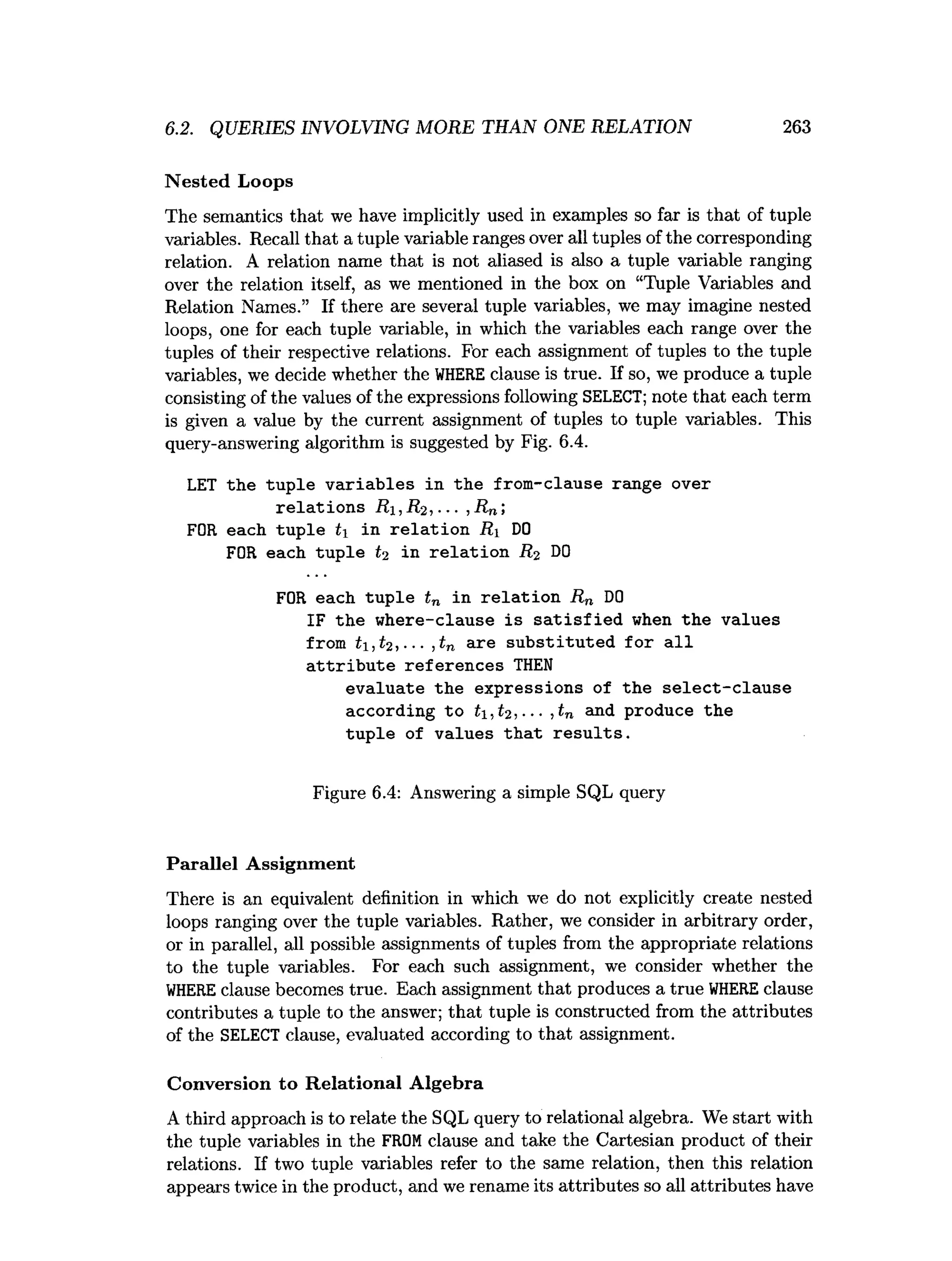 6.2. QUERIES INVOLVING MORE THAN ONE RELATION 263
Nested Loops
The semantics that we have implicitly used in examples so far is that of tuple
variables. Recall that a tuple variable ranges over all tuples of the corresponding
relation. A relation name that is not aliased is also a tuple variable ranging
over the relation itself, as we mentioned in the box on “Tuple Variables and
Relation Names.” If there are several tuple variables, we may imagine nested
loops, one for each tuple variable, in which the variables each range over the
tuples of their respective relations. For each assignment of tuples to the tuple
variables, we decide whether the WHERE clause is true. If so, we produce a tuple
consisting of the values of the expressions following SELECT; note that each term
is given a value by the current assignment of tuples to tuple variables. This
query-answering algorithm is suggested by Fig. 6.4.
LET the tuple variables in the from-clause range over
relations R,R2,•••,Rn;
FOR each tuple t in relation R DO
FOR each tuple t2 in relation R2 DO
FOR each tuple tn in relation Rn DO
IF the where-clause is satisfied when the values
from t,t2,... ,tn are substituted for all
attribute references THEN
evaluate the expressions of the select-clause
according to t,t2,... ,tn and produce the
tuple of values that results.
Figure 6.4: Answering a simple SQL query
Parallel Assignment
There is an equivalent definition in which we do not explicitly create nested
loops ranging over the tuple variables. Rather, we consider in arbitrary order,
or in parallel, all possible assignments of tuples from the appropriate relations
to the tuple variables. For each such assignment, we consider whether the
WHERE clause becomes true. Each assignment that produces a true WHERE clause
contributes a tuple to the answer; that tuple is constructed from the attributes
of the SELECT clause, evaluated according to that assignment.
Conversion to Relational Algebra
A third approach is to relate the SQL query to relational algebra. We start with
the tuple variables in the FROM clause and take the Cartesian product of their
relations. If two tuple variables refer to the same relation, then this relation
appears twice in the product, and we rename its attributes so all attributes have
 