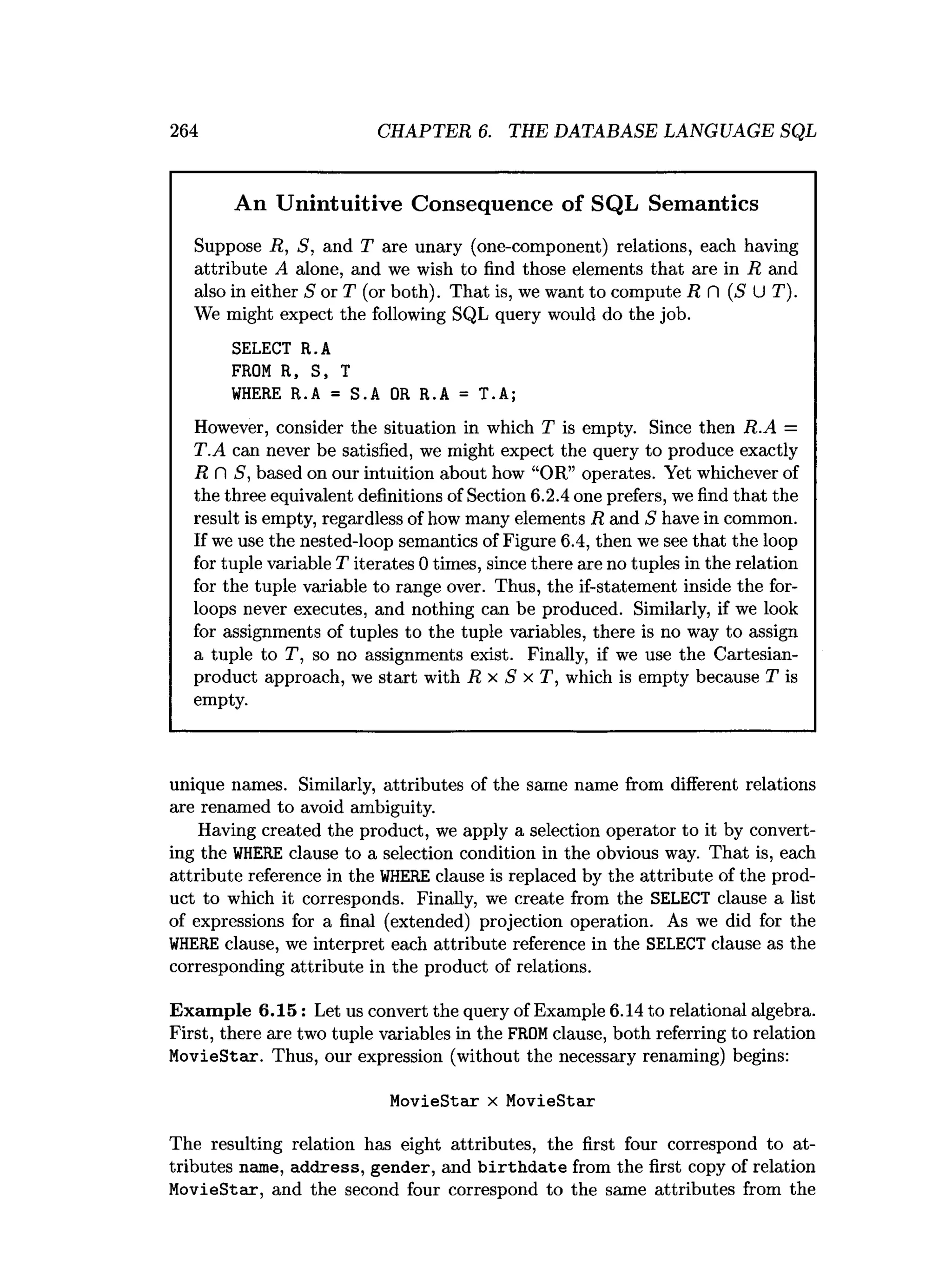 264 CHAPTER 6. THE DATABASE LANGUAGE SQL
An Unintuitive Consequence of SQL Semantics
Suppose R, S, and T are unary (one-component) relations, each having
attribute A alone, and we wish to find those elements that are in R and
also in either S or T (or both). That is, we want to compute R fl (5 U T).
We might expect the following SQL query would do the job.
SELECT R.A
FROM R, S, T
WHERE R.A = S.A OR R.A = T.A;
However, consider the situation in which T is empty. Since then R.A =
T.A can never be satisfied, we might expect the query to produce exactly
R C
 S, based on our intuition about how “OR” operates. Yet whichever of
the three equivalent definitions of Section 6.2.4 one prefers, we find that the
result is empty, regardless of how many elements R and S have in common.
If we use the nested-loop semantics of Figure 6.4, then we see that the loop
for tuple variable T iterates 0 times, since there are no tuples in the relation
for the tuple variable to range over. Thus, the if-statement inside the for-
loops never executes, and nothing can be produced. Similarly, if we look
for assignments of tuples to the tuple variables, there is no way to assign
a tuple to T, so no assignments exist. Finally, if we use the Cartesian-
product approach, we start with R x S x T, which is empty because T is
empty.
unique names. Similarly, attributes of the same name from different relations
are renamed to avoid ambiguity.
Having created the product, we apply a selection operator to it by convert­
ing the WHERE clause to a selection condition in the obvious way. That is, each
attribute reference in the WHERE clause is replaced by the attribute of the prod­
uct to which it corresponds. Finally, we create from the SELECT clause a list
of expressions for a final (extended) projection operation. As we did for the
WHERE clause, we interpret each attribute reference in the SELECT clause as the
corresponding attribute in the product of relations.
Example 6.15: Let us convert the query of Example 6.14 to relational algebra.
First, there are two tuple variables in the FROM clause, both referring to relation
MovieStar. Thus, our expression (without the necessary renaming) begins:
MovieStar x MovieStar
The resulting relation has eight attributes, the first four correspond to at­
tributes name, address, gender, and birthdate from the first copy of relation
MovieStar, and the second four correspond to the same attributes from the
 