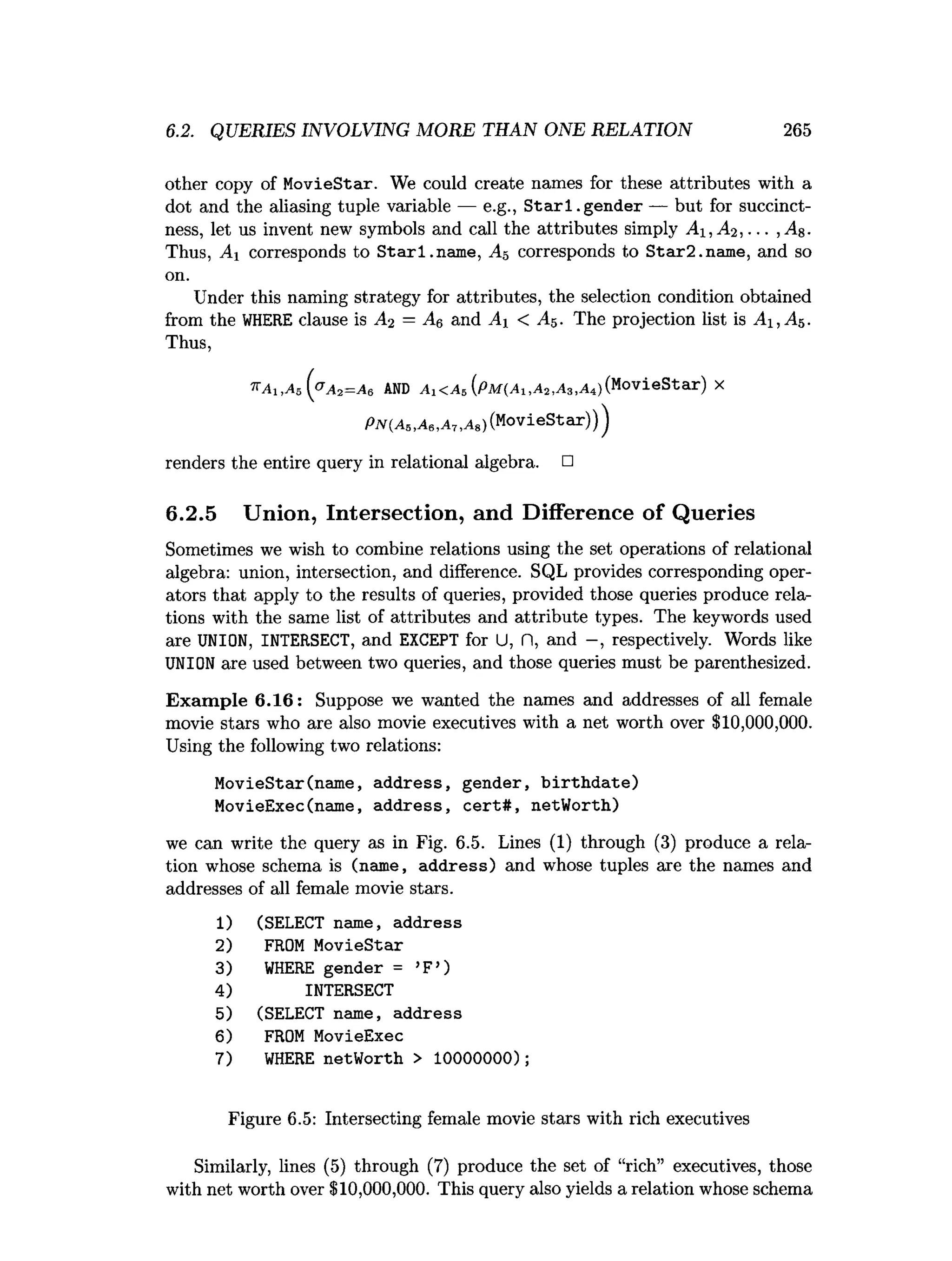 6.2. QUERIES INVOLVING MORE THAN ONE RELATION 265
other copy of MovieStar. We could create names for these attributes with a
dot and the aliasing tuple variable — e.g., S tarl.g en d er — but for succinct­
ness, let us invent new symbols and call the attributes simply Ax,A2, . . . ,j4g.
Thus, Ai corresponds to Starl.nam e, A5 corresponds to Star2.name, and so
on.
Under this naming strategy for attributes, the selection condition obtained
from the WHERE clause is A2 = A6 and At < A$. The projection list is A i,A 5.
Thus,
'KA1,A 5 ( a A 2= A e AND Aj<A5(PM(^i,A2,A3,A4)
(
MovieStar)x
P N (A 5,A e,A 7,a s ) (MovieStar)))
renders the entire query in relational algebra. □
6.2.5 Union, Intersection, and Difference of Queries
Sometimes we wish to combine relations using the set operations of relational
algebra: union, intersection, and difference. SQL provides corresponding oper­
ators that apply to the results of queries, provided those queries produce rela­
tions with the same list of attributes and attribute types. The keywords used
are UNION, INTERSECT, and EXCEPT for U, fl, and —
, respectively. Words like
UNION are used between two queries, and those queries must be parenthesized.
Exam ple 6.16: Suppose we wanted the names and addresses of all female
movie stars who are also movie executives with a net worth over $10,000,000.
Using the following two relations:
MovieStar(name, address, gender, birthdate)
MovieExec(name, address, cert#, netWorth)
we can write the query as in Fig. 6.5. Lines (1) through (3) produce a rela­
tion whose schema is (name, address) and whose tuples are the names and
addresses of all female movie stars.
1
) (SELECT name, address
2) FROM MovieStar
3) WHERE gender = ’
F’)
4) INTERSECT
5) (SELECT name, address
6) FROM MovieExec
7) WHERE netWorth > 10000000);
Figure 6.5: Intersecting female movie stars with rich executives
Similarly, lines (5) through (7) produce the set of “rich” executives, those
with net worth over $10,000,000. This query also yields a relation whose schema
 