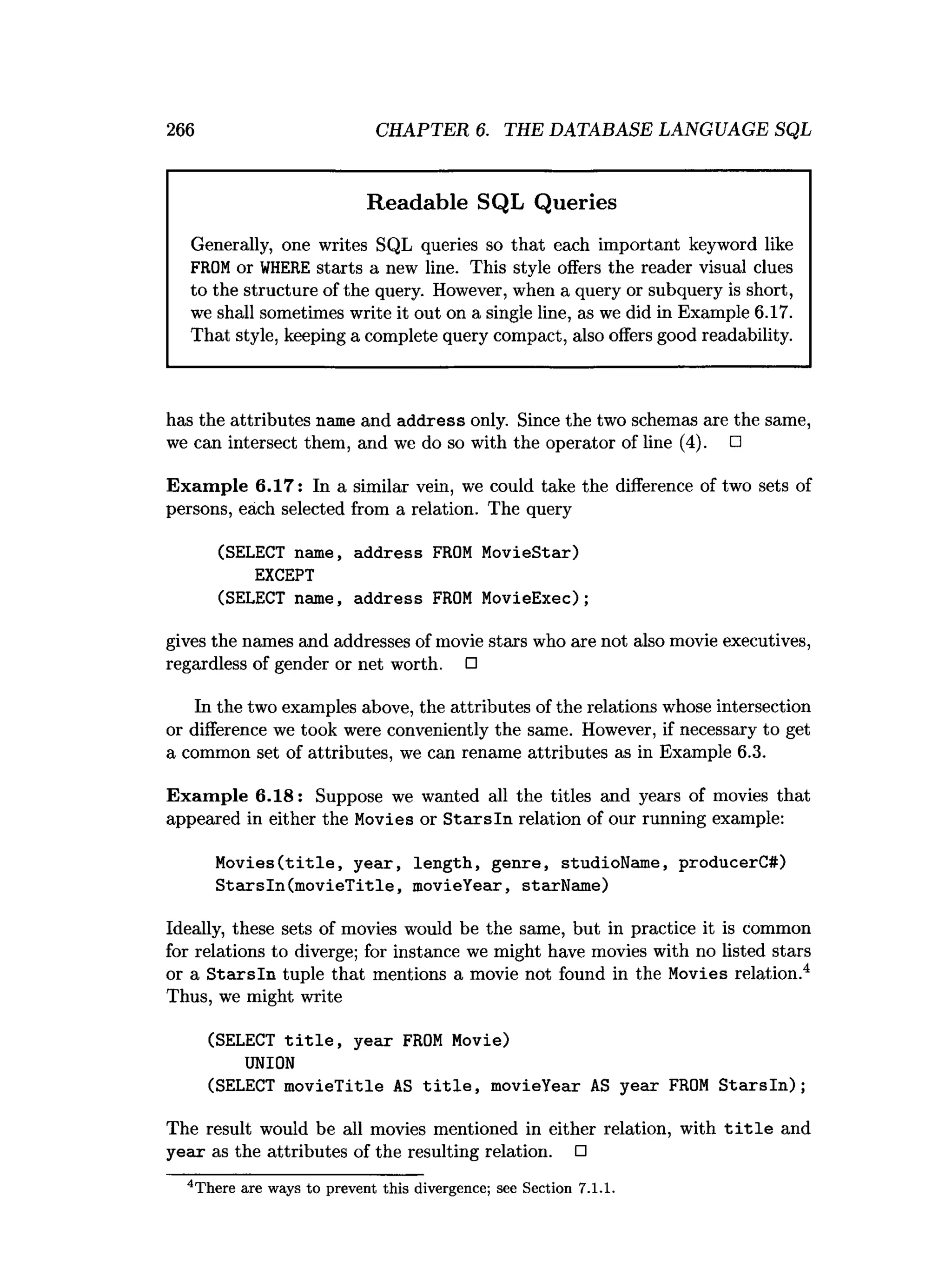 266 CHAPTER 6. THE DATABASE LANGUAGE SQL
Readable SQL Queries
Generally, one writes SQL queries so that each important keyword like
FROM or WHERE starts a new line. This style offers the reader visual clues
to the structure of the query. However, when a query or subquery is short,
we shall sometimes write it out on a single line, as we did in Example 6.17.
That style, keeping a complete query compact, also offers good readability.
has the attributes name and address only. Since the two schemas are the same,
we can intersect them, and we do so with the operator of line (4). □
Exam ple 6.17: In a similar vein, we could take the difference of two sets of
persons, each selected from a relation. The query
(SELECT name, address FROM MovieStar)
EXCEPT
(SELECT name, address FROM MovieExec);
gives the names and addresses of movie stars who are not also movie executives,
regardless of gender or net worth. □
In the two examples above, the attributes of the relations whose intersection
or difference we took were conveniently the same. However, if necessary to get
a common set of attributes, we can rename attributes as in Example 6.3.
Exam ple 6.18: Suppose we wanted all the titles and years of movies that
appeared in either the Movies or Starsln relation of our running example:
Movies(title, year, length, genre, studioName, producerC#)
StarsIn(movieTitle, movieYear, starName)
Ideally, these sets of movies would be the same, but in practice it is common
for relations to diverge; for instance we might have movies with no listed stars
or a Starsln tuple that mentions a movie not found in the Movies relation.4
Thus, we might write
(SELECT title, year FROM Movie)
UNION
(SELECT movieTitle AS title, movieYear AS year FROM Starsln);
The result would be all movies mentioned in either relation, with title and
yeax as the attributes of the resulting relation. □
4T here are ways to prevent this divergence; see Section 7.1.1.
 