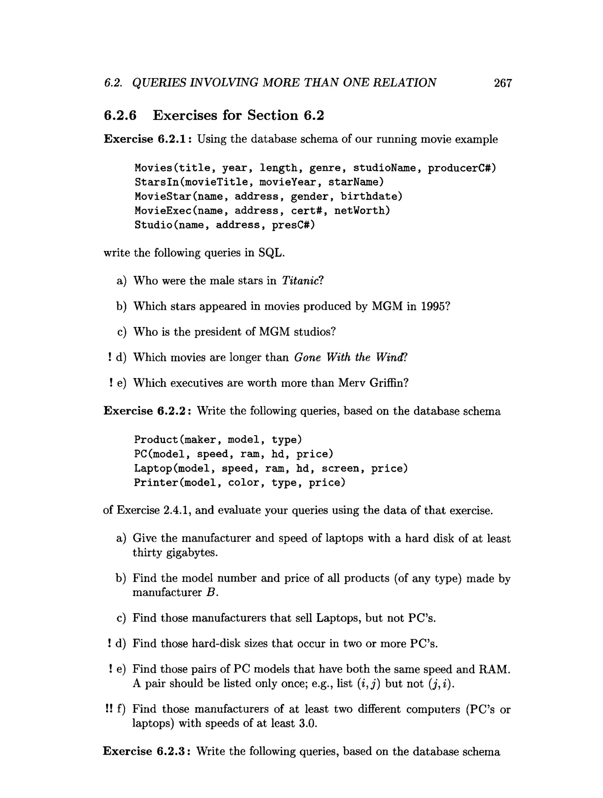 6.2.6 Exercises for Section 6.2
Exercise 6.2.1: Using the database schema of our running movie example
Movies(title, year, length, genre, studioName, producerC#)
Starsln(movieTitle, movieYear, starName)
MovieStar(name, address, gender, birthdate)
MovieExec(name, address, cert#, netWorth)
Studio(name, address, presC#)
write the following queries in SQL.
a) Who were the male stars in Titanic?
b) Which stars appeared in movies produced by MGM in 1995?
c) Who is the president of MGM studios?
! d) Which movies are longer than Gone With the Wind?
! e) Which executives are worth more than Merv Griffin?
Exercise 6.2.2: Write the following queries, based on the database schema
Product(maker, model, type)
PC(model, speed, ram, hd, price)
Laptop(model, speed, ram, hd, screen, price)
Printer(model, color, type, price)
of Exercise 2.4.1, and evaluate your queries using the data of that exercise.
a) Give the manufacturer and speed of laptops with a hard disk of at least
thirty gigabytes.
b) Find the model number and price of all products (of any type) made by
manufacturer B.
c) Find those manufacturers that sell Laptops, but not PC’s.
! d) Find those hard-disk sizes that occur in two or more PC’s.
! e) Find those pairs of PC models that have both the same speed and RAM.
A pair should be listed only once; e.g., list (i , j ) but not (j,i).
!! f) Find those manufacturers of at least two different computers (PC’s or
laptops) with speeds of at least 3.0.
Exercise 6.2.3: Write the following queries, based on the database schema
6.2. QUERIES INVOLVING MORE THAN ONE RELATION 267
 