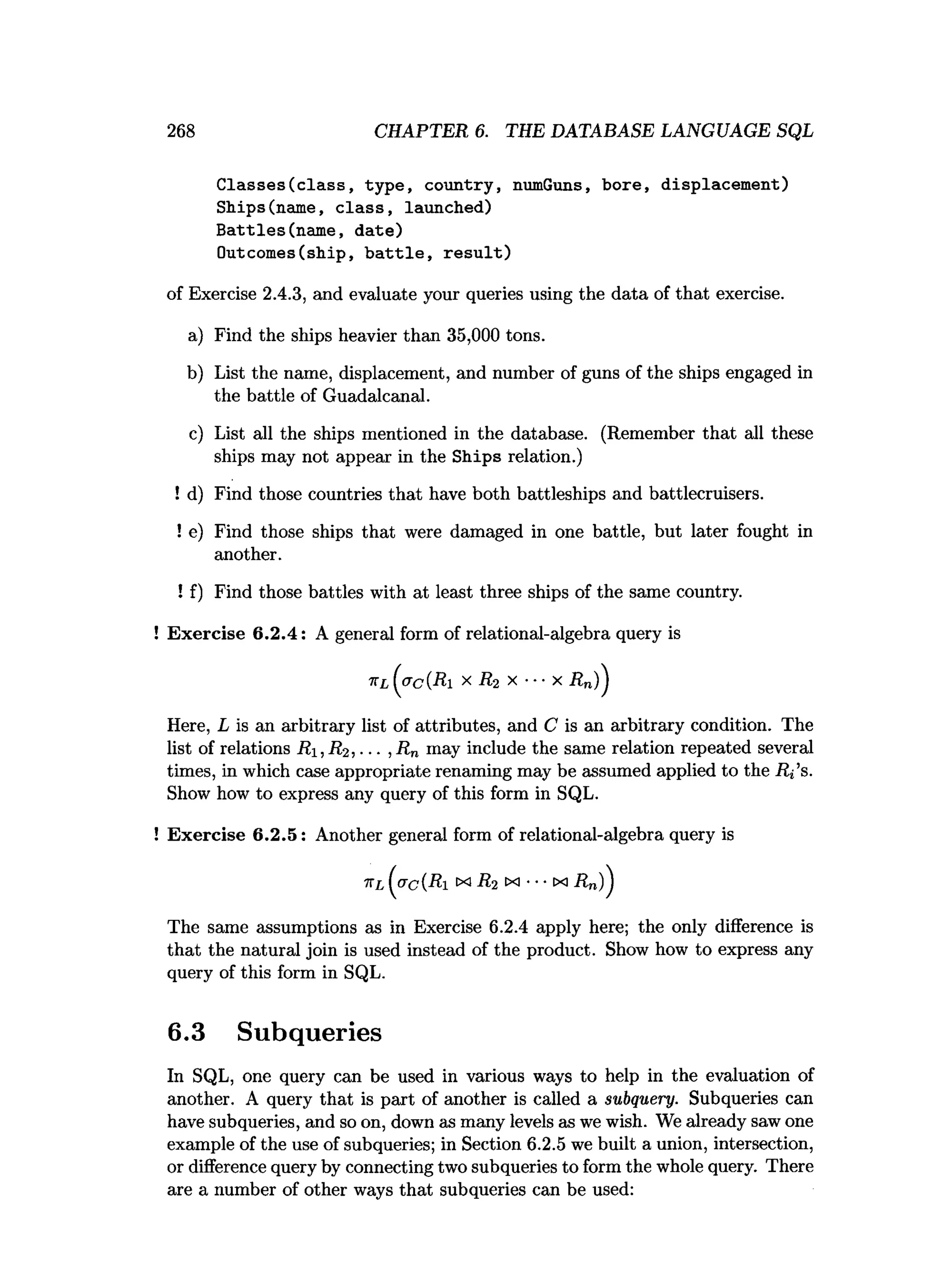 268 CHAPTER 6. THE DATABASE LANGUAGE SQL
Classes(class, type, country, numGuns, bore, displacement)
Ships(name, class, launched)
Battles(name, date)
Outcomes(ship, battle, result)
of Exercise 2.4.3, and evaluate your queries using the data of that exercise.
a) Find the ships heavier than 35,000 tons.
b) List the name, displacement, and number of guns of the ships engaged in
the battle of Guadalcanal.
c) List all the ships mentioned in the database. (Remember that all these
ships may not appear in the Ships relation.)
! d) Find those countries that have both battleships and battlecruisers.
! e) Find those ships that were damaged in one battle, but later fought in
! f) Find those battles with at least three ships of the same country.
Exercise 6.2.4: A general form of relational-algebra query is
Here, L is an arbitrary list of attributes, and C is an arbitrary condition. The
list of relations Ri, R2, ... , R n may include the same relation repeated several
times, in which case appropriate renaming may be assumed applied to the Ri’s.
Show how to express any query of this form in SQL.
Exercise 6.2.5: Another general form of relational-algebra query is
The same assumptions as in Exercise 6.2.4 apply here; the only difference is
that the natural join is used instead of the product. Show how to express any
query of this form in SQL.
6.3 Subqueries
In SQL, one query can be used in various ways to help in the evaluation of
another. A query that is part of another is called a subquery. Subqueries can
have subqueries, and so on, down as many levels as we wish. We already saw one
example of the use of subqueries; in Section 6.2.5 we built a union, intersection,
or difference query by connecting two subqueries to form the whole query. There
are a number of other ways that subqueries can be used:
another.
 
