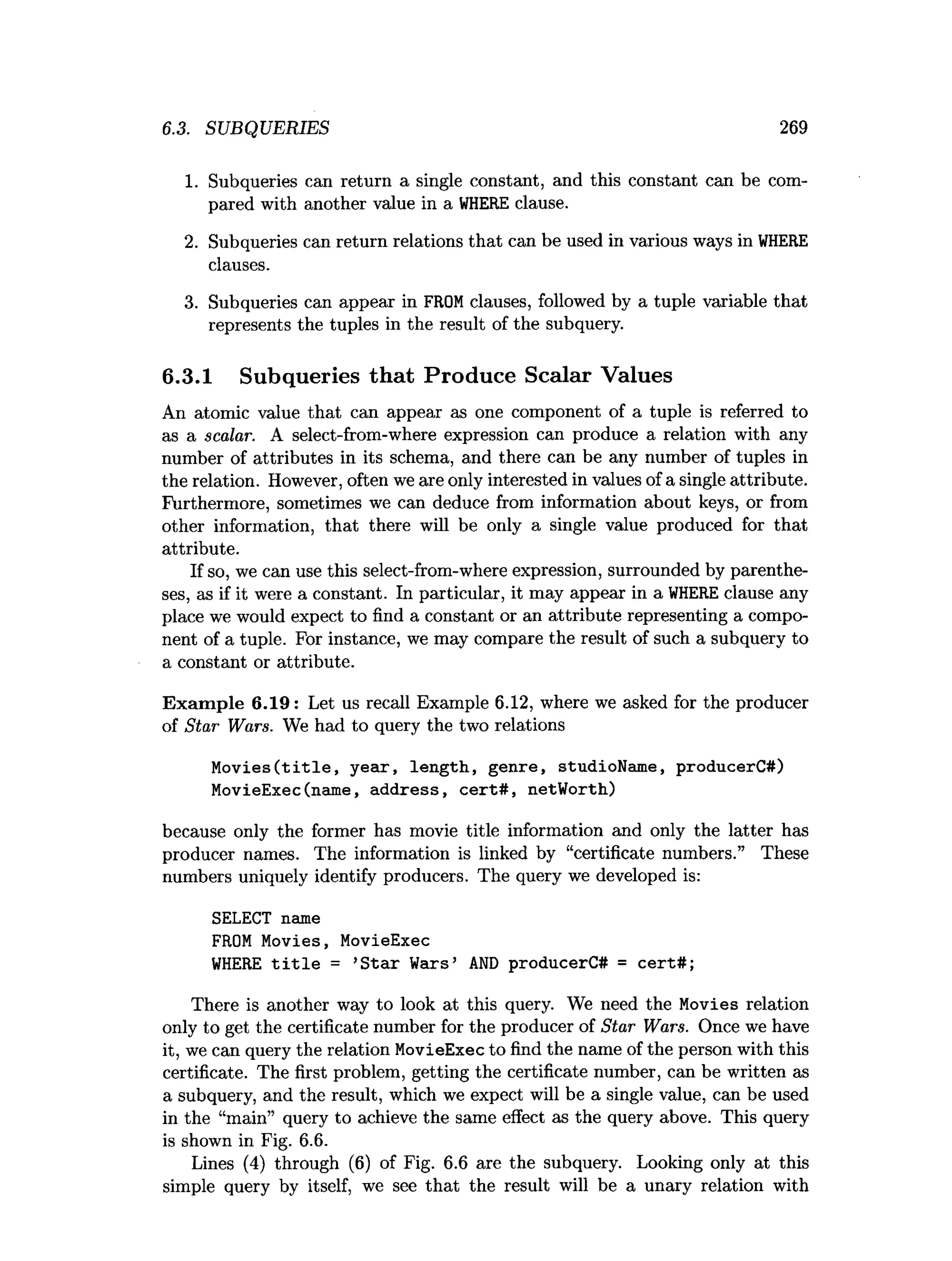 6.3. SUBQUERIES 269
1. Subqueries can return a single constant, and this constant can be com­
pared with another value in a W
HERE clause.
2. Subqueries can return relations that can be used in various ways in WHERE
clauses.
3. Subqueries can appear in FROMclauses, followed by a tuple variable that
represents the tuples in the result of the subquery.
6.3.1 Subqueries that Produce Scalar Values
An atomic value that can appear as one component of a tuple is referred to
as a scalar. A select-from-where expression can produce a relation with any
number of attributes in its schema, and there can be any number of tuples in
the relation. However, often we are only interested in values of a single attribute.
Furthermore, sometimes we can deduce from information about keys, or from
other information, that there will be only a single value produced for that
attribute.
If so, we can use this select-from-where expression, surrounded by parenthe­
ses, as if it were a constant. In particular, it may appear in a W
HERE clause any
place we would expect to find a constant or an attribute representing a compo­
nent of a tuple. For instance, we may compare the result of such a subquery to
a constant or attribute.
Exam ple 6.19: Let us recall Example 6.12, where we asked for the producer
of Star Wars. We had to query the two relations
Movies(title, year, length, genre, studioName, producerC#)
MovieExec(name, address, cert#, netWorth)
because only the former has movie title information and only the latter has
producer names. The information is linked by “certificate numbers.” These
numbers uniquely identify producers. The query we developed is:
SELECT name
FROM Movies, MovieExec
WHERE title = ’
Star Wars’ AND producerC# = cert#;
There is another way to look at this query. We need the Movies relation
only to get the certificate number for the producer of Star Wars. Once we have
it, we can query the relation MovieExec to find the name of the person with this
certificate. The first problem, getting the certificate number, can be written as
a subquery, and the result, which we expect will be a single value, can be used
in the “main” query to achieve the same effect as the query above. This query
is shown in Fig. 6.6.
Lines (4) through (6) of Fig. 6.6 are the subquery. Looking only at this
simple query by itself, we see that the result will be a unary relation with
 