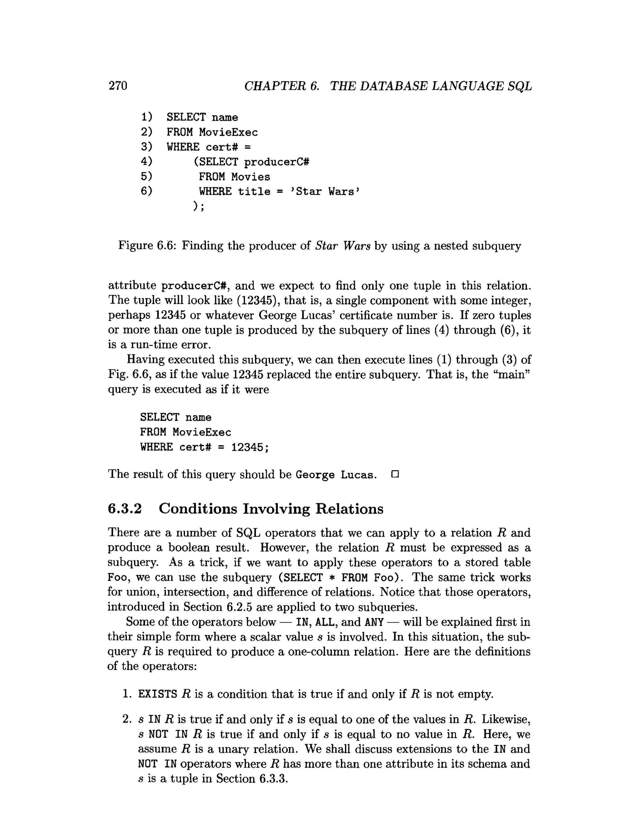 270 CHAPTER 6. THE DATABASE LANGUAGE SQL
1) SELECT name
2) FROM MovieExec
3) WHERE cert# =
4) (SELECT producerC#
5) FROM Movies
6) WHERE title = ’Star Wars’
);
Figure 6.6: Finding the producer of Star Wars by using a nested subquery
attribute producerC#, and we expect to find only one tuple in this relation.
The tuple will look like (12345), that is, a single component with some integer,
perhaps 12345 or whatever George Lucas’ certificate number is. If zero tuples
or more than one tuple is produced by the subquery of lines (4) through (6), it
is a run-time error.
Having executed this subquery, we can then execute lines (1) through (3) of
Fig. 6.6, as if the value 12345 replaced the entire subquery. That is, the “main”
query is executed as if it were
SELECT name
FROM MovieExec
WHERE cert# = 12345;
The r
esult ofthis query should be George Lucas. □
6.3.2 Conditions Involving Relations
There are a number of SQL operators that we can apply to a relation R and
produce a boolean result. However, the relation R must be expressed as a
subquery. As a trick, if we want to apply these operators to a stored table
Foo, we can use the subquery (SELECT * FROM Foo). The same trick works
for union, intersection, and difference of relations. Notice that those operators,
introduced in Section 6.2.5 are applied to two subqueries.
Some of the operators below — IN,ALL, and ANY — will be explained first in
their simple form where a scalar value s is involved. In this situation, the sub­
query R is required to produce a one-column relation. Here are the definitions
of the operators:
1. EXISTS R is a condition that is true if and only if R is not empty.
2. s IN R is true if and only if s is equal to one of the values in R. Likewise,
s NOT IN R is true if and only if s is equal to no value in R. Here, we
assume R is a unary relation. We shall discuss extensions to the IN and
NOT IN operators where R has more than one attribute in its schema and
s is a tuple in Section 6.3.3.
 