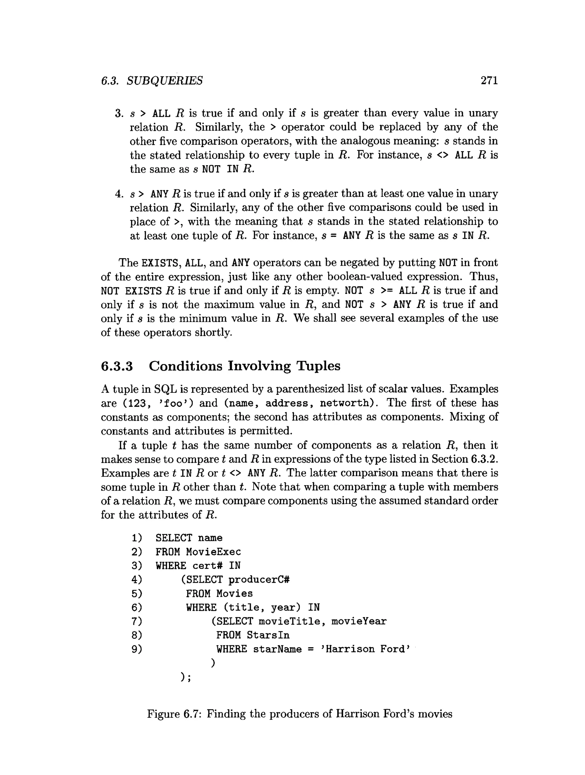 6.3. SUBQUERIES 271
3. s > ALL R is true if and only if s is greater than every value in unary
relation R. Similarly, the > operator could be replaced by any of the
other five comparison operators, with the analogous meaning: s stands in
the stated relationship to every tuple in R. For instance, s <> ALL R is
the same as s NOT IN R.
4. s > ANY R is true if and only if s is greater than at least one value in unary
relation R. Similarly, any of the other five comparisons could be used in
place of >, with the meaning that s stands in the stated relationship to
at least one tuple of R. For instance, s = ANY R is the same as s IN R.
The EXISTS, ALL, and ANY operators can be negated by putting NOT in front
of the entire expression, just like any other boolean-valued expression. Thus,
NOT EXISTS R is true if and only if R is empty. NOT s >= ALL R is true if and
only if s is not the maximum value in R, and NOT s > ANY R is true if and
only if s is the minimum value in R. We shall see several examples of the use
of these operators shortly.
6.3.3 Conditions Involving Tuples
A tuple in SQL is represented by a parenthesized list of scalar values. Examples
are (123, ’fo o ’) and (name, address, networth). The first of these has
constants as components; the second has attributes as components. Mixing of
constants and attributes is permitted.
If a tuple t has the same number of components as a relation R, then it
makes sense to compare t and R in expressions of the type listed in Section 6.3.2.
Examples are t IN R or t <> ANY R. The latter comparison means that there is
some tuple in R other than t. Note that when comparing a tuple with members
of a relation R, we must compare components using the assumed standard order
for the attributes of R.
1) SELECT name
2) FROM MovieExec
3) WHERE cert# IN
4) (SELECT producerC#
5) FROM Movies
6) WHERE (title, year) IN
7) (SELECT movieTitle, movieYear
8) FROM Starsln
9) WHERE starName = ’
Harrison Ford’
)
);
Figure 6.7: Finding the producers of Harrison Ford’s movies
 