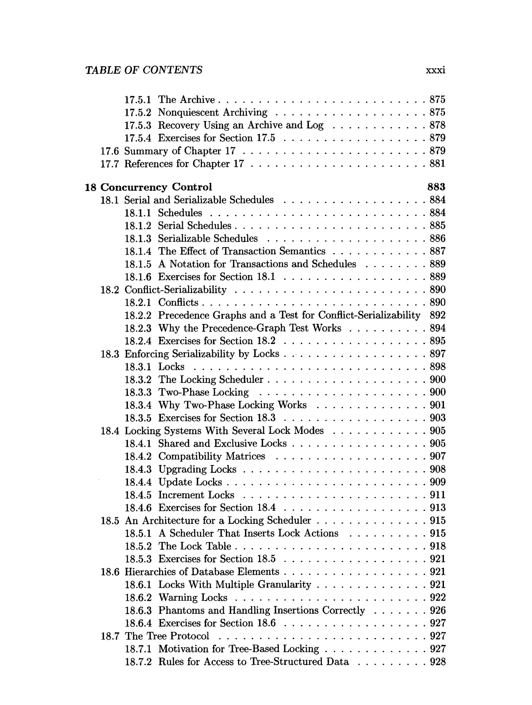 TABLE OF CONTENTS xxxi
17.5.1 The Archive...............................................................................875
17.5.2 Nonquiescent A rchiving.........................................................875
17.5.3 Recovery Using an Archive and L o g ...................................878
17.5.4 Exercises for Section 1 7 .5 ......................................................879
17.6 Summary of Chapter 1 7 ..................................................................... 879
17.7 References for Chapter 1 7 ..................................................................881
18 Concurrency C ontrol 883
18.1 Serial and Serializable S chedules......................................................884
18.1.1 Schedules..................................................................................884
18.1.2 Serial Schedules........................................................................ 885
18.1.3 Serializable Schedules............................................................886
18.1.4 The Effect of Transaction Sem antics...................................887
18.1.5 A Notation for Transactions and Schedules......................889
18.1.6 Exercises for Section 1 8 .1 ......................................................889
18.2 Conflict-Serializability........................................................................ 890
18.2.1 Conflicts.....................................................................................890
18.2.2 Precedence Graphs and a Test for Conflict-Serializability 892
18.2.3 Why the Precedence-Graph Test W o rk s............................ 894
18.2.4 Exercises for Section 1 8 .2 ......................................................895
18.3 Enforcing Serializability by Locks . ...................................................897
18.3.1 L o c k s........................................................................................898
18.3.2 The Locking Scheduler............................................................900
18.3.3 Two-Phase Locking ...............................................................900
18.3.4 Why Two-Phase Locking W o rk s .........................................901
18.3.5 Exercises for Section 1 8 .3 ..................................................... 903
18.4 Locking Systems With Several Lock M o d e s...................................905
18.4.1 Shared and Exclusive Locks.................................................. 905
18.4.2 Compatibility Matrices .........................................................907
18.4.3 Upgrading L ocks..................................................................... 908
18.4.4 Update Locks............................................................................909
18.4.5 Increment L o c k s..................................................................... 911
18.4.6 Exercises for Section 1 8 .4 ......................................................913
18.5 An Architecture for a Locking Scheduler.........................................915
18.5.1 A Scheduler That Inserts Lock Actions ............................ 915
18.5.2 The Lock Table........................................................................ 918
18.5.3 Exercises for Section 1 8 .5 ......................................................921
18.6 Hierarchies of Database Elements......................................................921
18.6.1 Locks With Multiple Granularity.........................................921
18.6.2 Warning L o ck s........................................................................ 922
18.6.3 Phantoms and Handling Insertions C orrectly...................926
18.6.4 Exercises for Section 1 8 .6 ......................................................927
18.7 The Tree P ro to c o l...............................................................................927
18.7.1 Motivation for Tree-Based Locking......................................927
18.7.2 Rules for Access to Tree-Structured D a t a .........................928
 