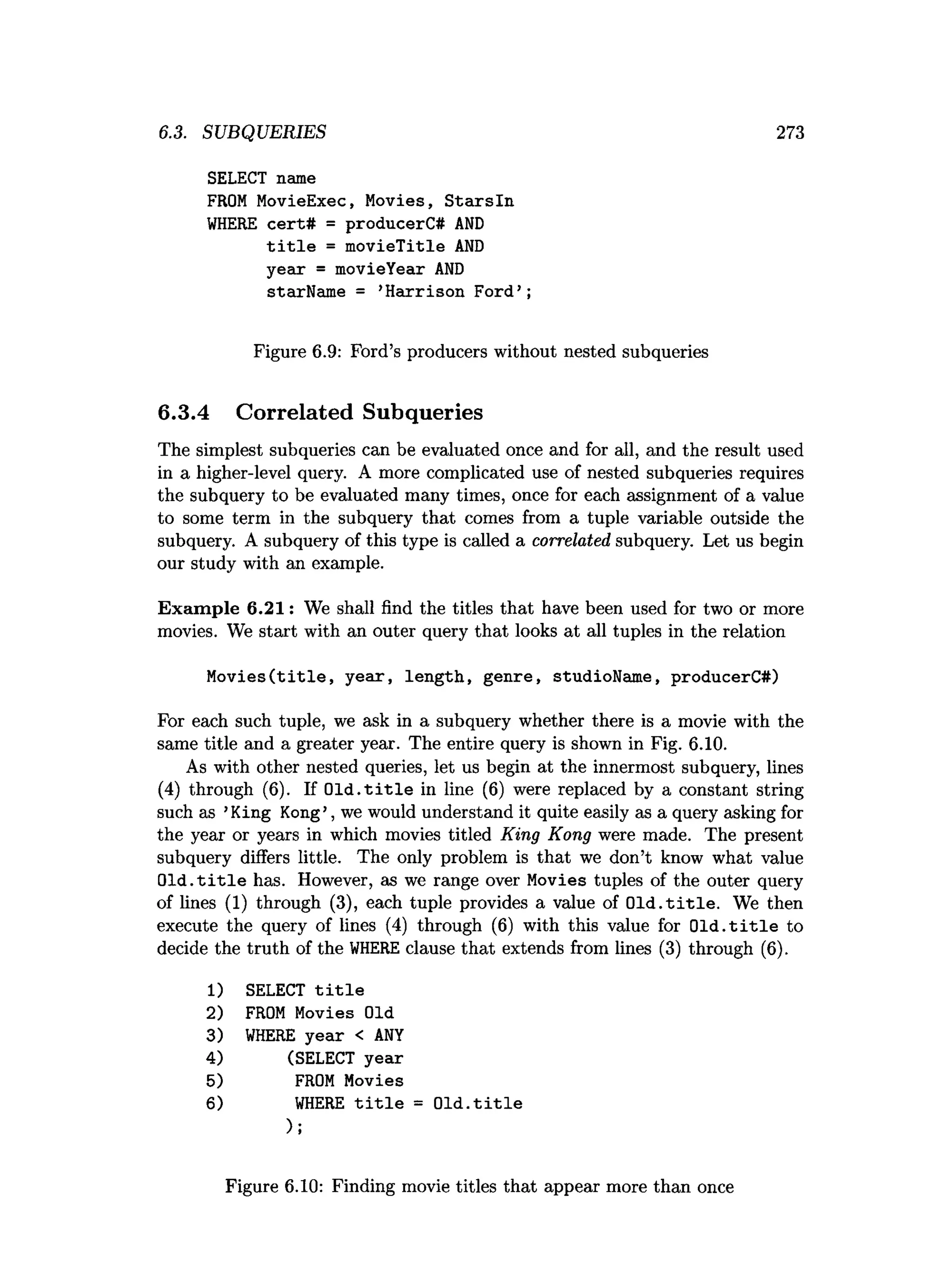 6.3. SUBQUERIES 273
SELECT name
FROM MovieExec, Movies, Starsln
WHERE cert# = producerC# AND
title = movieTitle AND
year = movieYear AND
starName = ’
Harrison Ford’;
Figure 6.9: Ford’s producers without nested subqueries
6.3.4 Correlated Subqueries
The simplest subqueries can be evaluated once and for all, and the result used
in a higher-level query. A more complicated use of nested subqueries requires
the subquery to be evaluated many times, once for each assignment of a value
to some term in the subquery that comes from a tuple variable outside the
subquery. A subquery of this type is called a correlated subquery. Let us begin
our study with an example.
Exam ple 6.21: We shall find the titles that have been used for two or more
movies. We start with an outer query that looks at all tuples in the relation
Movies(title, year, length, genre, studioName, producerC#)
For each such tuple, we ask in a subquery whether there is a movie with the
same title and a greater year. The entire query is shown in Fig. 6.10.
As with other nested queries, let us begin at the innermost subquery, lines
(4) through (6). If O ld .title in line (6) were replaced by a constant string
such as ’King Kong’, we would understand it quite easily as a query asking for
the year or years in which movies titled King Kong were made. The present
subquery differs little. The only problem is that we don’t know what value
O ld .title has. However, as we range over Movies tuples of the outer query
of lines (1) through (3), each tuple provides a value of O ld .title . We then
execute the query of lines (4) through (6) with this value for O ld .title to
decide the truth of the W
HERE clause that extends from lines (3) through (6).
1) SELECT title
2) FROM Movies Old
3) WHERE year < ANY
4) (SELECT year
5) FROM Movies
6) WHERE title = Old.title
);
Figure 6.10: Finding movie titles that appear more than once
 