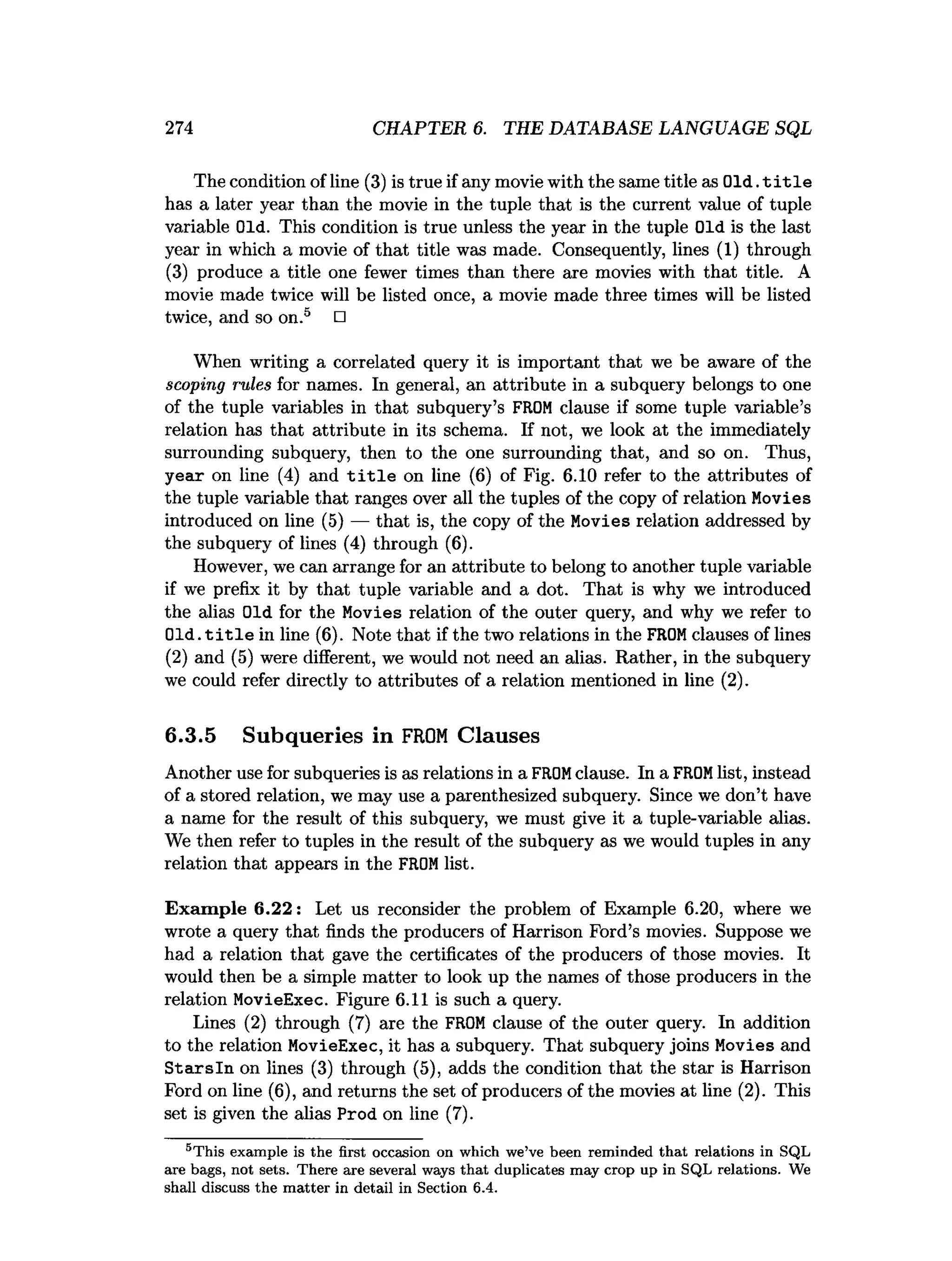 274 CHAPTER 6. THE DATABASE LANGUAGE SQL
The condition of line (3) is true if any movie with the same title as Old. t i t l e
has a later year than the movie in the tuple that is the current value of tuple
variable Old. This condition is true unless the year in the tuple Old is the last
year in which a movie of that title was made. Consequently, lines (1) through
(3) produce a title one fewer times than there are movies with that title. A
movie made twice will be listed once, a movie made three times will be listed
twice, and so on.5 □
When writing a correlated query it is important that we be aware of the
scoping rules for names. In general, an attribute in a subquery belongs to one
of the tuple variables in that subquery’s FROM clause if some tuple variable’s
relation has that attribute in its schema. If not, we look at the immediately
surrounding subquery, then to the one surrounding that, and so on. Thus,
year on line (4) and t i t l e on line (6) of Fig. 6.10 refer to the attributes of
the tuple variable that ranges over all the tuples of the copy of relation Movies
introduced on line (5) — that is, the copy of the Movies relation addressed by
the subquery of lines (4) through (6).
However, we can arrange for an attribute to belong to another tuple variable
if we prefix it by that tuple variable and a dot. That is why we introduced
the alias Old for the Movies relation of the outer query, and why we refer to
Old. t i t l e in line (6). Note that if the two relations in the FROMclauses of lines
(2) and (5) were different, we would not need an alias. Rather, in the subquery
we could refer directly to attributes of a relation mentioned in line (2).
6.3.5 Subqueries in F
R
O
MClauses
Another use for subqueries is as relations in a FROMclause. In a FROMlist, instead
of a stored relation, we may use a parenthesized subquery. Since we don’t have
a name for the result of this subquery, we must give it a tuple-variable alias.
We then refer to tuples in the result of the subquery as we would tuples in any
relation that appears in the FROMlist.
Exam ple 6.22: Let us reconsider the problem of Example 6.20, where we
wrote a query that finds the producers of Harrison Ford’s movies. Suppose we
had a relation that gave the certificates of the producers of those movies. It
would then be a simple matter to look up the names of those producers in the
relation MovieExec. Figure 6.11 is such a query.
Lines (2) through (7) are the FROM clause of the outer query. In addition
to the relation MovieExec, it has a subquery. That subquery joins Movies and
S tarsln on lines (3) through (5), adds the condition that the star is Harrison
Ford on line (6), and returns the set of producers of the movies at line (2). This
set is given the alias Prod on line (7).
5T his exam ple is the first occasion on which we’ve been rem inded th a t relations in SQL
axe bags, not sets. T here are several ways th a t duplicates m ay crop up in SQL relations. We
shall discuss th e m atter in detail in Section 6.4.
 