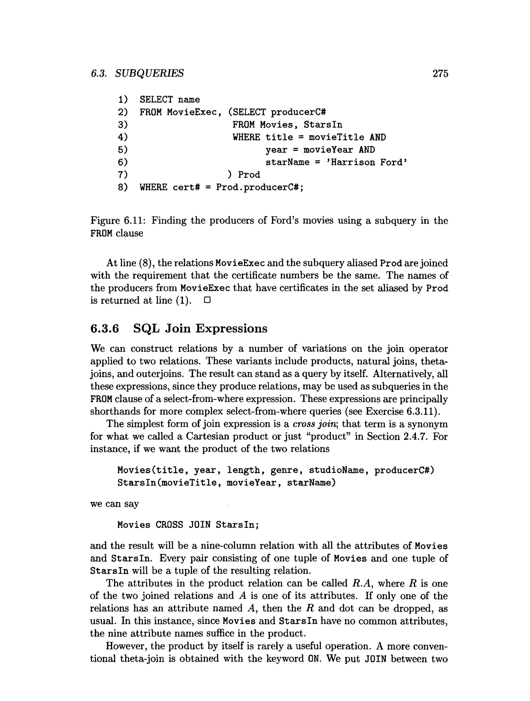 6.3. SUBQUERIES 275
1
) SELECT name
2) FROM MovieExec, (SELECT producerC#
3) FROM Movies, Starsln
4) WHERE title = movieTitle AND
5) year = movieYear AND
6) starName = ’
Harrison Ford’
7) ) Prod
8) WHERE cert# = Prod.
producerC#;
Figure 6.11: Finding the producers of Ford’s movies using a subquery in the
FROM clause
At line (8), the relations MovieExec and the subquery aliased Prodare joined
with the requirement that the certificate numbers be the same. The names of
the producers from MovieExec that have certificates in the set aliased by Prod
is returned at line (1). □
6.3.6 SQL Join Expressions
We can construct relations by a number of variations on the join operator
applied to two relations. These variants include products, natural joins, theta-
joins, and outerjoins. The result can stand as a query by itself. Alternatively, all
these expressions, since they produce relations, may be used as subqueries in the
FROM clause of a select-from-where expression. These expressions are principally
shorthands for more complex select-from-where queries (see Exercise 6.3.11).
The simplest form of join expression is a cross join; that term is a synonym
for what we called a Cartesian product or just “product” in Section 2.4.7. For
instance, if we want the product of the two relations
Movies(title, year, length, genre, studioName, producerC#)
Starsln(movieTitle, movieYear, starName)
we can say
Movies CROSS JOIN Starsln;
and the result will be a nine-column relation with all the attributes of Movies
and S tarsln. Every pair consisting of one tuple of Movies and one tuple of
S tarsln will be a tuple of the resulting relation.
The attributes in the product relation can be called R.A, where R is one
of the two joined relations and A is one of its attributes. If only one of the
relations has an attribute named A, then the R and dot can be dropped, as
usual. In this instance, since Movies and S tarsln have no common attributes,
the nine attribute names suffice in the product.
However, the product by itself is rarely a useful operation. A more conven­
tional theta-join is obtained with the keyword ON. We put JOIN between two
 