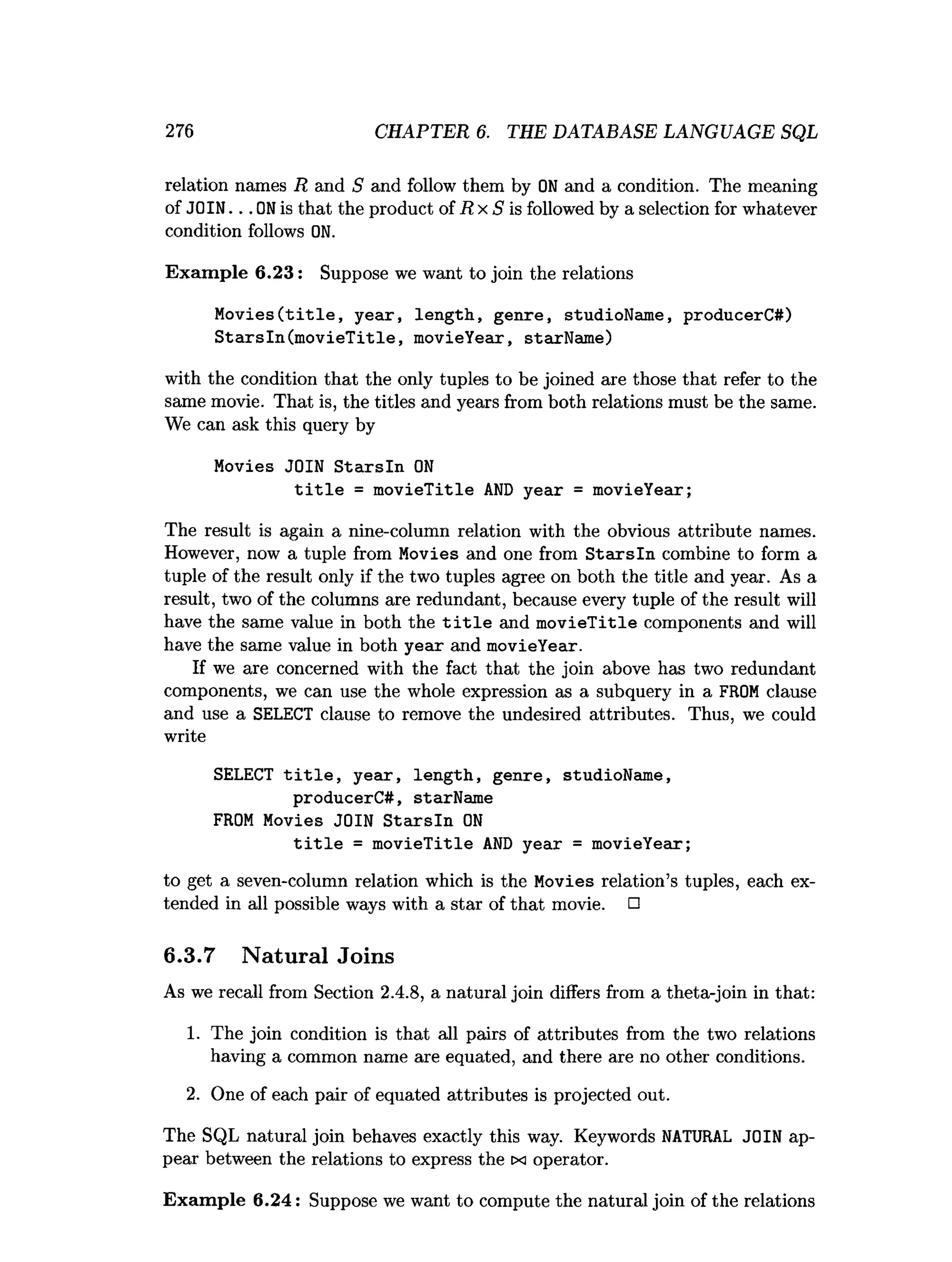 276 CHAPTER 6. THE DATABASE LANGUAGE SQL
relation names R and S and follow them by ON and a condition. The meaning
of JOIN...ON is that the product of R x S is followed by a selection for whatever
condition follows ON.
Exam ple 6 .2 3 : Suppose we want to join the relations
Movies(title, year, length, genre, studioName, producerC#)
Starsln(movieTitle, movieYear, starName)
with the condition that the only tuples to be joined are those that refer to the
same movie. That is, the titles and years from both relations must be the same.
We can ask this query by
Movies JOIN Starsln ON
title = movieTitle AND year = movieYear;
The result is again a nine-column relation with the obvious attribute names.
However, now a tuple from Movies and one from S ta rsln combine to form a
tuple of the result only if the two tuples agree on both the title and year. As a
result, two of the columns are redundant, because every tuple of the result will
have the same value in both the t i t l e and m ovieTitle components and will
have the same value in both year and movieYear.
If we are concerned with the fact that the join above has two redundant
components, we can use the whole expression as a subquery in a FROM clause
and use a SELECT clause to remove the undesired attributes. Thus, we could
write
SELECT title, year, length, genre, studioName,
producerC#, starName
FROM Movies JOIN Starsln ON
title = movieTitle AND year = movieYear;
to get a seven-column relation which is the Movies relation’s tuples, each ex­
tended in all possible ways with a star of that movie. □
6.3.7 Natural Joins
As we recall from Section 2.4.8, a natural join differs from a theta-join in that:
1. The join condition is that all pairs of attributes from the two relations
having a common name are equated, and there are no other conditions.
2. One of each pair of equated attributes is projected out.
The SQL natural join behaves exactly this way. Keywords NATURAL JOIN ap­
pear between the relations to express the tx operator.
Exam ple 6 .2 4 : Suppose we want to compute the natural join of the relations
 
