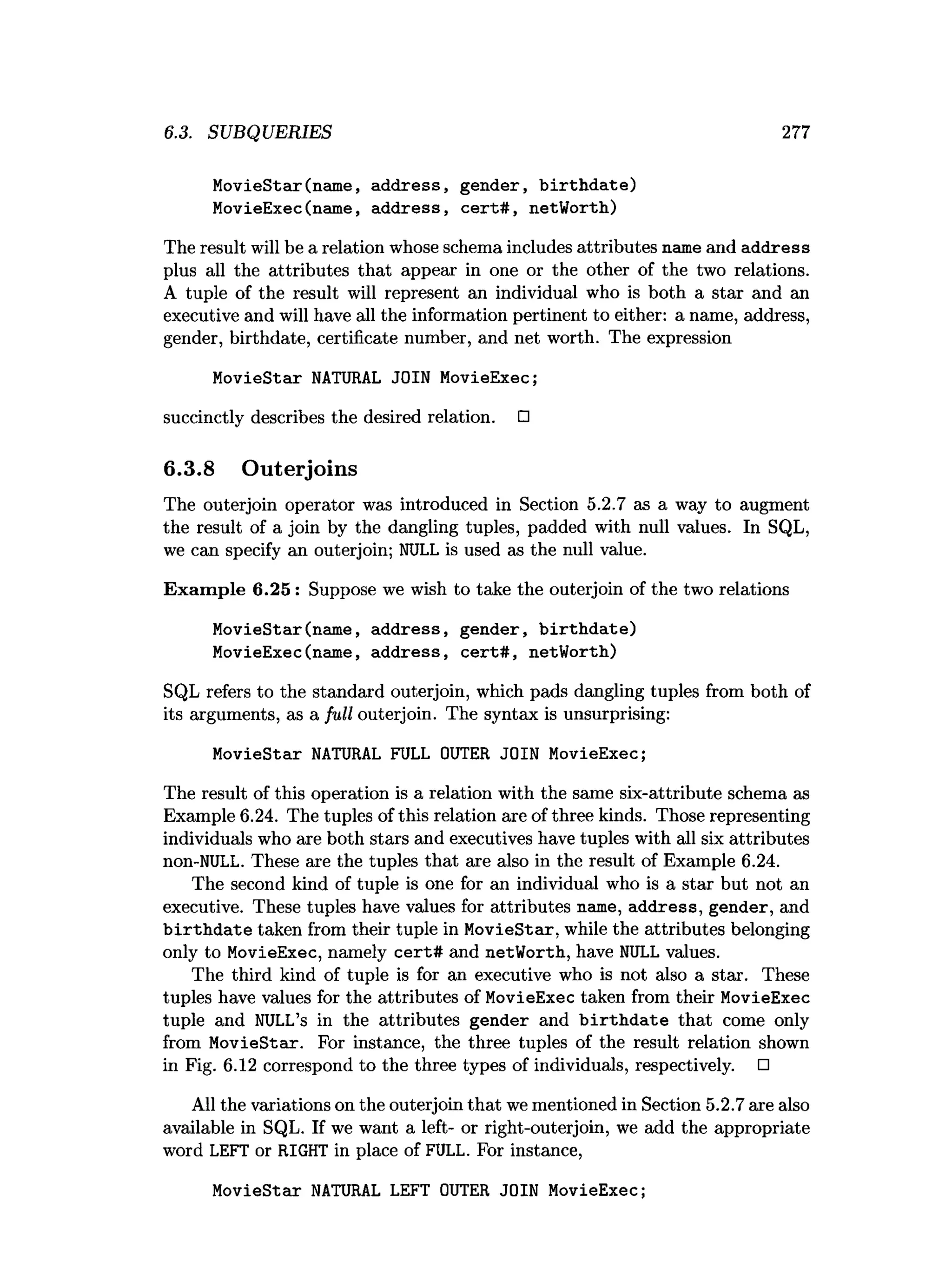 6.3. SUBQUERIES 277
MovieStar(name, address, gender, b irth d ate)
MovieExec(name, address, ce rt# , netWorth)
The result will be a relation whose schema includes attributes name and address
plus all the attributes that appear in one or the other of the two relations.
A tuple of the result will represent an individual who is both a star and an
executive and will have all the information pertinent to either: a name, address,
gender, birthdate, certificate number, and net worth. The expression
MovieStar NATURAL JOIN MovieExec;
succinctly describes the desired relation. □
6.3.8 Outerjoins
The outerjoin operator was introduced in Section 5.2.7 as a way to augment
the result of a join by the dangling tuples, padded with null values. In SQL,
we can specify an outerjoin; NULL is used as the null value.
Exam ple 6.25 : Suppose we wish to take the outerjoin of the two relations
MovieStar(name, address, gender, b irth d ate)
MovieExec(name, address, cert# , netWorth)
SQL refers to the standard outerjoin, which pads dangling tuples from both of
its arguments, as a full outerjoin. The syntax; is unsurprising:
MovieStar NATURAL FULL OUTER JOIN MovieExec;
The result of this operation is a relation with the same six-attribute schema as
Example 6.24. The tuples of this relation are of three kinds. Those representing
individuals who are both stars and executives have tuples with all six attributes
non-NULL. These are the tuples that are also in the result of Example 6.24.
The second kind of tuple is one for an individual who is a star but not an
executive. These tuples have values for attributes name, address, gender, and
b irth d ate taken from their tuple in MovieStar, while the attributes belonging
only to MovieExec, namely cert# and netWorth, have NULL values.
The third kind of tuple is for an executive who is not also a star. These
tuples have values for the attributes of MovieExec taken from their MovieExec
tuple and NULL’s in the attributes gender and b irth d ate that come only
from MovieStar. For instance, the three tuples of the result relation shown
in Fig. 6.12 correspond to the three types of individuals, respectively. □
All the variations on the outerjoin that we mentioned in Section 5.2.7 are also
available in SQL. If we want a left- or right-outerjoin, we add the appropriate
word LEFT or RIGHT in place of FULL. For instance,
MovieStar NATURAL LEFT OUTER JOIN MovieExec;
 