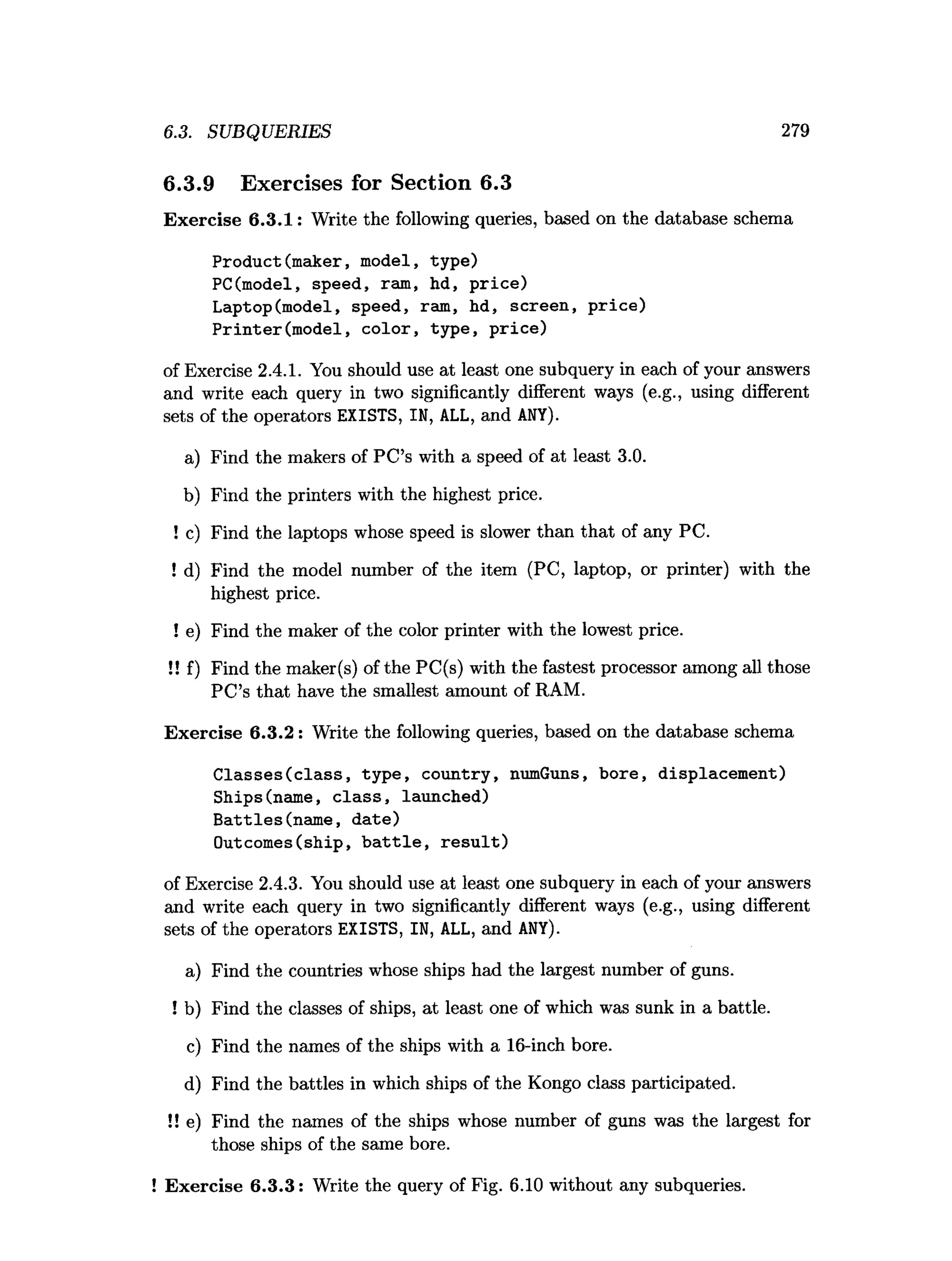 6.3. SUBQUERIES 279
6.3.9 Exercises for Section 6.3
Exercise 6.3.1: Write the following queries, based on the database schema
Product(maker, model, type)
PC(model, speed, ram, hd, price)
Laptop(model, speed, ram, hd, screen, price)
Printer(model, color, type, price)
of Exercise 2.4.1. You should use at least one subquery in each of your answers
and write each query in two significantly different ways (e.g., using different
sets of the operators EXISTS, IN, ALL, and ANY).
a) Find the makers of PC’s with a speed of at least 3.0.
b) Find the printers with the highest price.
! c) Find the laptops whose speed is slower than that of any PC.
! d) Find the model number of the item (PC, laptop, or printer) with the
highest price.
! e) Find the maker of the color printer with the lowest price.
!! f) Find the maker(s) of the PC(s) with the fastest processor among all those
PC’s that have the smallest amount of RAM.
Exercise 6.3.2 : Write the following queries, based on the database schema
Classes(class, type, country, numGuns, bore, displacement)
Ships(name, class, launched)
Battles(name, date)
Outcomes(ship, battle, result)
of Exercise 2.4.3. You should use at least one subquery in each of your answers
and write each query in two significantly different ways (e.g., using different
sets of the operators EXISTS, IN, ALL, and ANY).
a) Find the countries whose ships had the largest number of guns.
! b) Find the classes of ships, at least one of which was sunk in a battle.
c) Find the names of the ships with a 16-inch bore.
d) Find the battles in which ships of the Kongo class participated.
!! e) Find the names of the ships whose number of guns was the largest for
those ships of the same bore.
Exercise 6.3.3: Write the query of Fig. 6.10 without any subqueries.
 