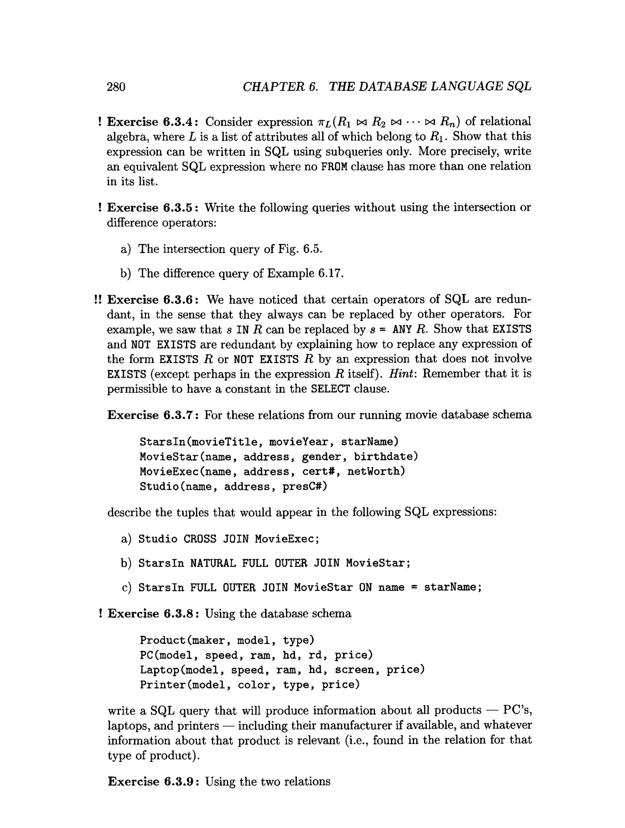 280 CHAPTER 6. THE DATABASE LANGUAGE SQL
! Exercise 6.3.4: Consider expression n i(R i tx R2 m ••• xi Rn) of relational
algebra, where L is a list of attributes all of which belong to R i. Show that this
expression can be written in SQL using subqueries only. More precisely, write
an equivalent SQL expression where no FROM clause has more than one relation
in its list.
! Exercise 6.3.5: Write the following queries without using the intersection or
difference operators:
a) The intersection query of Fig. 6.5.
b) The difference query of Example 6.17.
! Exercise 6.3.6: We have noticed that certain operators of SQL are redun­
dant, in the sense that they always can be replaced by other operators. For
example, we saw that s IN R can be replaced by s = ANY R. Show that EXISTS
and NOT EXISTS are redundant by explaining how to replace any expression of
the form EXISTS R or NOT EXISTS R by an expression that does not involve
EXISTS (except perhaps in the expression R itself). Hint: Remember that it is
permissible to have a constant in the SELECT clause.
Exercise 6.3.7: For these relations from our running movie database schema
StarsIn(movieTitle, movieYear, starName)
MovieStar(name, address, gender, birthdate)
MovieExec(name, address, cert#, netWorth)
Studio(name, address, presC#)
describe the tuples that would appear in the following SQL expressions:
a) Studio CROSS JOIN MovieExec;
b) Starsln NATURAL FULL OUTER JOIN MovieStar;
c) Starsln FULL OUTER JOIN MovieStar ON name = starName;
! Exercise 6.3.8: Using the database schema
Product(maker, model, type)
PC(model, speed, ram, hd, rd, price)
Laptop(model, speed, ram, hd, screen, price)
Printer(model, color, type, price)
write a SQL query that will produce information about all products — PC’s,
laptops, and printers — including their manufacturer if available, and whatever
information about that product is relevant (i.e., found in the relation for that
type of product).
Exercise 6.3.9: Using the two relations
 