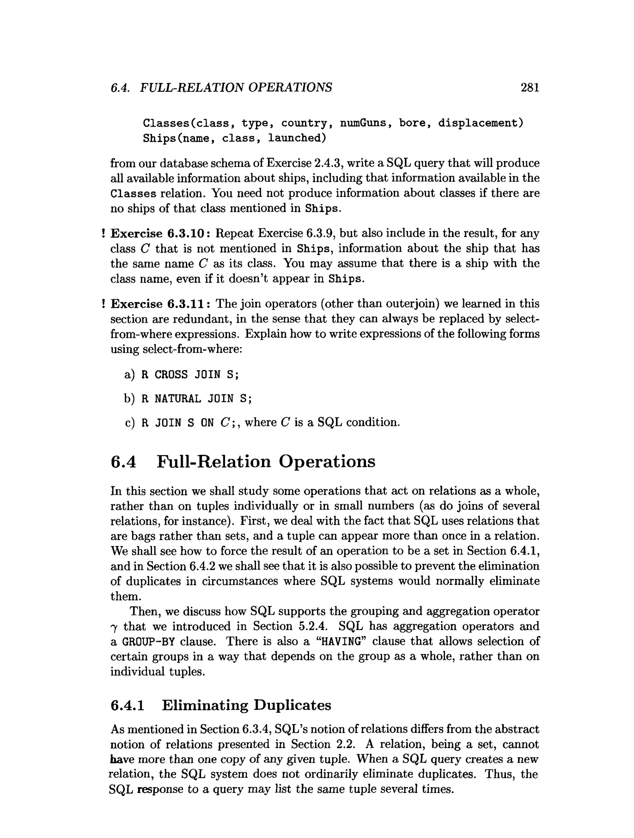 6.4. FULL-RELATION OPERATIONS 281
Classes(class, type, country, numGuns, bore, displacement)
Ships(name, class, launched)
from our database schema of Exercise 2.4.3, write a SQL query that will produce
all available information about ships, including that information available in the
Classes relation. You need not produce information about classes if there are
no ships of that class mentioned in Ships.
!Exercise 6.3.10: Repeat Exercise 6.3.9, but also include in the result, for any
class C that is not mentioned in Ships, information about the ship that has
the same name C as its class. You may assume that there is a ship with the
class name, even if it doesn’t appear in Ships.
!Exercise 6.3.11: The join operators (other than outerjoin) we learned in this
section are redundant, in the sense that they can always be replaced by select-
from-where expressions. Explain how to write expressions of the following forms
using select-from-where:
a) R CROSS JOIN S;
b) R NATURAL JOIN S;
c) R JOIN S ON C where C is a SQL condition.
6.4 Full-Relation Operations
In this section we shall study some operations that act on relations as a whole,
rather than on tuples individually or in small numbers (as do joins of several
relations, for instance). First, we deal with the fact that SQL uses relations that
are bags rather than sets, and a tuple can appear more than once in a relation.
We shall see how to force the result of an operation to be a set in Section 6.4.1,
and in Section 6.4.2 we shall see that it is also possible to prevent the elimination
of duplicates in circumstances where SQL systems would normally eliminate
them.
Then, we discuss how SQL supports the grouping and aggregation operator
7 that we introduced in Section 5.2.4. SQL has aggregation operators and
a GROUP-BY clause. There is also a “HAVING” clause that allows selection of
certain groups in a way that depends on the group as a whole, rather than on
individual tuples.
6.4.1 Eliminating Duplicates
As mentioned in Section 6.3.4, SQL’s notion of relations differs from the abstract
notion of relations presented in Section 2.2. A relation, being a set, cannot
have more than one copy of any given tuple. When a SQL query creates a new
relation, the SQL system does not ordinarily eliminate duplicates. Thus, the
SQL response to a query may list the same tuple several times.
 