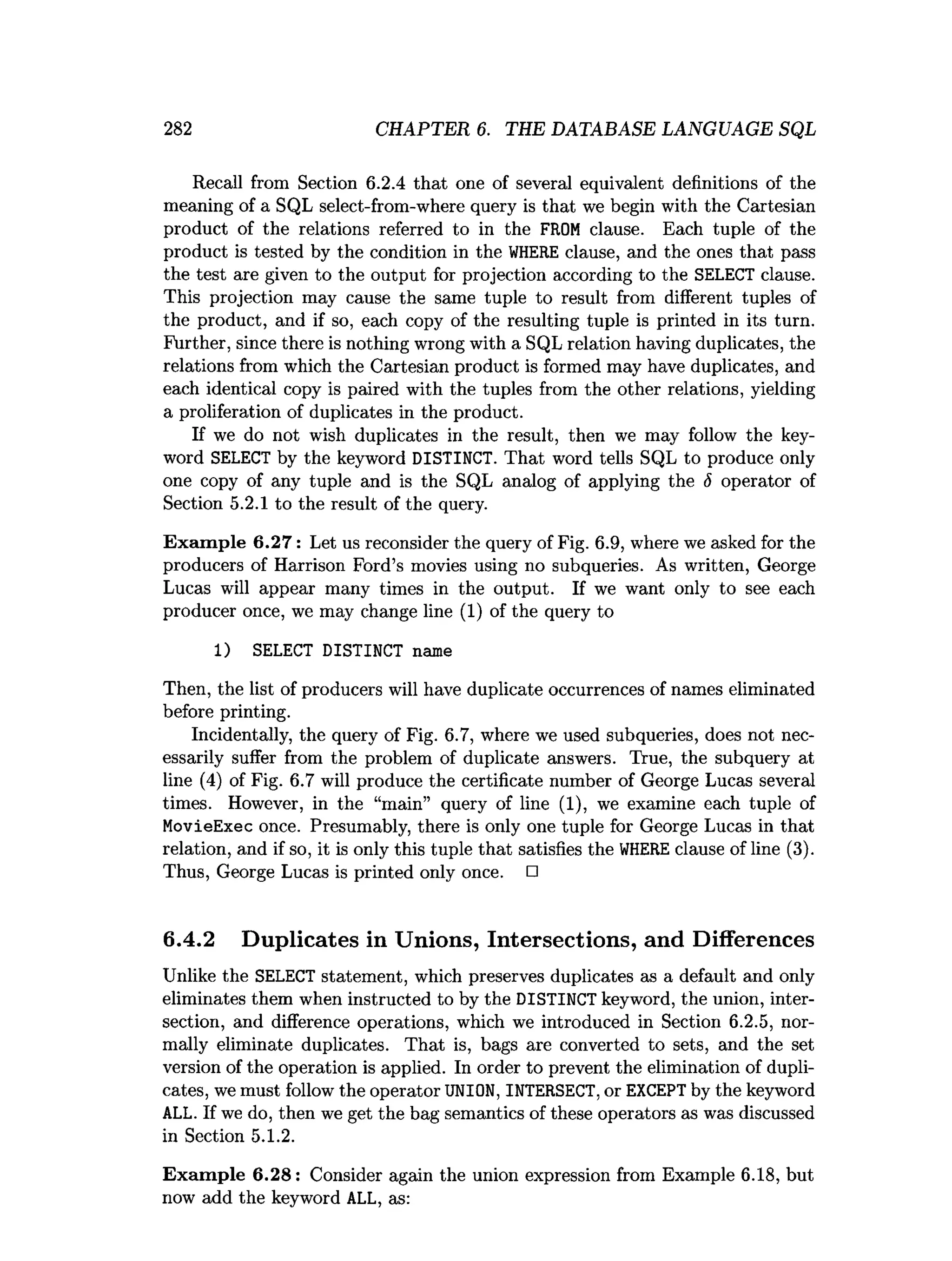 282 CHAPTER 6. THE DATABASE LANGUAGE SQL
Recall from Section 6.2.4 that one of several equivalent definitions of the
meaning of a SQL select-from-where query is that we begin with the Cartesian
product of the relations referred to in the FROM clause. Each tuple of the
product is tested by the condition in the WHERE clause, and the ones that pass
the test are given to the output for projection according to the SELECT clause.
This projection may cause the same tuple to result from different tuples of
the product, and if so, each copy of the resulting tuple is printed in its turn.
Further, since there is nothing wrong with a SQL relation having duplicates, the
relations from which the Cartesian product is formed may have duplicates, and
each identical copy is paired with the tuples from the other relations, yielding
a proliferation of duplicates in the product.
If we do not wish duplicates in the result, then we may follow the key­
word SELECT by the keyword DISTINCT. That word tells SQL to produce only
one copy of any tuple and is the SQL analog of applying the <
5 operator of
Section 5.2.1 to the result of the query.
Exam ple 6.27: Let us reconsider the query of Fig. 6.9, where we asked for the
producers of Harrison Ford’s movies using no subqueries. As written, George
Lucas will appear many times in the output. If we want only to see each
producer once, we may change line (1) of the query to
1) SELECT DISTINCT name
Then, the list of producers will have duplicate occurrences of names eliminated
before printing.
Incidentally, the query of Fig. 6.7, where we used subqueries, does not nec­
essarily suffer from the problem of duplicate answers. True, the subquery at
line (4) of Fig. 6.7 will produce the certificate number of George Lucas several
times. However, in the “main” query of line (1), we examine each tuple of
MovieExec once. Presumably, there is only one tuple for George Lucas in that
relation, and if so, it is only this tuple that satisfies the WHERE clause of line (3).
Thus, George Lucas is printed only once. □
6.4.2 Duplicates in Unions, Intersections, and Differences
Unlike the SELECT statement, which preserves duplicates as a default and only
eliminates them when instructed to by the DISTINCT keyword, the union, inter­
section, and difference operations, which we introduced in Section 6.2.5, nor­
mally eliminate duplicates. That is, bags are converted to sets, and the set
version of the operation is applied. In order to prevent the elimination of dupli­
cates, we must follow the operator UNION, INTERSECT, or EXCEPT by the keyword
ALL. If we do, then we get the bag semantics of these operators as was discussed
in Section 5.1.2.
Exam ple 6.28: Consider again the union expression from Example 6.18, but
now add the keyword ALL, as:
 