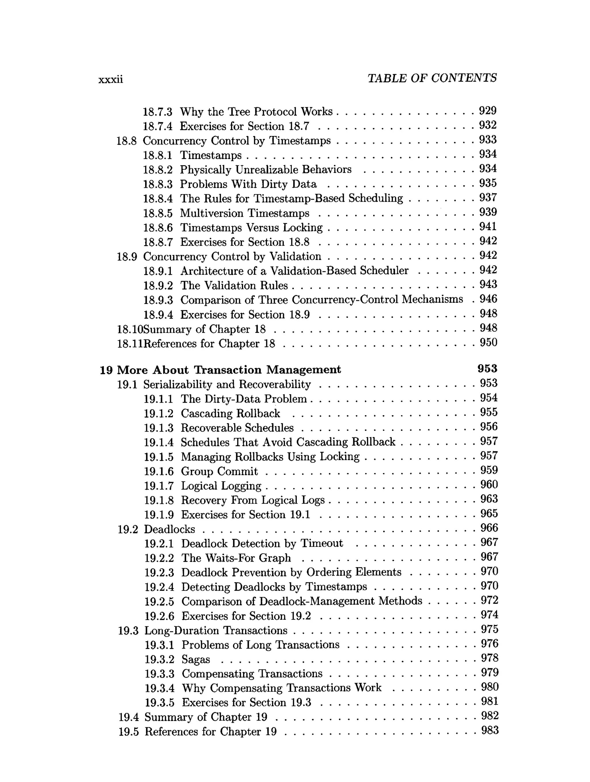 xxxii TABLE OF CONTENTS
18.7.3 Why the Tree Protocol Works...............................................929
18.7.4 Exercises for Section 1 8 .7 .....................................................932
18.8 Concurrency Control by Timestamps...............................................933
18.8.1 Timestamps..............................................................................934
18.8.2 Physically Unrealizable Behaviors ......................................934
18.8.3 Problems With Dirty D a t a ..................................................935
18.8.4 The Rules for Timestamp-Based Scheduling......................937
18.8.5 Multiversion Tim estam ps.....................................................939
18.8.6 Timestamps Versus Locking..................................................941
18.8.7 Exercises for Section 1 8 .8 .....................................................942
18.9 Concurrency Control by Validation..................................................942
18.9.1 Architecture of a Validation-Based Scheduler...................942
18.9.2 The Validation Rules.............................................................. 943
18.9.3 Comparison of Three Concurrency-Control Mechanisms . 946
18.9.4 Exercises for Section 1 8 .9 .....................................................948
18.10Summary of Chapter 1 8 .....................................................................948
18.11References for Chapter 1 8 ..................................................................950
19 M ore A bout Transaction M anagem ent 953
19.1 Serializability and Recoverability.....................................................953
19.1.1 The Dirty-Data Problem........................................................ 954
19.1.2 Cascading Rollback .............................................................. 955
19.1.3 Recoverable Schedules........................................................... 956
19.1.4 Schedules That Avoid Cascading Rollback.........................957
19.1.5 Managing Rollbacks Using Locking..................................... 957
19.1.6 Group C om m it........................................................................959
19.1.7 Logical Logging........................................................................960
19.1.8 Recovery From Logical Logs..................................................963
19.1.9 Exercises for Section 1 9 .1 .....................................................965
19.2 Deadlocks..............................................................................................966
19.2.1 Deadlock Detection by Timeout .........................................967
19.2.2 The Waits-For G r a p h ........................................................... 967
19.2.3 Deadlock Prevention by Ordering E lem ents......................970
19.2.4 Detecting Deadlocks by Tim estam ps.................................. 970
19.2.5 Comparison of Deadlock-Management M ethods................972
19.2.6 Exercises for Section 1 9 .2 .....................................................974
19.3 Long-Duration Transactions.............................................................. 975
19.3.1 Problems of Long Transactions............................................976
19.3.2 Sagas ....................................................................................... 978
19.3.3 Compensating Transactions..................................................979
19.3.4 Why Compensating Transactions W o rk ............................980
19.3.5 Exercises for Section 1 9 .3 .....................................................981
19.4 Summary of Chapter 1 9 .....................................................................982
19.5 References for Chapter 1 9 ..................................................................983
 