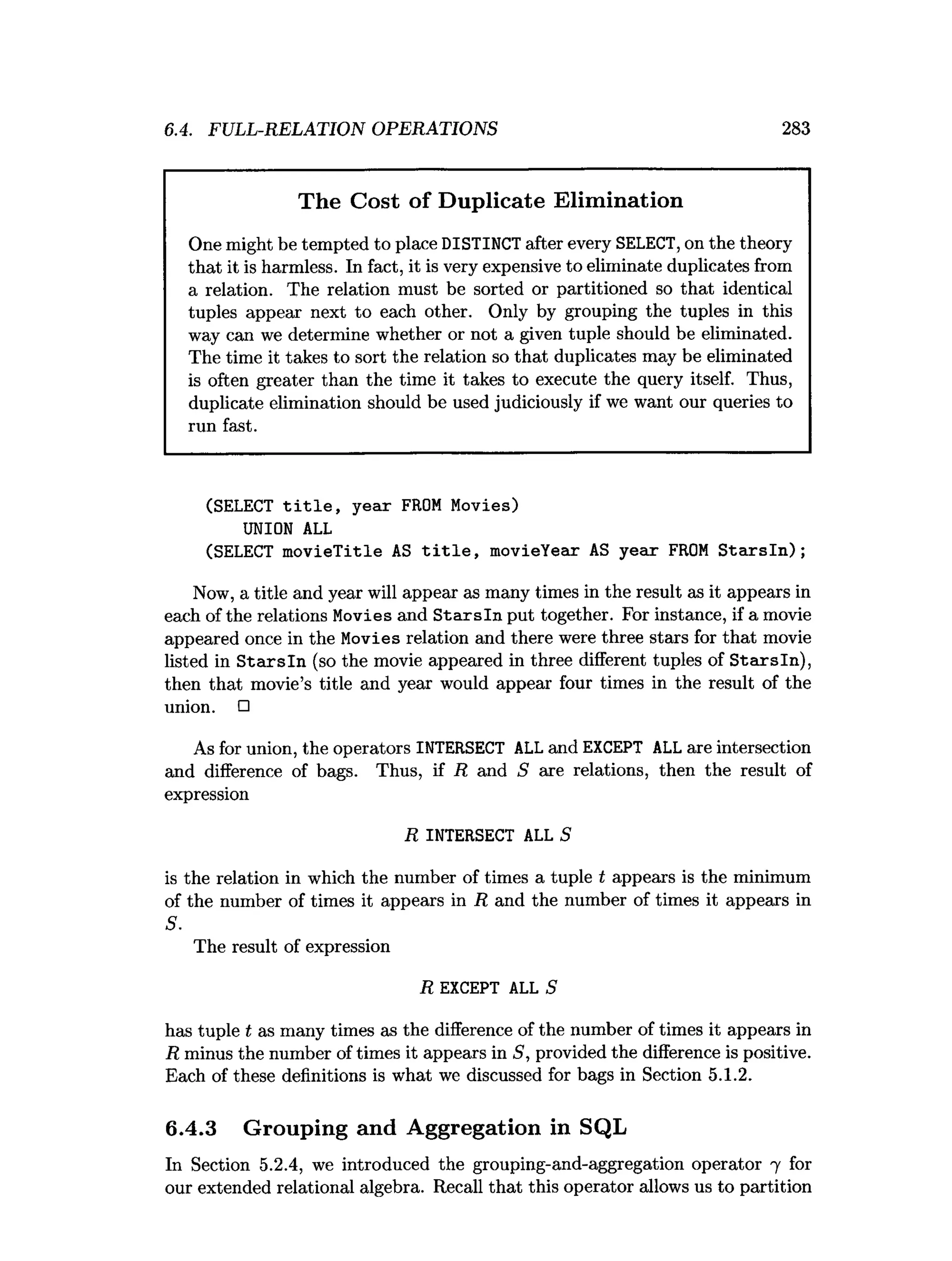 6.4. FULL-RELATION OPERATIONS 283
The Cost of Duplicate Elimination
One might be tempted to place DISTINCT after every SELECT,on the theory
that it is harmless. In fact, it is very expensive to eliminate duplicates from
a relation. The relation must be sorted or partitioned so that identical
tuples appear next to each other. Only by grouping the tuples in this
way can we determine whether or not a given tuple should be eliminated.
The time it takes to sort the relation so that duplicates may be eliminated
is often greater than the time it takes to execute the query itself. Thus,
duplicate elimination should be used judiciously if we want our queries to
run fast.
(SELECT title, year FROM Movies)
UNION ALL
(SELECT movieTitle AS title, movieYear AS year FROM Starsln);
Now, a title and year will appear as many times in the result as it appears in
each of the relations Movies and S tarsln put together. For instance, if a movie
appeared once in the Movies relation and there were three stars for that movie
listed in S ta rsln (so the movie appeared in three different tuples of Starsln),
then that movie’s title and year would appear four times in the result of the
union. □
As for union, the operators INTERSECT ALL and EXCEPT ALL are intersection
and difference of bags. Thus, if R and S are relations, then the result of
expression
R INTERSECT ALL S
is the relation in which the number of times a tuple t appears is the minimum
of the number of times it appears in R and the number of times it appears in
S.
The result of expression
R EXCEPT ALL S
has tuple t as many times as the difference of the number of times it appears in
R minus the number of times it appears in S, provided the difference is positive.
Each of these definitions is what we discussed for bags in Section 5.1.2.
6.4.3 Grouping and Aggregation in SQL
In Section 5.2.4, we introduced the grouping-and-aggregation operator 7 for
our extended relational algebra. Recall that this operator allows us to partition
 