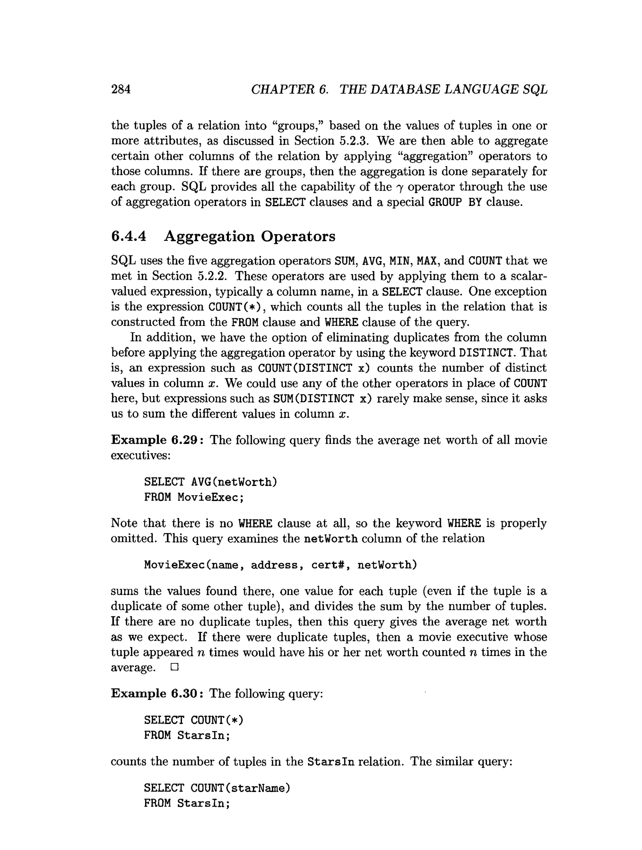 284 CHAPTER 6. THE DATABASE LANGUAGE SQL
the tuples of a relation into “groups,” based on the values of tuples in one or
more attributes, as discussed in Section 5.2.3. We are then able to aggregate
certain other columns of the relation by applying “aggregation” operators to
those columns. If there are groups, then the aggregation is done separately for
each group. SQL provides all the capability of the 7 operator through the use
of aggregation operators in SELECT clauses and a special GROUP BY clause.
6.4.4 Aggregation Operators
SQL uses the five aggregation operators SUM, AVG, MIN, MAX, and COUNT that we
met in Section 5.2.2. These operators are used by applying them to a scalar-
valued expression, typically a column name, in a SELECT clause. One exception
is the expression C0UNT(*), which counts all the tuples in the relation that is
constructed from the FROM clause and WHERE clause of the query.
In addition, we have the option of eliminating duplicates from the column
before applying the aggregation operator by using the keyword DISTINCT. That
is, an expression such as COUNT(DISTINCT x) counts the number of distinct
values in column x. We could use any of the other operators in place of COUNT
here, but expressions such as SU
M(DISTINCT x) rarely make sense, since it asks
us to sum the different values in column x.
Exam ple 6 .2 9 : The following query finds the average net worth of all movie
executives:
SELECT AVG(netWorth)
FROM MovieExec;
Note that there is no W
HERE clause at all, so the keyword W
HERE is properly
omitted. This query examines the netWorth column of the relation
MovieExec(name, address, cert#, netWorth)
sums the values found there, one value for each tuple (even if the tuple is a
duplicate of some other tuple), and divides the sum by the number of tuples.
If there are no duplicate tuples, then this query gives the average net worth
as we expect. If there were duplicate tuples, then a movie executive whose
tuple appeared n times would have his or her net worth counted n times in the
average. □
Exam ple 6.30: The following query:
SELECT COUNT(*)
FROM Starsln;
counts the number of tuples in the S ta rsln relation. The similar query:
SELECT COUNT(starName)
FROM Starsln;
 