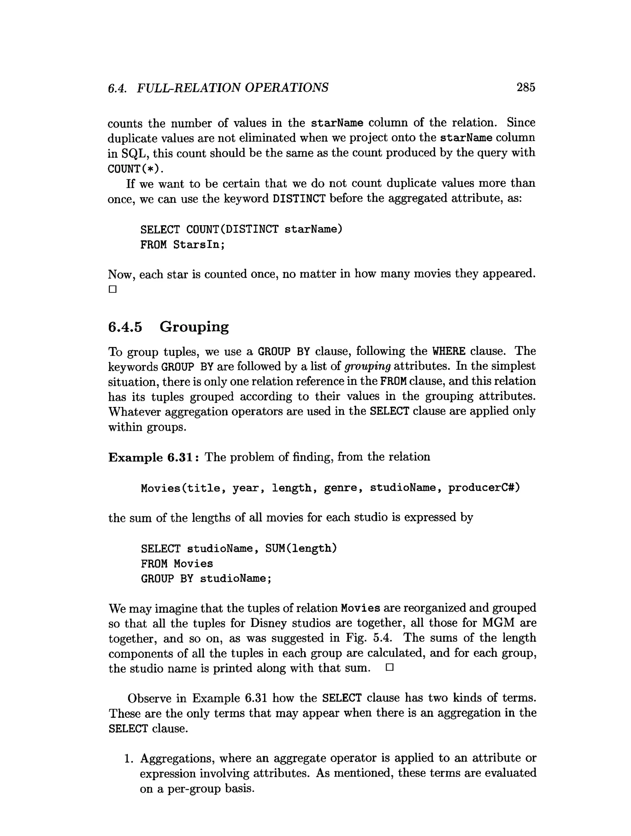 6.4. FULL-RELATION OPERATIONS 285
counts the number of values in the starName column of the relation. Since
duplicate values are not eliminated when we project onto the starName column
in SQL, this count should be the same as the count produced by the query with
C0UNT(*).
If we want to be certain that we do not count duplicate values more than
once, we can use the keyword DISTINCT before the aggregated attribute, as:
SELECT COUNT(DISTINCT starName)
FROM S tarsln ;
Now, each star is counted once, no matter in how many movies they appeared.
□
6.4.5 Grouping
To group tuples, we use a GROUP BY clause, following the W
HERE clause. The
keywords GROUP BYare followed by a list of grouping attributes. In the simplest
situation, there is only one relation reference in the FROMclause, and this relation
has its tuples grouped according to their values in the grouping attributes.
Whatever aggregation operators are used in the SELECT clause are applied only
within groups.
Exam ple 6.31: The problem of finding, from the relation
M o v ies(title, year, length, genre, studioName, producerC#)
the sum of the lengths of all movies for each studio is expressed by
SELECT studioName, SUM(length)
FROM Movies
GROUP BY studioName;
We may imagine that the tuples of relation Movies are reorganized and grouped
so that all the tuples for Disney studios are together, all those for MGM are
together, and so on, as was suggested in Fig. 5.4. The sums of the length
components of all the tuples in each group are calculated, and for each group,
the studio name is printed along with that sum. □
Observe in Example 6.31 how the SELECT clause has two kinds of terms.
These are the only terms that may appear when there is an aggregation in the
SELECT clause.
1. Aggregations, where an aggregate operator is applied to an attribute or
expression involving attributes. As mentioned, these terms are evaluated
on a per-group basis.
 