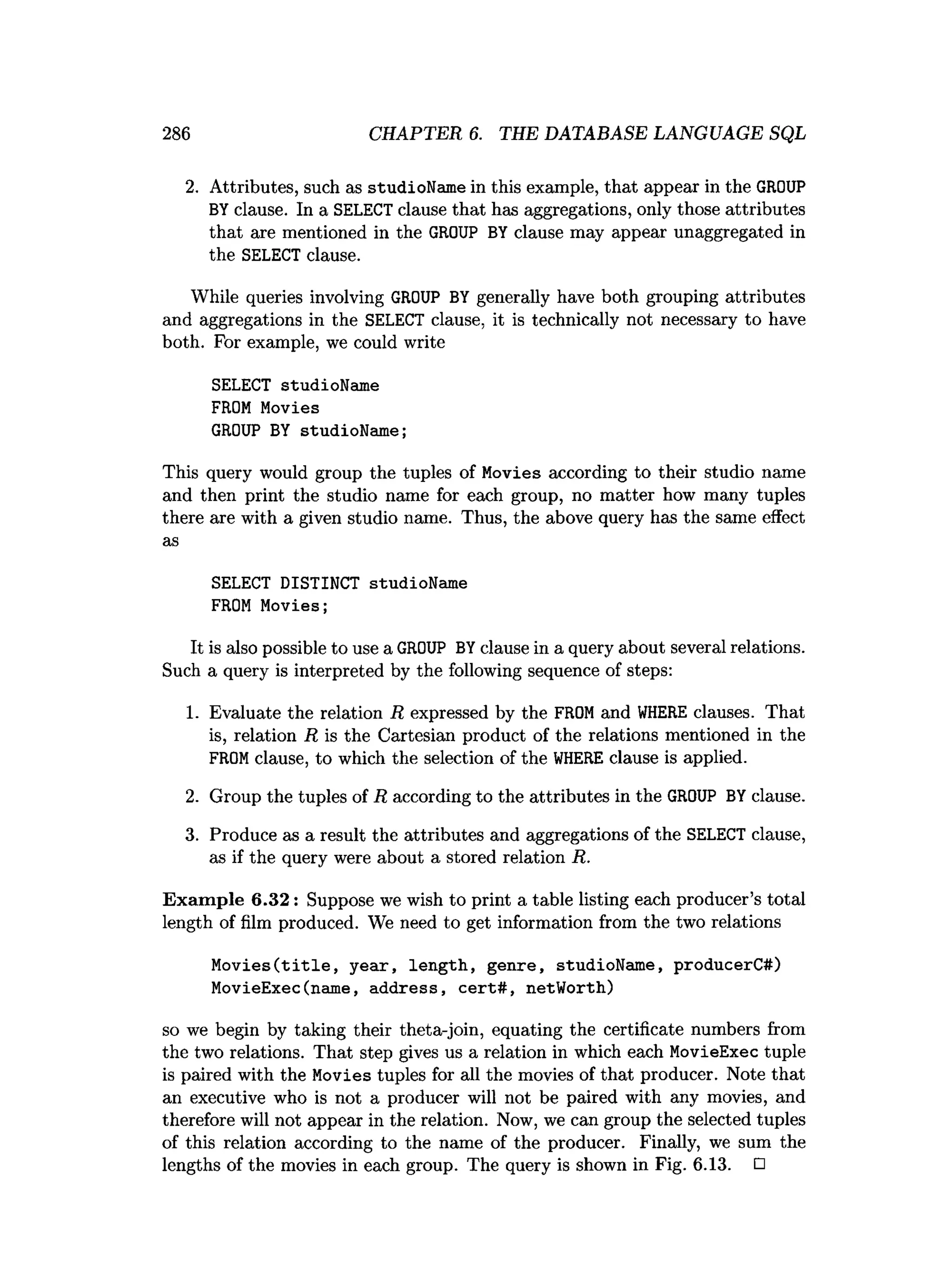 286 CHAPTER 6. THE DATABASE LANGUAGE SQL
2. Attributes, such as studioName in this example, that appear in the GROUP
BYclause. In a SELECT clause that has aggregations, only those attributes
that are mentioned in the GROUP BY clause may appear unaggregated in
the SELECT clause.
While queries involving GROUP BY generally have both grouping attributes
and aggregations in the SELECT clause, it is technically not necessary to have
both. For example, we could write
SELECT studioName
FROM Movies
GROUP BY studioName;
This query would group the tuples of Movies according to their studio name
and then print the studio name for each group, no matter how many tuples
there are with a given studio name. Thus, the above query has the same effect
as
SELECT DISTINCT studioName
FROM Movies;
It is also possible to use a GROUP BYclause in a query about several relations.
Such a query is interpreted by the following sequence of steps:
1. Evaluate the relation R expressed by the FROMand W
HERE clauses. That
is, relation R is the Cartesian product of the relations mentioned in the
FROMclause, to which the selection of the W
HERE clause is applied.
2. Group the tuples of R according to the attributes in the GROUP BYclause.
3. Produce as a result the attributes and aggregations of the SELECT clause,
as if the query were about a stored relation R.
Exam ple 6.32: Suppose we wish to print a table listing each producer’s total
length of film produced. We need to get information from the two relations
M o v ies(title, year, length, genre, studioName, producerC#)
MovieExec(name, address, cert# , netWorth)
so we begin by taking their theta-join, equating the certificate numbers from
the two relations. That step gives us a relation in which each MovieExec tuple
is paired with the Movies tuples for all the movies of that producer. Note that
an executive who is not a producer will not be paired with any movies, and
therefore will not appear in the relation. Now, we can group the selected tuples
of this relation according to the name of the producer. Finally, we sum the
lengths of the movies in each group. The query is shown in Fig. 6.13. □
 