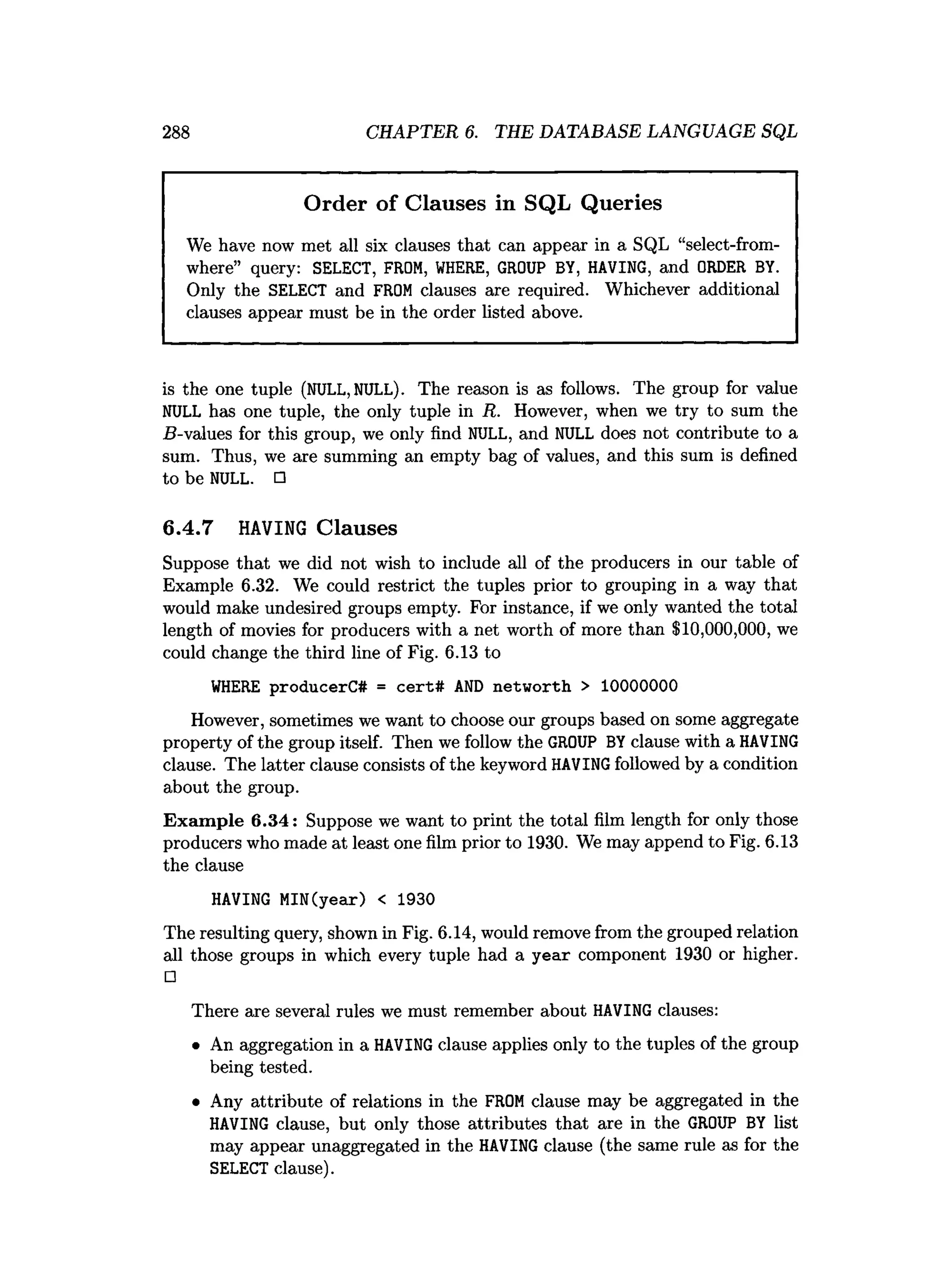 288 CHAPTER 6. THE DATABASE LANGUAGE SQL
Order of Clauses in SQL Queries
We have now met all six clauses that can appear in a SQL “select-from-
where” query: SELECT, FROM, WHERE, GROUP BY, HAVING, and ORDER BY.
Only the SELECT and FROM clauses are required. Whichever additional
clauses appear must be in the order listed above.
is the one tuple (NULL,NULL). The reason is as follows. The group for value
NULL has one tuple, the only tuple in R. However, when we try to sum the
B-values for this group, we only find NULL, and NULL does not contribute to a
sum. Thus, we are summing an empty bag of values, and this sum is defined
to be NULL. □
6.4.7 H
A
V
IN
G Clauses
Suppose that we did not wish to include all of the producers in our table of
Example 6.32. We could restrict the tuples prior to grouping in a way that
would make undesired groups empty. For instance, if we only wanted the total
length of movies for producers with a net worth of more than $10,000,000, we
could change the third line of Fig. 6.13 to
WHERE producerC# = cert# AND networth > 10000000
However, sometimes we want to choose our groups based on some aggregate
property of the group itself. Then we follow the GROUP BY clause with a HAVING
clause. The latter clause consists of the keyword HAVING followed by a condition
about the group.
Exam ple 6.34: Suppose we want to print the total film length for only those
producers who made at least one film prior to 1930. We may append to Fig. 6.13
the clause
HAVING MIN(year) < 1930
The resulting query, shown in Fig. 6.14, would remove from the grouped relation
all those groups in which every tuple had a year component 1930 or higher.
□
There are several rules we must remember about HAVING clauses:
• An aggregation in a HAVING clause applies only to the tuples of the group
being tested.
• Any attribute of relations in the FROM clause may be aggregated in the
HAVING clause, but only those attributes that are in the GROUP BY list
may appear unaggregated in the HAVING clause (the same rule as for the
SELECT clause).
 