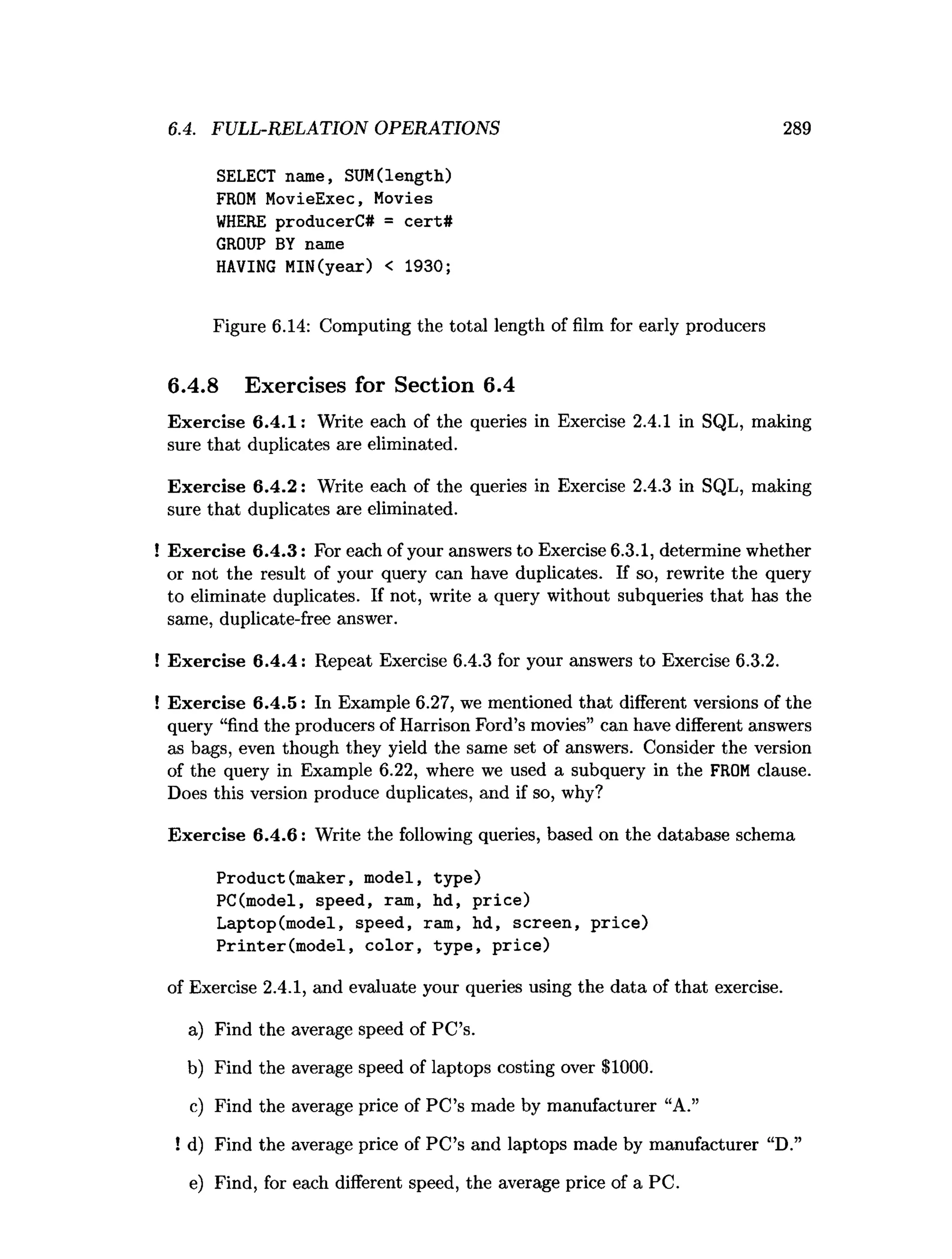 6.4. FULL-RELATION OPERATIONS 289
SELECT name, SUM(length)
FROM MovieExec, Movies
WHERE producerC# = cert#
GROUP BY name
HAVING MIN(year) < 1930;
Figure 6.14: Computing the total length of film for early producers
6.4.8 Exercises for Section 6.4
Exercise 6.4.1: Write each of the queries in Exercise 2.4.1 in SQL, making
sure that duplicates are eliminated.
Exercise 6.4.2: Write each of the queries in Exercise 2.4.3 in SQL, making
sure that duplicates are eliminated.
! Exercise 6.4.3: For each of your answers to Exercise 6.3.1, determine whether
or not the result of your query can have duplicates. If so, rewrite the query
to eliminate duplicates. If not, write a query without subqueries that has the
same, duplicate-free answer.
! Exercise 6.4.4: Repeat Exercise 6.4.3 for your answers to Exercise 6.3.2.
! Exercise 6.4.5: In Example 6.27, we mentioned that different versions of the
query “find the producers of Harrison Ford’s movies” can have different answers
as bags, even though they yield the same set of answers. Consider the version
of the query in Example 6.22, where we used a subquery in the FROM clause.
Does this version produce duplicates, and if so, why?
Exercise 6.4.6: Write the following queries, based on the database schema
Product(maker, model, type)
PC(model, speed, ram, hd, price)
Laptop(model, speed, ram, hd, screen, price)
Printer(model, color, type, price)
of Exercise 2.4.1, and evaluate your queries using the data of that exercise.
a) Find the average speed of PC’s.
b) Find the average speed of laptops costing over $1000.
c) Find the average price of PC’s made by manufacturer “A.”
! d) Find the average price of PC’s and laptops made by manufacturer “D.”
e) Find, for each different speed, the average price of a PC.
 