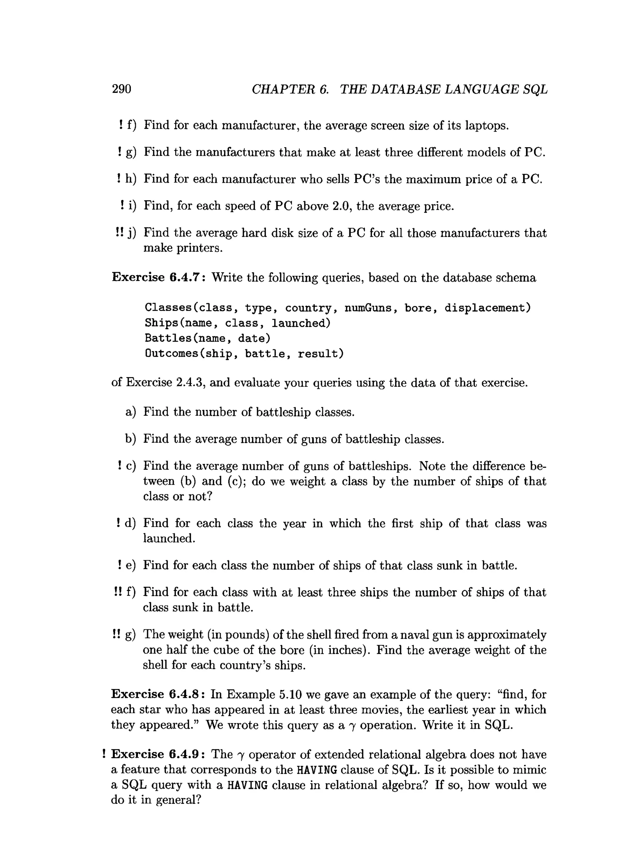 290 CHAPTER 6. THE DATABASE LANGUAGE SQL
! f) Find for each manufacturer, the average screen size of its laptops.
! g) Find the manufacturers that make at least three different models of PC.
! h) Find for each manufacturer who sells PC’s the maximum price of a PC.
! i) Find, for each speed of PC above 2.0, the average price.
!! j) Find the average hard disk size of a PC for all those manufacturers that
make printers.
Exercise 6.4.7: Write the following queries, based on the database schema
Classes(class, type, country, numGuns, bore, displacement)
Ships(name, class, launched)
Battles(name, date)
Outcomes(ship, battle, result)
of Exercise 2.4.3, and evaluate your queries using the data of that exercise.
a) Find the number of battleship classes.
b) Find the average number of guns of battleship classes.
! c) Find the average number of guns of battleships. Note the difference be­
tween (b) and (c); do we weight a class by the number of ships of that
class or not?
! d) Find for each class the year in which the first ship of that class was
launched.
! e) Find for each class the number of ships of that class sunk in battle.
!! f) Find for each class with at least three ships the number of ships of that
class sunk in battle.
!! g) The weight (in pounds) of the shell fired from a naval gun is approximately
one half the cube of the bore (in inches). Find the average weight of the
shell for each country’s ships.
Exercise 6.4.8: In Example 5.10 we gave an example of the query: “find, for
each star who has appeared in at least three movies, the earliest year in which
they appeared.” We wrote this query as a 7 operation. Write it in SQL.
! Exercise 6.4.9: The 7 operator of extended relational algebra does not have
a feature that corresponds to the HAVING clause of SQL. Is it possible to mimic
a SQL query with a HAVING clause in relational algebra? If so, how would we
do it in general?
 