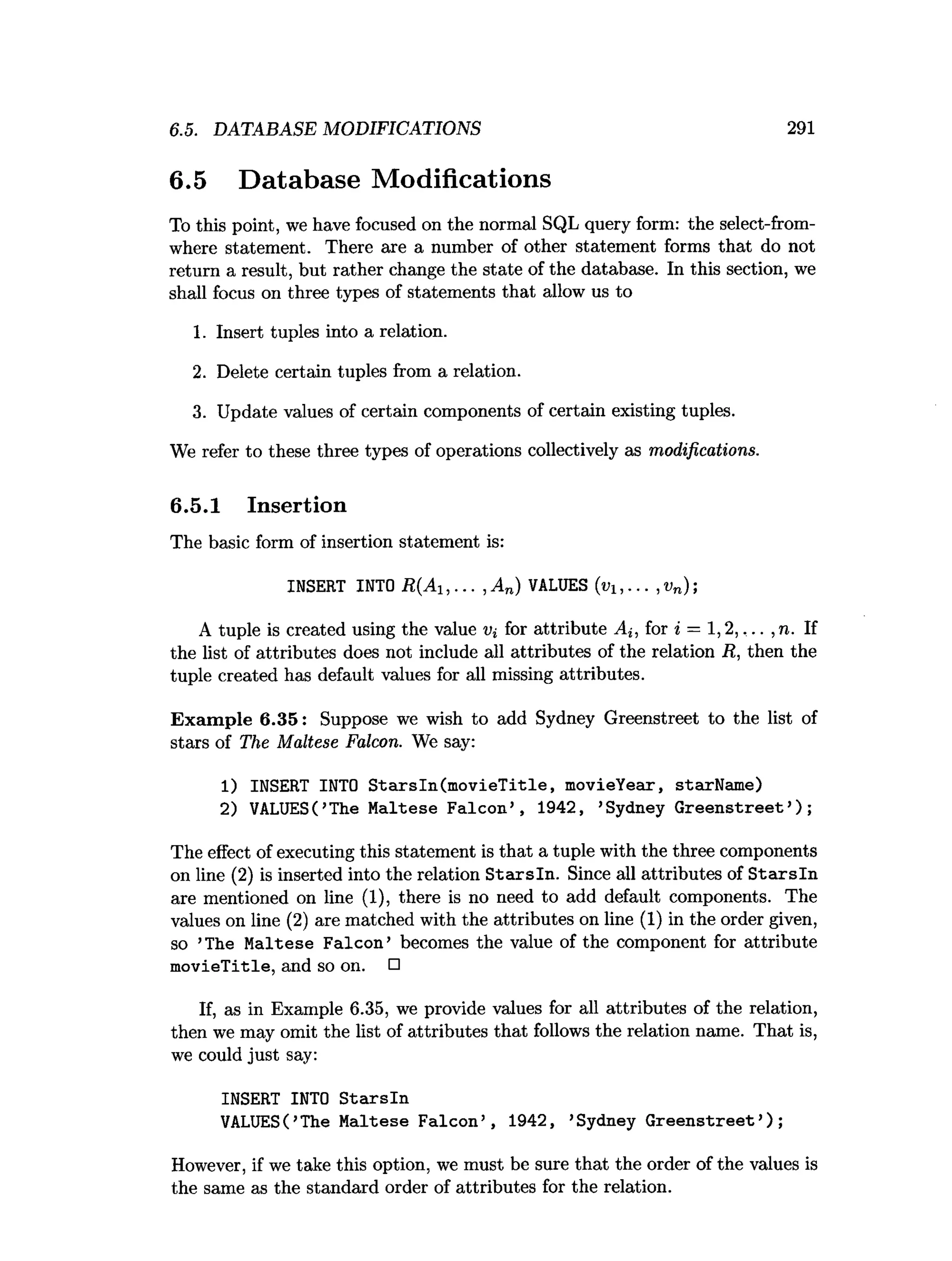 6.5. DATABASE MODIFICATIONS 291
6.5 Database Modifications
To this point, we have focused on the normal SQL query form: the select-from-
where statement. There are a number of other statement forms that do not
return a result, but rather change the state of the database. In this section, we
shall focus on three types of statements that allow us to
1. Insert tuples into a relation.
2. Delete certain tuples from a relation.
3. Update values of certain components of certain existing tuples.
We refer to these three types of operations collectively as modifications.
6.5.1 Insertion
The basic form of insertion statement is:
INSERT INTO R(A1,... , A n) VALUES (ui,... , vn);
A tuple is created using the value for attribute Ai, for * = 1,2 ,,.. ,n. If
the list of attributes does not include all attributes of the relation R, then the
tuple created has default values for all missing attributes.
Exam ple 6.35: Suppose we wish to add Sydney Greenstreet to the list of
stars of The Maltese Falcon. We say:
1) INSERT INTO Starsln(movieTitle, movieYear, starName)
2) VALUES(’
The Maltese Falcon’, 1942, ’
Sydney Greenstreet’);
The effect of executing this statement is that a tuple with the three components
on line (2) is inserted into the relation S tarsln. Since all attributes of S tarsln
are mentioned on line (1), there is no need to add default components. The
values on line (2) are matched with the attributes on line (1) in the order given,
so ’The Maltese Falcon’ becomes the value of the component for attribute
m ovieTitle, and so on. □
If, as in Example 6.35, we provide values for all attributes of the relation,
then we may omit the list of attributes that follows the relation name. That is,
we could just say:
INSERT INTO Starsln
VALUES(’
The Maltese Falcon’, 1942, ’
Sydney Greenstreet’);
However, if we take this option, we must be sure that the order of the values is
the same as the standard order of attributes for the relation.
 