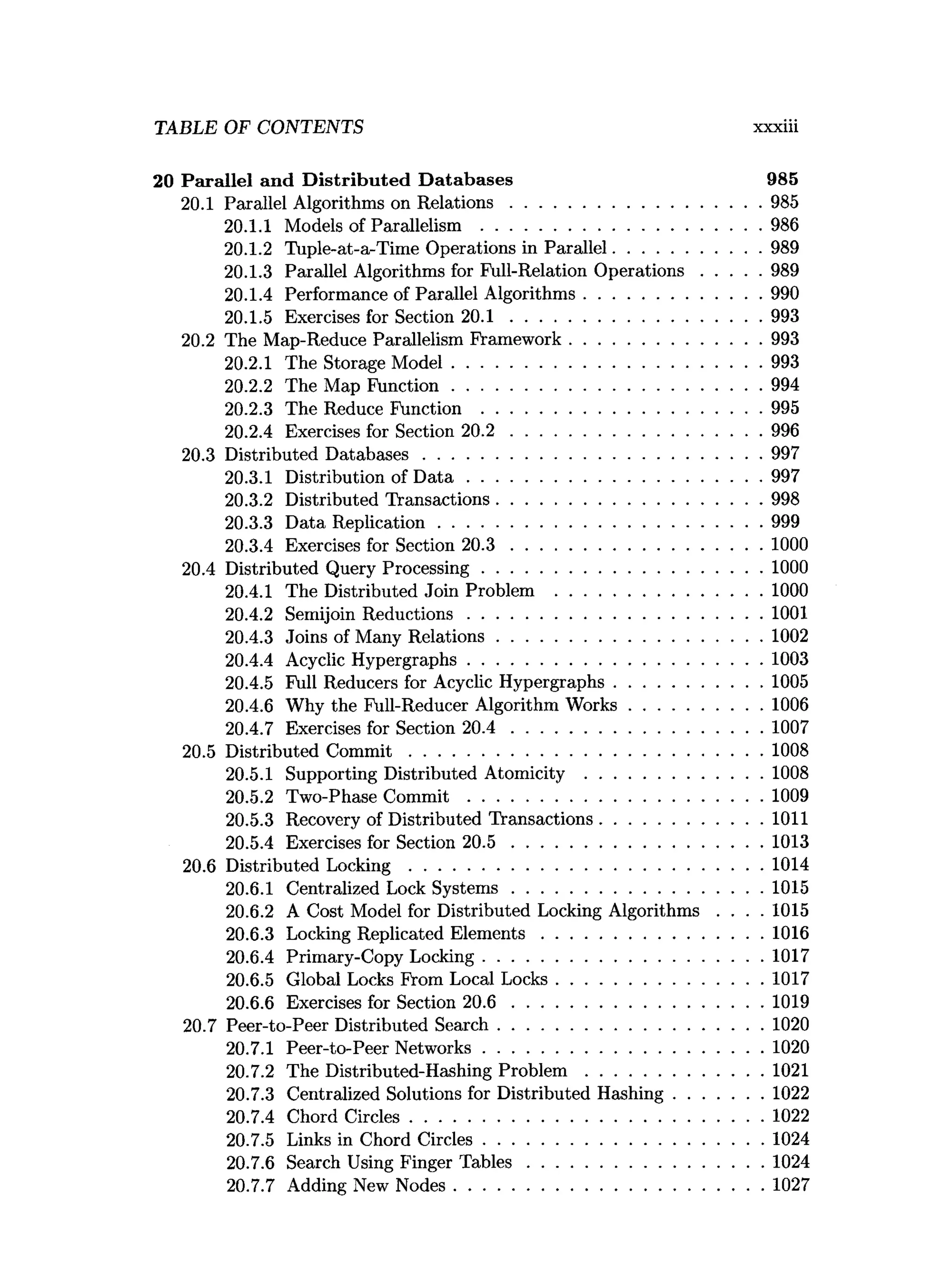 TABLE OF CONTENTS xxxiii
20 Parallel and D istributed D atabases 985
20.1 Parallel Algorithms on R elations......................................................985
20.1.1 Models of Parallelism ............................................................986
20.1.2 Tuple-at-a-Time Operations in Parallel............................... 989
20.1.3 Parallel Algorithms for Full-Relation O perations.............989
20.1.4 Performance of Parallel Algorithms......................................990
20.1.5 Exercises for Section 20.1 ...................................................... 993
20.2 The Map-Reduce Parallelism Framework.........................................993
20.2.1 The Storage M odel..................................................................993
20.2.2 The Map Function..................................................................994
20.2.3 The Reduce Function ............................................................995
20.2.4 Exercises for Section 20.2 ...................................................... 996
20.3 Distributed D atabases........................................................................ 997
20.3.1 Distribution of D a ta ...............................................................997
20.3.2 Distributed Transactions.........................................................998
20.3.3 Data Replication.....................................................................999
20.3.4 Exercises for Section 20.3 ...................................................... 1000
20.4 Distributed Query Processing............................................................1000
20.4.1 The Distributed Join Problem ............................................1000
20.4.2 Semijoin R eductions...............................................................1001
20.4.3 Joins of Many Relations.........................................................1002
20.4.4 Acyclic Hypergraphs...............................................................1003
20.4.5 Full Reducers for Acyclic Hypergraphs................................1005
20.4.6 Why the Full-Reducer Algorithm W orks............................ 1006
20.4.7 Exercises for Section 20.4 ...................................................... 1007
20.5 Distributed C o m m it........................................................................... 1008
20.5.1 Supporting Distributed Atomicity ......................................1008
20.5.2 Two-Phase C o m m it...............................................................1009
20.5.3 Recovery of Distributed Transactions...................................1011
20.5.4 Exercises for Section 2 0 .5 ......................................................1013
20.6 Distributed L o ck in g ............................................................................1014
20.6.1 Centralized Lock System s..................................................... 1015
20.6.2 A Cost Model for Distributed Locking Algorithms . . . . 1015
20.6.3 Locking Replicated E lem ents............................................... 1016
20.6.4 Primary-Copy Locking............................................................1017
20.6.5 Global Locks From Local Locks............................................1017
20.6.6 Exercises for Section 2 0 .6 ......................................................1019
20.7 Peer-to-Peer Distributed Search.........................................................1020
20.7.1 Peer-to-Peer Networks............................................................1020
20.7.2 The Distributed-Hashing P ro b lem ......................................1021
20.7.3 Centralized Solutions for Distributed Hashing...................1022
20.7.4 Chord Circles............................................................................1022
20.7.5 Links in Chord Circles............................................................1024
20.7.6 Search Using Finger T a b le s.................................................. 1024
20.7.7 Adding New Nodes..................................................................1027
 