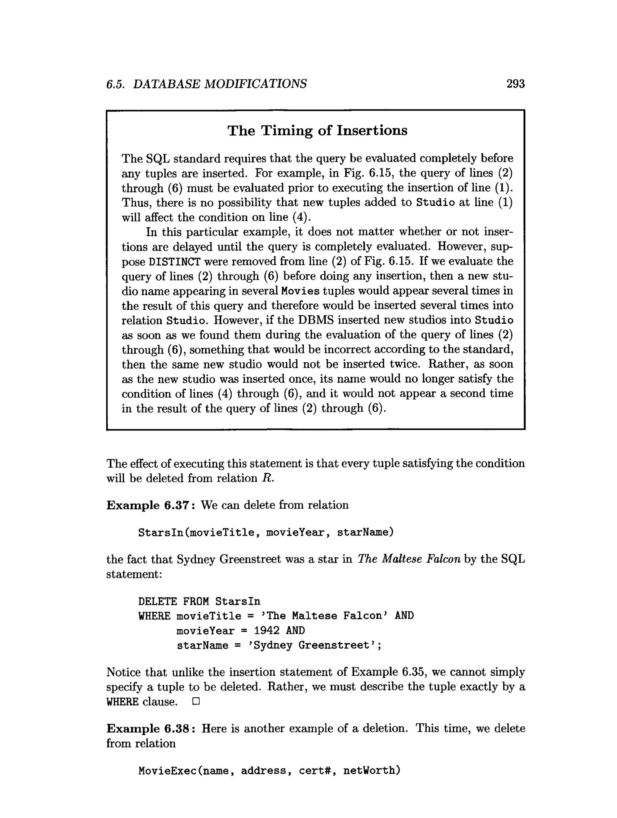 6.5. DATABASE MODIFICATIONS 293
The Timing of Insertions
The SQL standard requires that the query be evaluated completely before
any tuples are inserted. For example, in Fig. 6.15, the query of lines (2)
through (6) must be evaluated prior to executing the insertion of line (1).
Thus, there is no possibility that new tuples added to Studio at line (1)
will affect the condition on line (4).
In this particular example, it does not matter whether or not inser­
tions are delayed until the query is completely evaluated. However, sup­
pose DISTINCT were removed from line (2) of Fig. 6.15. If we evaluate the
query of lines (2) through (6) before doing any insertion, then a new stu­
dio name appearing in several Movies tuples would appear several times in
the result of this query and therefore would be inserted several times into
relation Studio. However, if the DBMS inserted new studios into Studio
as soon as we found them during the evaluation of the query of lines (2)
through (6), something that would be incorrect according to the standard,
then the same new studio would not be inserted twice. Rather, as soon
as the new studio was inserted once, its name would no longer satisfy the
condition of lines (4) through (6), and it would not appear a second time
in the result of the query of lines (2) through (6).
The effect of executing this statement is that every tuple satisfying the condition
will be deleted from relation R.
Exam ple 6.37: We can delete from relation
S tarsln(m ovieT itle, movieYear, starName)
the fact that Sydney Greenstreet was a star in The Maltese Falcon by the SQL
statement:
DELETE FROM S tarsln
W
HERE m ovieTitle = ’The Maltese Falcon’ A
N
D
movieYear = 1942 A
N
D
starName = ’Sydney G reenstreet’ ;
Notice that unlike the insertion statement of Example 6.35, we cannot simply
specify a tuple to be deleted. Rather, we must describe the tuple exactly by a
W
HERE clause. □
Exam ple 6.38: Here is another example of a deletion. This time, we delete
from relation
MovieExec(name, address, cert# , netWorth)
 