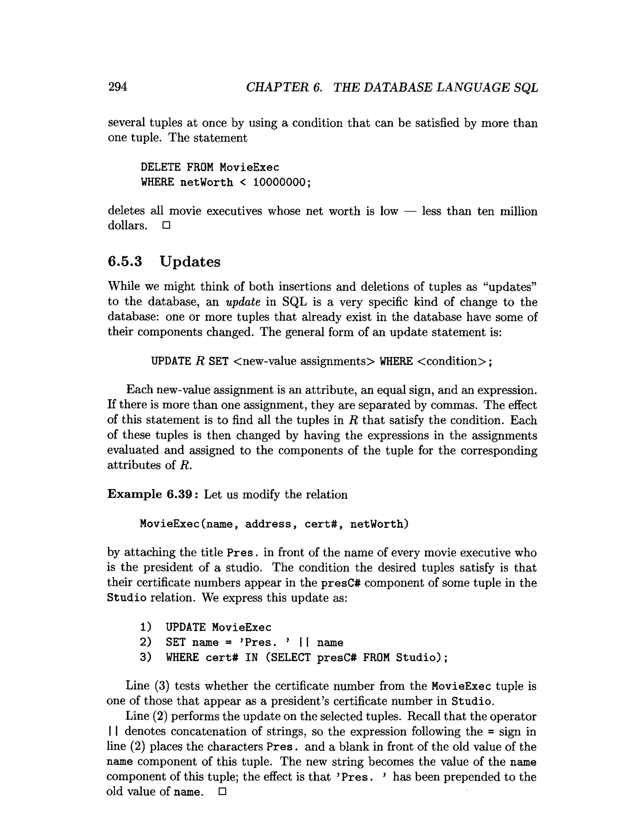 294 CHAPTER 6. THE DATABASE LANGUAGE SQL
several tuples at once by using a condition that can be satisfied by more than
one tuple. The statement
DELETE FROM MovieExec
W
HERE netWorth < 10000000;
deletes all movie executives whose net worth is low — less than ten million
dollars. □
6.5.3 Updates
While we might think of both insertions and deletions of tuples as “updates”
to the database, an update in SQL is a very specific kind of change to the
database: one or more tuples that already exist in the database have some of
their components changed. The general form of an update statement is:
UPDATE R SET <new-value assignments> W
HERE <condition>;
Each new-value assignment is an attribute, an equal sign, and an expression.
If there is more than one assignment, they are separated by commas. The effect
of this statement is to find all the tuples in R that satisfy the condition. Each
of these tuples is then changed by having the expressions in the assignments
evaluated and assigned to the components of the tuple for the corresponding
attributes of R.
Exam ple 6.39: Let us modify the relation
MovieExec(name, address, ce rt# , netWorth)
by attaching the title Pres, in front of the name of every movie executive who
is the president of a studio. The condition the desired tuples satisfy is that
their certificate numbers appear in the presC# component of some tuple in the
Studio relation. We express this update as:
1) UPDATE MovieExec
2) SET name = ’Pres. ’ I I name
3) W
HERE cert# IN (SELECT presC# FROM S tu d io );
Line (3) tests whether the certificate number from the MovieExec tuple is
one of those that appear as a president’s certificate number in Studio.
Line (2) performs the update on the selected tuples. Recall that the operator
I I denotes concatenation of strings, so the expression following the = sign in
line (2) places the characters P res. and a blank in front of the old value of the
name component of this tuple. The new string becomes the value of the name
component of this tuple; the effect is that ’P res. ’ has been prepended to the
old value of name. □
 