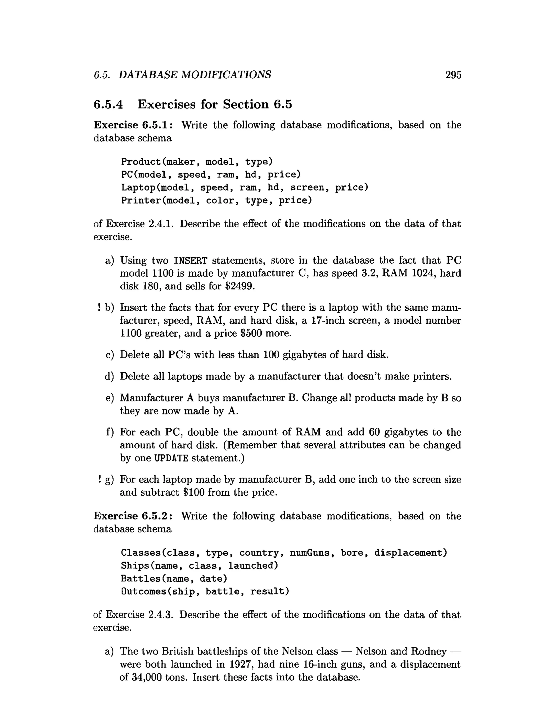 6.5. DATABASE MODIFICATIONS 295
6.5.4 Exercises for Section 6.5
Exercise 6.5.1: Write the following database modifications, based on the
database schema
Product(maker, model, type)
PC(model, speed, ram, hd, price)
Laptop(model, speed, ram, hd, screen, price)
Printer(model, color, type, price)
of Exercise 2.4.1. Describe the effect of the modifications on the data of that
exercise.
a) Using two INSERT statements, store in the database the fact that PC
model 1100 is made by manufacturer C, has speed 3.2, RAM 1024, hard
disk 180, and sells for $2499.
! b) Insert the facts that for every PC there is a laptop with the same manu­
facturer, speed, RAM, and hard disk, a 17-inch screen, a model number
1100 greater, and a price $500 more.
c) Delete all PC’s with less than 100 gigabytes of hard disk.
d) Delete all laptops made by a manufacturer that doesn’t make printers.
e) Manufacturer A buys manufacturer B. Change all products made by B so
they are now made by A.
f) For each PC, double the amount of RAM and add 60 gigabytes to the
amount of hard disk. (Remember that several attributes can be changed
by one UPDATE statement.)
! g) For each laptop made by manufacturer B, add one inch to the screen size
and subtract $100 from the price.
Exercise 6.5.2: Write the following database modifications, based on the
database schema
Classes(class, type, country, numGuns, bore, displacement)
Ships(name, class, launched)
Battles(name, date)
Outcomes(ship, battle, result)
of Exercise 2.4.3. Describe the effect of the modifications on the data of that
exercise.
a) The two British battleships of the Nelson class — Nelson and Rodney —
were both launched in 1927, had nine 16-inch guns, and a displacement
of 34,000 tons. Insert these facts into the database.
 