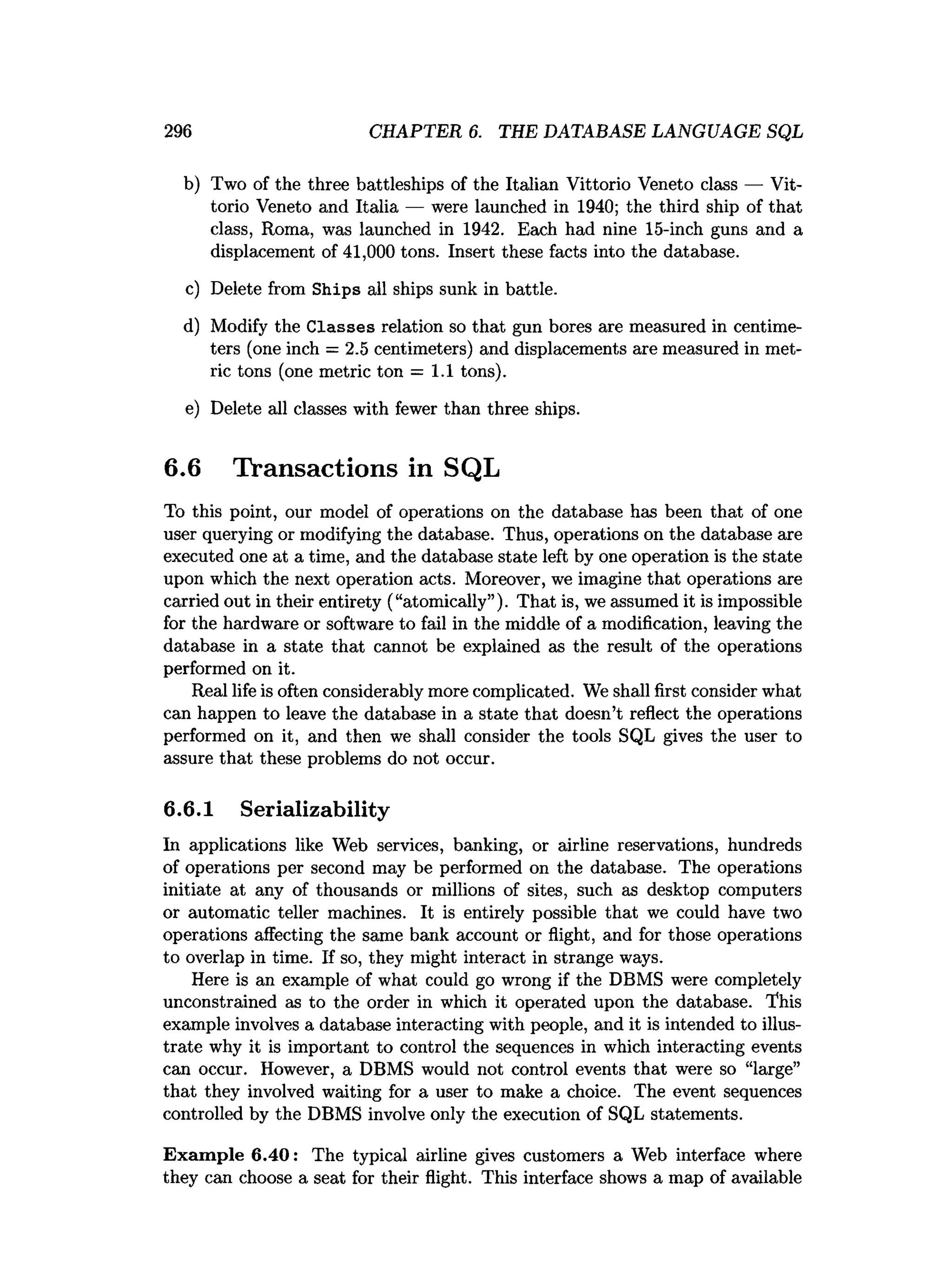 296 CHAPTER 6. THE DATABASE LANGUAGE SQL
b) Two of the three battleships of the Italian Vittorio Veneto class — Vit­
torio Veneto and Italia — were launched in 1940; the third ship of that
class, Roma, was launched in 1942. Each had nine 15-inch guns and a
displacement of 41,000 tons. Insert these facts into the database.
c) Delete from Ships all ships sunk in battle.
d) Modify the Classes relation so that gun bores are measured in centime­
ters (one inch = 2.5 centimeters) and displacements are measured in met­
ric tons (one metric ton = 1.1 tons).
e) Delete all classes with fewer than three ships.
6.6 Transactions in SQL
To this point, our model of operations on the database has been that of one
user querying or modifying the database. Thus, operations on the database are
executed one at a time, and the database state left by one operation is the state
upon which the next operation acts. Moreover, we imagine that operations are
carried out in their entirety (“atomically”). That is, we assumed it is impossible
for the hardware or software to fail in the middle of a modification, leaving the
database in a state that cannot be explained as the result of the operations
performed on it.
Real life is often considerably more complicated. We shall first consider what
can happen to leave the database in a state that doesn’t reflect the operations
performed on it, and then we shall consider the tools SQL gives the user to
assure that these problems do not occur.
6.6.1 Serializability
In applications like Web services, banking, or airline reservations, hundreds
of operations per second may be performed on the database. The operations
initiate at any of thousands or millions of sites, such as desktop computers
or automatic teller machines. It is entirely possible that we could have two
operations affecting the same bank account or flight, and for those operations
to overlap in time. If so, they might interact in strange ways.
Here is an example of what could go wrong if the DBMS were completely
unconstrained as to the order in which it operated upon the database. This
example involves a database interacting with people, and it is intended to illus­
trate why it is important to control the sequences in which interacting events
can occur. However, a DBMS would not control events that were so “large”
that they involved waiting for a user to make a choice. The event sequences
controlled by the DBMS involve only the execution of SQL statements.
Exam ple 6.40: The typical airline gives customers a Web interface where
they can choose a seat for their flight. This interface shows a map of available
 