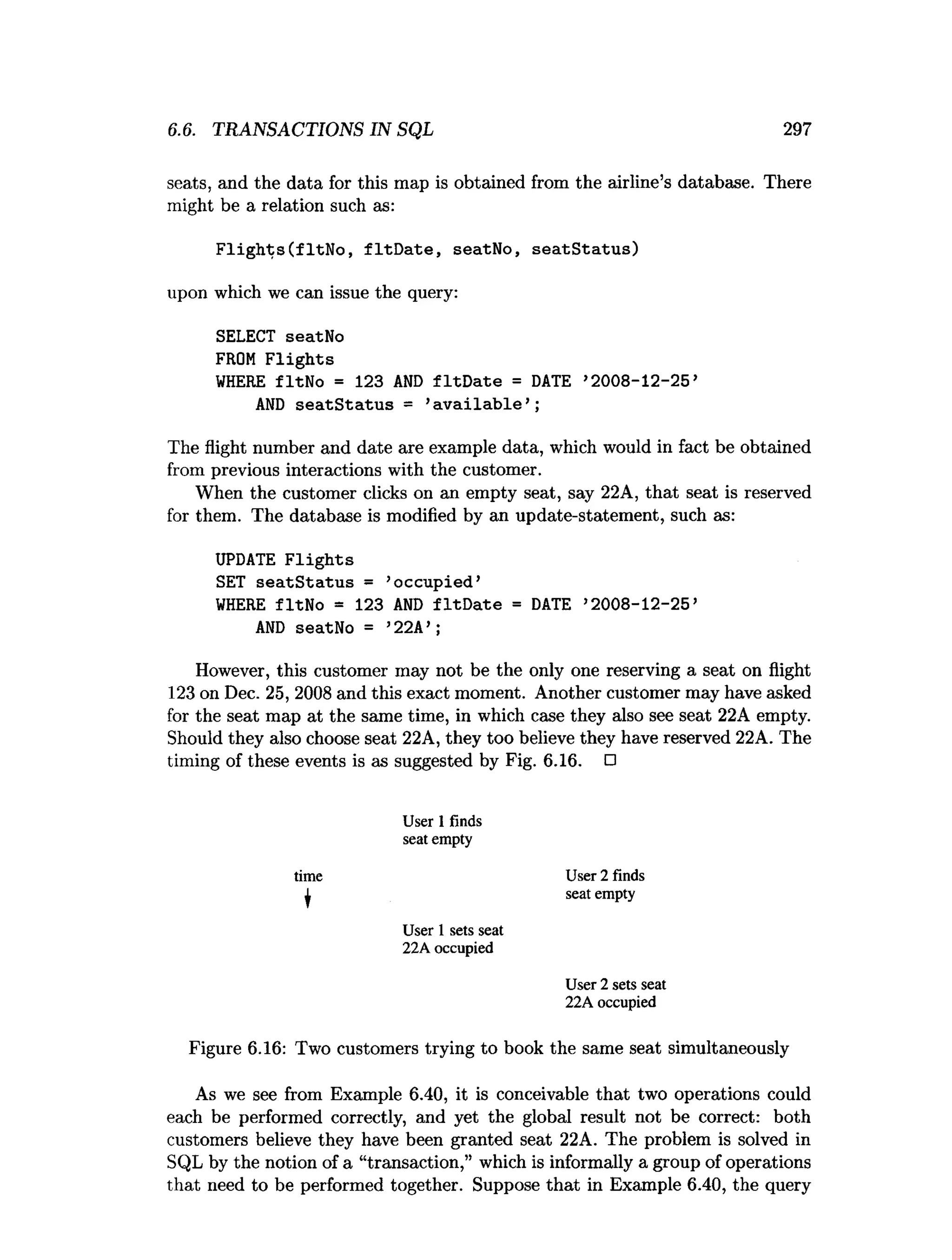 6.6. TRANSACTIONS IN SQL 297
seats, and the data for this map is obtained from the airline’s database. There
might be a relation such as:
Flights(fltNo, fltDate, seatNo, seatStatus)
upon which we can issue the query:
SELECT seatNo
FROM Flights
WHERE fltNo = 123 AND fltDate = DATE ’2008-12-25’
AND seatStatus = ’
available’;
The flight number and date are example data, which would in fact be obtained
from previous interactions with the customer.
When the customer clicks on an empty seat, say 22A, that seat is reserved
for them. The database is modified by an update-statement, such as:
UPDATE Flights
SET seatStatus = ’
occupied’
WHERE fltNo = 123 AND fltDate = DATE ’2008-12-25’
AND seatNo = ’22A’;
However, this customer may not be the only one reserving a seat on flight
123 on Dec. 25, 2008 and this exact moment. Another customer may have asked
for the seat map at the same time, in which case they also see seat 22A empty.
Should they also choose seat 22A, they too believe they have reserved 22A. The
timing of these events is as suggested by Fig. 6.16. □
User 1 finds
seat empty
User 2 finds
seat empty
User 1 sets seat
22A occupied
User 2 sets seat
22A occupied
Figure 6.16: Two customers trying to book the same seat simultaneously
As we see from Example 6.40, it is conceivable that two operations could
each be performed correctly, and yet the global result not be correct: both
customers believe they have been granted seat 22A. The problem is solved in
SQL by the notion of a “transaction,” which is informally a group of operations
that need to be performed together. Suppose that in Example 6.40, the query
time
 